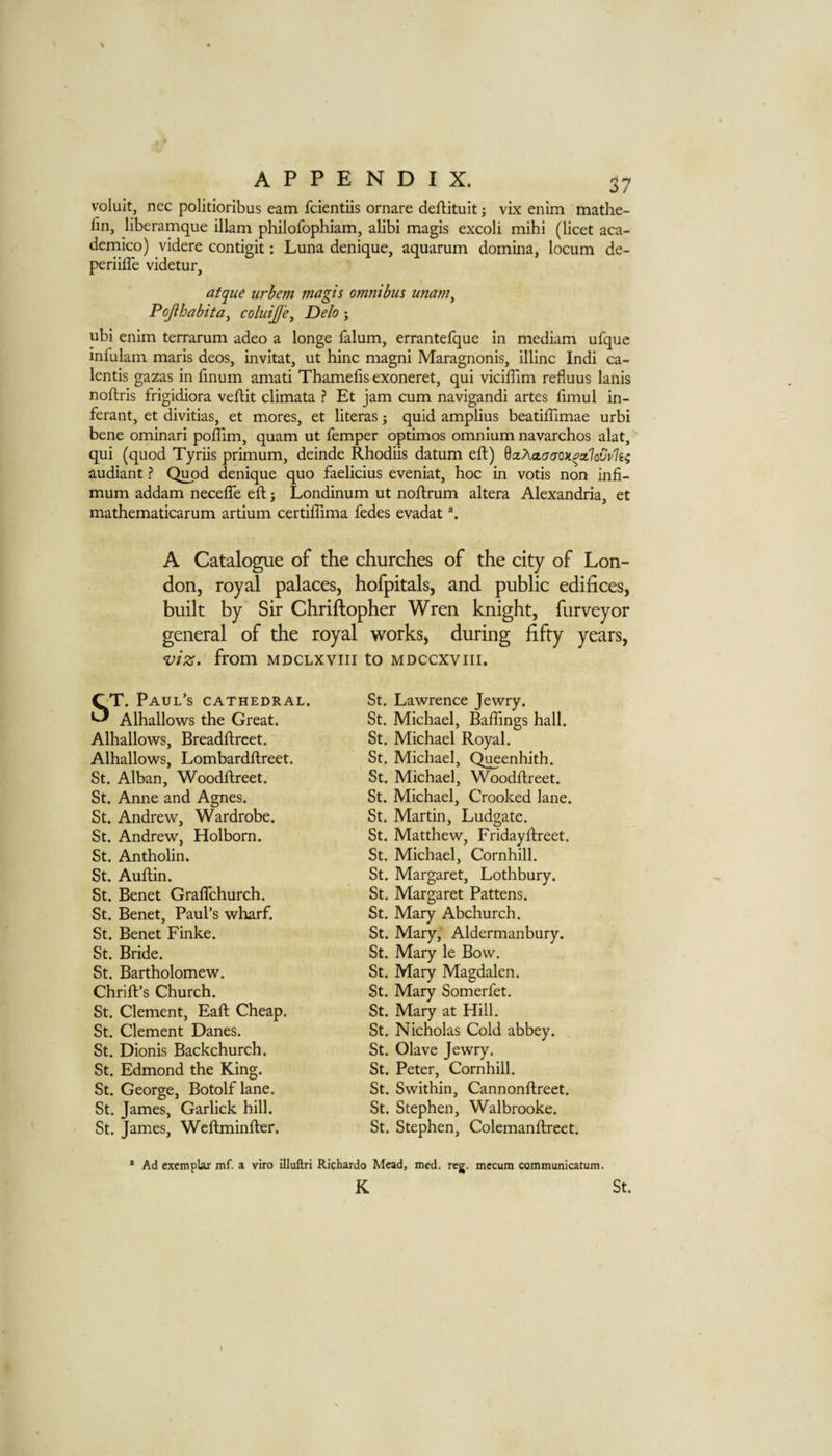 volult, nec politioribus earn fcientiis ornare deftituit; vix enim mathe- fin, liberamque illam philofophiam, alibi magis excoli mihi (licet aca- dernico) videre contigit: Luna denique, aquarum domina, locum de- periiffe videtur, atqu6 urhem magis omnibus unam^ Pojlhabita^ coluiJJ'e^ Delo; ubi enim terrarum adeo a longe falum, errantefque in medium ufque infulam maris decs, invitat, ut hinc magni Maragnonis, illinc Indi ca¬ lends gazas in finum amati Thamefis exoneret, qui vicilTim refluus lanis noftris frigidiora veftit climata ? Et jam cum navigandi artes limul in- ferant, et divitias, et mores, et literas j quid amplius beatiflimae urbi bene ominari poflim, quam ut Temper optimos omnium navarchos alat, qui (quod Tyriis primum, deinde Rhodiis datum eft) ^xhaatjOH^ceflovpIn; audiant ? Qi^d denique quo faelicius eveniat, hoc in votis non infi- mum addam necefle eft j Londinum ut noftrum altera Alexandria, et mathematicarum artium certiftima fedes evadat ^ A Catalogue of the churches of the city of Lon¬ don, royal palaces, hofpitals, and public edifices, built by Sir Chriftopher Wren knight, furveyor general of the royal works, during fifty years, viz. from mdclxviii to mdccxviii. ST. Paul’s cathedral. Alhallows the Great. Alhallows, Breadftreet. Alhallows, Lombardftreet. St. Alban, Woodftreet. St. Anne and Agnes. St. Andrew, Wardrobe. St. Andrew, Holborn. St. Antholin. St. Auftin. St. Benet Graflchurch. St. Benet, Paul’s wharf. St. Benet Finke. St. Bride. St. Bartholomew. Chrift’s Church. St. Clement, Eaft Cheap. ' St. Clement Danes. St. Dionis Backchurch. St. Edmond the King. St. George, Botolf lane. St. James, Garlick hill. St. James, Weftminfter. St. Lawrence Jewry. St. Michael, Ballings hall. St. Michael Royal. St. Michael, Queenhith. St. Michael, Woodftreet. St. Michael, Crooked lane. St. Martin, Ludgate. St. Matthew, Fridayftreet. St. Michael, Cornhill. St. Margaret, Lothbury. St. Margaret Pattens. St. Mary Abchurch. St. Mary, Aldermanbury. St. Mary le Bow. St. Mary Magdalen. St. Mary Somerfet. St. Mary at Hill. St. Nicholas Cold abbey. St. Olave Jewry. St. Peter, Cornhill. St. Swithin, Cannonftreet. St. Stephen, Walbrooke. St. Stephen, Colemanftreet. * Ad exemplar mf. a viro illuftri Richardo Mead, med. reg. mccum communicatum. K St.