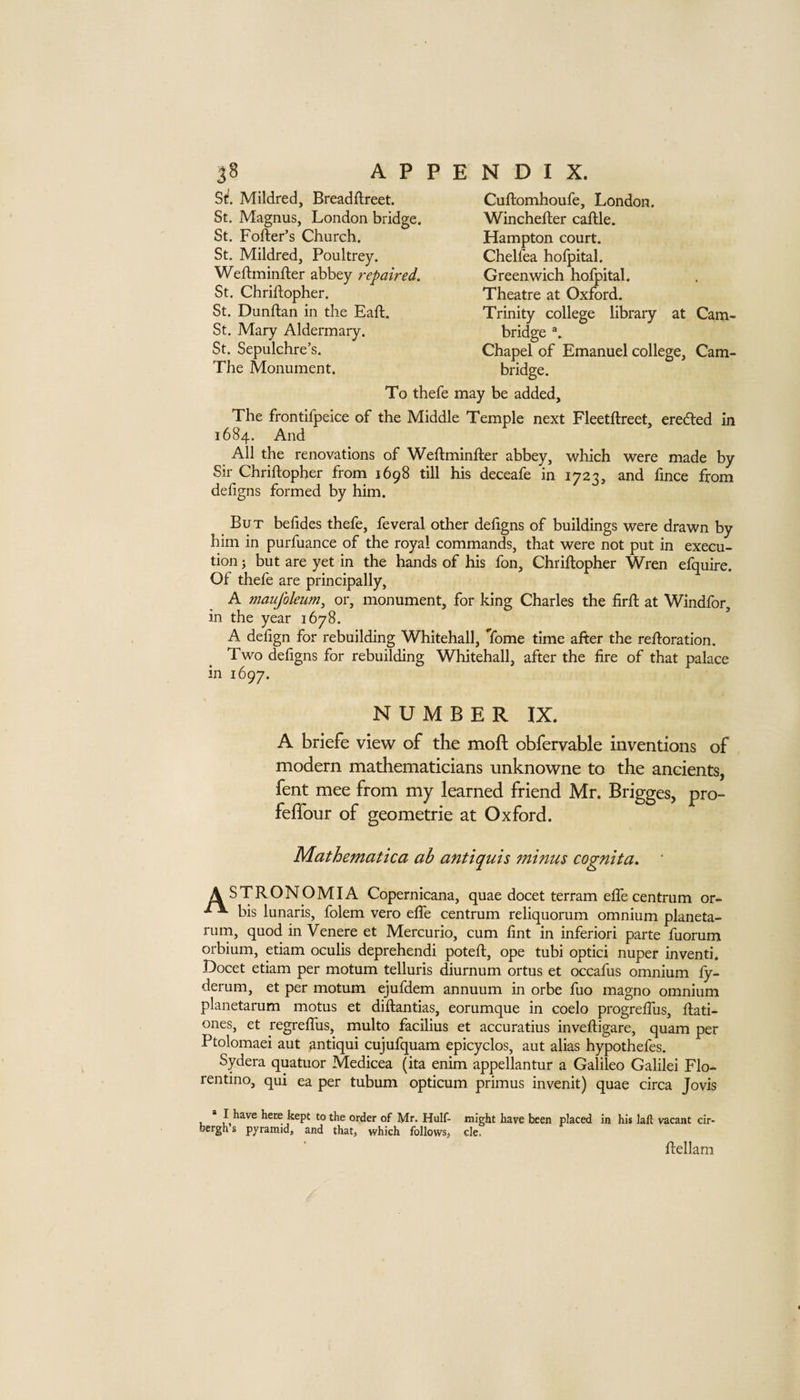 Si!. Mildred, Breadftreet. St. Magnus, London bridge. St. Porter’s Church. St. Mildred, Poultrey. Wertminrter abbey repaired. St. Chrirtopher. St. Dunrtan in the Part. St. Mary Aldermary. St. Sepulchre’s. The Monument. Curtomhoufe, London. Wincherter cartle. Hampton court. Chelfea hofpital. Greenwich hofpital. Theatre at Oxford. Trinity college library at Cam¬ bridge Chapel of Emanuel college, Cam¬ bridge. To thefe may be added. The frontifpeice of the Middle Temple next Fleetrtreet, eredled in 1684. And All the renovations of Wertminrter abbey, which were made by Sir Chrirtopher from 1698 till his deceafe in 1723, and fince from defigns formed by him. But befides thefe, feveral other deligns of buildings were drawn by him in purfuance of the royal commands, that were not put in execu¬ tion 3 but are yet in the hands of his fon, Chrirtopher Wren efquire. Of thefe are principally, A maujhleum^ or, monument, for king Charles the firrt at Windfor, in the year 1678. ’ A dehgn for rebuilding Whitehall, Tome time after the rertoration. Two defigns for rebuilding Whitehall, after the fire of that palace in 1697. NUMBER IX. A briefe view of the moft obfervable inventions of modern mathematicians unknowne to the ancients, fent mee from my learned friend Mr. Brigges, pro- feffour of geometrie at Oxford. Mathematica ab antiquis minus cognita. ' A STRONOMIA Copernicana, quae docet terram elfe centrum or- bis lunaris, folem vero elfe centrum reliquorum omnium planeta- rurn, quod in Venere et Mercurio, cum fint in inferiori parte fuorum orbium, etiam oculis deprehendi potert, ope tubi optici nuper inventi. Docet etiam per motum telluris diurnum ortus et occafus omnium ly- derum, et per motum ejufdem annuum in orbe fuo magno omnium planetarum motus et dirtantias, eorumque in coelo progrelTus, rtati- ones, et regrelTus, multo facilius et accuratius invertigare, quam per Ptolomaei aut antiqui cujufquam epicyclos, aut alias hypothefes. Sydera quatuor Medicea (ita enim appellantur a Galileo Galilei Flo- rentino, qui ea per tubum opticum primus invenit) quae circa Jovis * I have here kept to the order of Mr. Hulf- might have been placed in his laft vacant cir- bergh s pyramid, and that, which follows, cle. rtellam