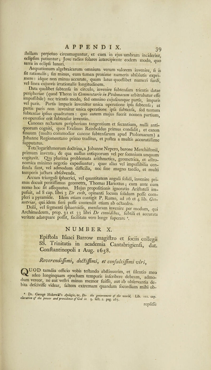 39 ilellam perpetuo circumaguntur, et cum in ejus umbram inciderint, eclipfim patmntur; Jove radios folares intercipiente eodem modo quo terra in eclipfi lunari. * ^ Aequationum algebraicarum omnium verum valorem in venire, fi is lit rationalis j fin minus, eum tamen proxime numeris abfolutis expri- mere; idque non minus accurate, quam latus quodlibet numeri furdi, vel linea cujusvis irrationalis longitudinem. * Data qualibet fubtenfa in circulo, invenire fubtenfam trientis datae peripheriae (quod Theon in Commmtario in Ptolomaetim arbitrabatur effe impoffibile) nec trientis modo, fed omnino cujufcunque partis, imparis vel paris. ^ Partis imparis invenitur unica operatione ipfa fubtenfa; at partis paris non invenitur unica operatione ipfa fubtenfa, fed tantum fubtenfae ipfius quadratum : quo autem majus fuerit nomen partium eooperolior erit fubtenfae inventio. ’ Canones rediarum peripheriam tangentium et fecantium, nulli anti¬ quorum cogniti, quos Erafmus Reinholdus primus condidit; et canon finuum (multo commodior canone fubtenfarum apud Ptolomaeum) a Johanne Regiomontano primo traditus, et poftea a multis accuratiffime fupputatus. Tota'logarithmorum dodtrina, a Johanne Nepero, barone MerchiRonii, primurn inventa; de qua nullus antiquorum vel per fomnium unquam cogitavit. ^ ^a plurima problemata arithmetica, geometrica, et aftro- nomica minimo negotio expediuntur; quae alias vel impoffibilia cen- fenda funt, vel admodum difEcilia, nec fine magno taedio, et multi temporis jadtura abfolvenda. Arcum^ trianguli fphaerici, vel quantitatem anguli folidi, invenire pri¬ mus docuit peritiflimus geometra, Thomas Hariottus; cum ante eum nemo hoc fit alTequutus. Hujus propofitionis ignoratio Arifioteli im- pofuit, ad 8 cap. libri 3 De coelo^ opinanti locum folidum polfe com- pleri apyramide. Idem etiam contigit P. Ramo, ad 16 et 4 lib. metriae, qui-idem fieri polfe contendit etiam ab oftaedro. Dolii, vel fegmenti fphaeroidis, menfuram invenire per modum, qui Archimedeum, prop. 31 et 33 libri De conoidibus^ fubtili et accurata veritate adaequare poffit, facilitate vero longe fuperare NUMBER X. Epiftola Ifaaci Barrow magiftro et fociis collegii SS. Trinitatis in academia Cantabrigienfi, dat. Conftantinopoli i Aug. 1658. Revs,T£TidiJUlfnt.y doEiiJUljfii.y tt conJultiJJijni ^AUOD tamdiu officio vobis teRando abRinuerim, et filentio meo ^ adeo longinquam epocham temporis infcribere debeam, admo¬ dum vereor, ne aut veRri minus memor fuiffe, aut ab obfervantia de- bita defciviRe videar, faltem extremam quandam focordiam mihi ob- • Dr. George Hakewil’s Apologie, or, Be- daration of the fiyuier and providence of Cod in the government of the vcorld, 9. fed. 2. pag. 263. Lib. in, cap. repfiRe