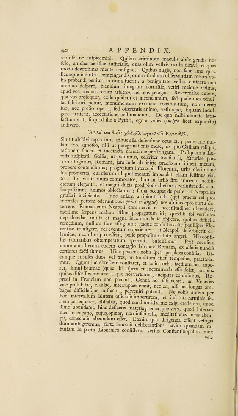 replilTe ne fufpicemini. Quibus criminum maculls abftergendis he- fcio, an chartae iftae fufficiant, quas olim veftris oculis dicavi et qiias modo devotiffima mente configno. Quibus nugis, non fane fine qua- licunque induftria compingendis, quum ftudium obfervantiam meam vo- bis probandi penitus^ in caufa fuerit j a benignitate veftra obtinere non omnino defpero, biennium integrum dormiffe, veftri meique oblitus apud VOS, aequos rerum arbitros, ne reus peragar. Reverentiae autem* qua VOS profequor, exile quidem et inconcinnum, fed quale mea tenui- tas fabricari potuit, monumentum extruere conatus fum, non merito fuo, nec pretio operis, fed ofFerentis animo, veftraque, fiquam indul- gere arriferit, acceptatione aeftimandum. De quo mihi abunde fatis- fadum erit, fi quod ille a Pythia, ego a vobis {indyto licet expundo) audivero, ^ ' hXXcL fxoi wcc.^e ’ctycticXvls Sin ut abfolvi capax fim, adhuc alia defenfione opus eft ; penes me nul- 1am fore agnofco, nifi ut peregrinationis meae, ex quo Galliam reliqui rationem nncera et fuccinda narratione perftringam. Poftquam a Lu- tetia aufpicati, Gallia, ut potuimus, celeriter tranfcurfa, Etruriae por- tum attigimus, Romam, jam inde ab initio praeftxam itineri metam propere contendimusi progreftiim intercept Florentia, urbs claritudine lua prornerita, cui dierum aliquot moram impendat etiam feftinus via¬ tor. Ibi vix triduum commoratos, dum in urbis fitu amoeno, aedifi- ciorum elegantia, et magni ducis prodigiofis thefauris perluftrandis ocu- los pafcimus, animos obledamus j fama occupat de pefte ad Neapolim graflari incipiente. Unde anfam arripiunt Itali (qui praeter reliquos mortales peftem oderunt cane pejus et angue) nos ab incoepto curfu de- teircie, Romae cum Neapoli commercia et neceftitudines obtendere facillime ferpens malum ifthuc propagatum iri j quod fi ibi verfantes deprehendat, multa et magna incommoda fe objicere, quibus difficile remedium, nullum fore effugium; itaque confultius effe paulifper Flo- rentiae tranfigere, rei eventum opperientes ; fi Neapoli deferbuerit ca- lamitas, nec ultra procelferit, pofie propofitum tuto urgeri. His confi- liis falutaribus obtemperatum oportuit. Subfiftimus. Poft menfeni unum aut alterum eodem_ contagio laborare Romam, ex allatis nunciis certiores fadi fumus. Hinc praecifa nobis fpes, perplexa confilia Ut- cunque menfes duos vel tres, an tranfitura elfet tempeftas praeftola mur. Quum increbrefcere conftaret, et unius urbis taedium nos cape- ret, fimul brumae (quae ibi afpera et incommoda efib folet) propin- quitas difcelfus moneret j quo nos vertamus, ancipites confulimus Re- gredi in Franciam non placuit; Genua nos fatiaverat; ad Venetias viae prohibitae, claufae, interruptae erant, nec eo, nifi per longas am¬ bages difficilefque anfradus, perveniri poterat. Nc vobis autem per hoc intervallum falutem officiofe impertirem, et inftituti carminis fe- riem perfequerer, obftabat, quod nondum id a me exigi crederem quod illinc abundaret, hinc deficeret materia; praecipue vero, quod interve- niens occupatio, cujus.opinor, non infcii eftis, meditationes meas abru- pit, donee alio abeundum eflet. Etenim quo dirigenda effent veftida dum ambigeremus, forte innotuit deliberantibus, navim quandam ro- buftam in portu Liburnico confiftere, verfus Conftantinopolim mox vela