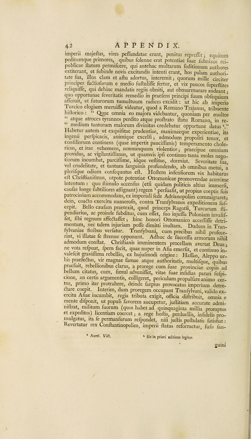 imperii majeflas, vires pefliindatae erant, penitus repreffit; equitum peditumque primores, quibus folenne erat potentiae fuae fubnixos rei- publicae ftatum permifcere, qui antehac multarum feditionum authores extiterant, et fubinde novis excitandis intenti erant, hos palam authori- tate fua, illos clam et aftu adortus, interemit j quorum mille circiter principes faftioforum e medio fuftulilTe fertur, et vix paucos fuperftites reliquilTe, qui dehinc mandatis regiis obniti, aut obmurmurare audeant; quo opportunae feveritatis remedio in praefens principi fuum obfequiuni alTeruit, et futurorum tumultuum radices excidit: ut hie ab imperio Turcico elogium meruiffe videatur, quod a Romano Trajanus, tribuente hiftorico : “ Quae omnia eo majora videbantur, quoniam per multos atque atroces tyrannos perdito atque proftrato ftatu Romano, in re- “ medium tantorum malorum divinitus credebatur opportune datus Habetiir autem ut exquifitae prudentiae, maximaeque experientiae, ita ingenii perfpicacis, animique excelfi j admodum propoliti tenax’ et confiliorum continens (quae impertit pauciffimis) temperamento chole- ricus, et irae yehemens, nonnunquam violentior; praecipue omnium providus, ac vigilantiffimus, ut quamvis ipfi continuo tanta moles nego- tiorum incumbat, parciffime, idque veftitus, dormiat. Severitate hia, vel crudelitate, et tantum fanguinis profundendo, ab omnibus metui a plerifque odium confequutus eft. Hoftem infenfiorem vix habiturus eft Chriftianifmus, utpote potentiae Ottomanicae promovendae acerrime intentum . quo ftimulo accenftis (etft quidam politicis altius immerfi caufas longe fubtiliores aflignant) regem perfuafit, ut propius coeptis fuis patrocinium accommodans, ex imperiali fede Adrianopolim commigraretj dein, coado exercitu numerofo, contra Tranfylvanos expeditionem fuf- cepit. Bello caufam praetexit, quod princeps Ragotfi, Turcarum fti- pendiarius, ac proinde ftibditus, cum ellet, ftio injuftu Poloniam invalijf- fet, fibi regnum affedaflet j hinc honori Ottomanico acceftifte detri- mentum, nec talem injuriam pofle dimitti inultam. Dudum in Tran- fylvaniae finibus verfatur. Tranfylvani, cum precibus nihil profece- rint, vi illatae fe ftrenue opponunt. Adhuc de fucceflu armorum nihil admodum conftat. Chriftianis imminentem procellam avertat Deus • ne vota refpuat, fpem facit, quae nuper in Afia emerfit, et continuo in- valefcit graviftima rebellio, ex hujufmodi origine : Haftan, Aleppo ur- bis praefedus, yir magnae famae atque authoritatis, multifque, quibus praefuit, rebellionibus clarus, a prorege cum fuae provinciae copiis ad bellum citatus, cum, fimul adveniftet, vitae ftiae inftdias parari ftifpi- cione, an certis argumentis, colligeret, periculum propulfare animo cer- tus, primo iter protrahere, deinde faepius provocatus imperium detre- dare coepit. Interim, dum proregem occupant Tranfylvani, valido ex¬ ercitu Afiae incumbit, regia tributa exigit, officia diftribuit, omnia e rnente difpqnit, ut populi favorem aucupetur, juftitiam accurate admi- niftrat, militum fuorum (quos habet ad quinquaginta millia promptos ct expedites) licentiam coercet; a rege hoftis, perduellis, infidelis pro- mulgatus, ita fe permanfurum refpondet, nifi juftis poftulatis fatisfiat: Revertatur rex Conftantinopolim, imperii ftatus reformetur, fufo fan- Aurel. Viil. ^ Sic in priori edicione legitur.  guini