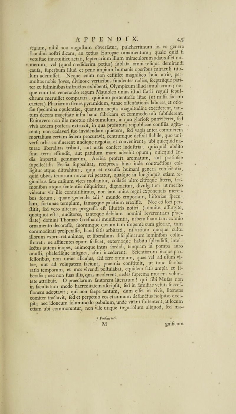 fCgium, nihil non augullum obverlktur, pulcherriinum in- eo gencre Londini noftri dicam, an totius Europae ornamentum; quale quid fi vetullae innotuiflet aetati, feptenarium ilium miraculorum adauxiffet nu-- • merum, vel (quod crediderim potius) fublata omni reliqua demirandi caufa, fuperbum illud et pene impium humanis operibus miraculi titu- lum ademilTet. Neque enim non ceffillet magnifico huic atrio, pei- multos nobis Joves, divinose verticibus fundentes radios, fceptrifque pari- ter et fulminibus indrudtos exhibenti, Olympicum illud limulacrum; ne¬ que cum tot venerando regum Maufoleo unius illud Carii reguli fepul- chrum meruiflet comparari; quinimo portentolae iflae (ut mifla faciiuii caetera) Phariarum ftruespyramidum, vanae oflentationis laborcs, et otio- lae fpecimina opulentiae, quantum inepta magnitudihe excederent, tan- tum decora majeflate infra hanc fiibricam et commodo ulii fubhdeient. Enimvero non ille mortuo hbi tumulum, in quo gloriofe putreiceret, fed vivis aedem pofleris extruxit, in qua profutura reipublicae confilia agita- rent j non cadaveri fuo invidendam quietem, fed vagis antea commeiciis mortalium certam fedem procuravit, centrumque defixit Habile, quo uni- verli orbis confluerent undique negotia, et convenirentj ubi quicquid na¬ turae liberalitas tribuit, aut artis confert induHria j quicquid abdito finu terra effundit, aut patulum mare advehit opum j quicquid In¬ dia impertit gemmarum, Arabia profert aromatum, aut pretiofae fupelledlilis Perlia fuppeditat, reciprocis bine inde oDntraftibus col- ligitur atque diftrahitur; quin et excuffa humani generis confeientia, quid ubivis terrarum novae rei geratur^. quafqile in longinquis etiam re- gionibus fata cafuum vices moliantur, collatis ultro citroque literis, monibus atque fententiis difquiritur, dignofeitur, divulgatur: ut merito videatur vir ille confultiffimus, non tarn unius reghi expqnendis merci-i bus forum; quam generale tali ® mundo emporium, hiftoriae fpecu- 1am, fortunae templum, famaeque palatiurn erexiife. Nec co loci per- flitit, fed vero ulterius progrefla eft illuftris noftri (arinuite, aftuigite, quotquot eftis, auditores, tantoque debitam nomihi ieveientiain ftate) domini Thomae Grefhami munificentia, urbem fuam tana eximio ornamento decorafle, fuorumque civium tarn impenfe cum gloiiae, tuna commoditati profpexifle, baud fatis arbitrati; ni artium quqque cultu illorum exornaret animos, et liberalium difeiplinaruna lunainibus collu- ftraret: ne affluentes opum fcilicet, externoque habitu fplendidi, intel- ledtus autem inopes, animoque intus fordidi, tanquam in pompa auro onufti, plaalerifque infignes, afini incederent. Scientiarum itaque prq- fefforibus, non unius alicujus, fed fere omnium, quae vel ad ufuiaa vi¬ tae, aut ad volupatem faciunt, praemia conftituit, ut tunc ferebat ratio temporum, et mos vivendi poftulabat, equidem fatis ampla et li- beralia j nec non fuas illis, quas incolerent, aedes fuprema moriens volun- tate attribuit. O praeclarum fautorem literarum ! qui fibi Mufas non in facultatum modo haereditatem afcripfit, fed in familiae vcluti fuccef- lionem adoptavit 5 qui non faepe tantum, dum eftet in vivis, literatos comiter tradlavit, fed et perpetuo eos etiamnum dcfiindlus hofpitio exci- pit j nec idoneum folummodo pabulum, unde vitam fuftentent, at locum etiam ubi commorentur, non vile utique tuguribliun aliquod, fed ma- » Forfan toti, M gnificum