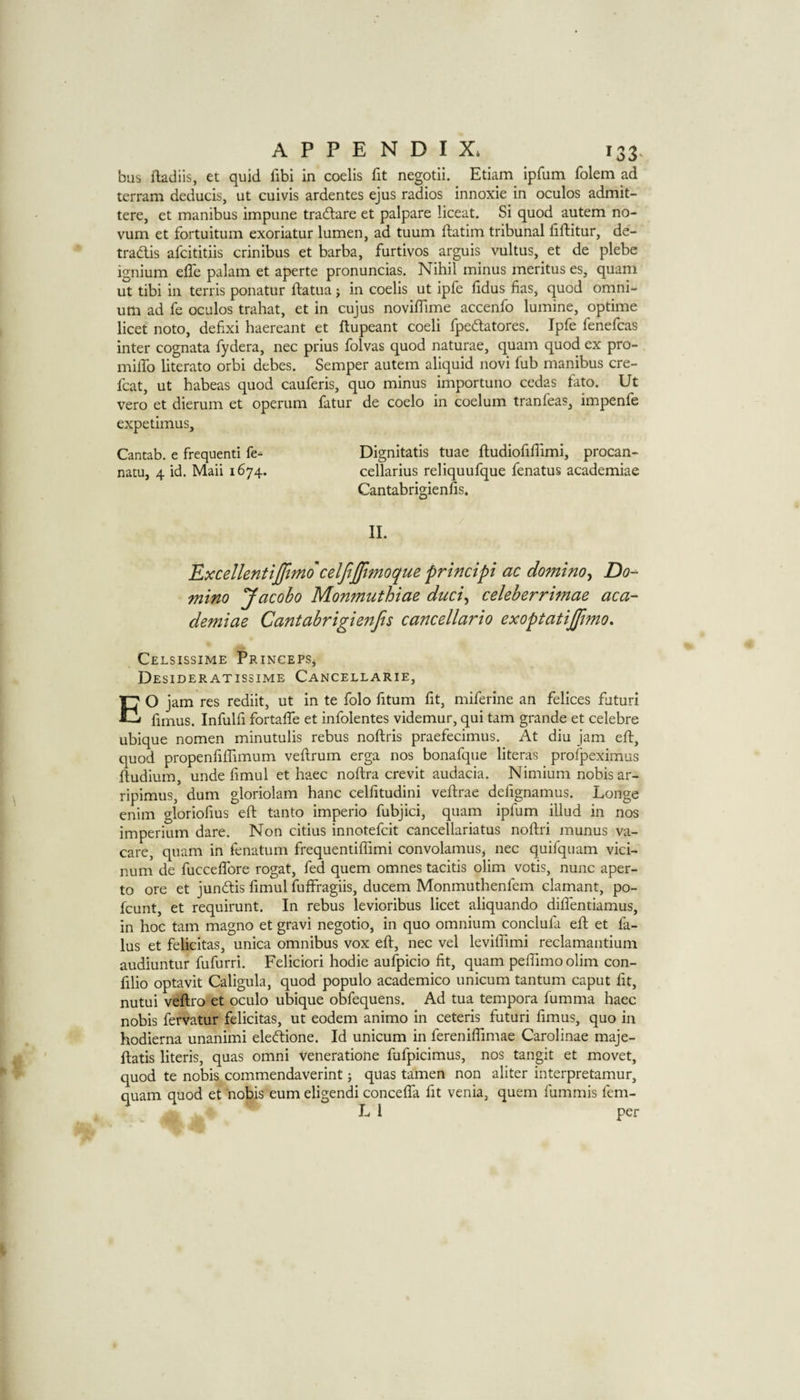 bus ftadiis, et quid fibi in coelis fit negotii, Etiam ipfum folem ad terram deducis, ut cuivis ardentes ejus radios innoxie in oculos admit- tere, et manibus impune traftare et palpare liceat. Si quod autem no¬ vum et fortuitum exoriatur lumen, ad tuum llatim tribunal liftitur, de- tradis afcititiis crinibus et barba, furtivos arguis vultus, et de plebe ignium effe palam et aperte pronuncias. Nihil minus meritus es, quam ut tibi in tends ponatur ftatua j in coelis ut ipfe hdus has, quod omni¬ um ad fe oculos trahat, et in cujus novifllme accenfo lumine, optime licet noto, defixi haereant et ftupeant coeli fpedatores. Ipfe fenefcas inter cognata fydera, nec prius folvas quod naturae, quam quod ex pro- milTo literato orbi debes. Semper autem aliquid novi fub manibus cre- fcat, ut habeas quod cauferis, quo minus importuno cedas fato. Ut vero et dierum et operum fatur de coelo in coelum tranfeas, impenfe expetimus, Cantab, e frequent! fe- Dignitatis tuae ftudiofiffimi, procan- natu, 4 id. Mail 1674. cellarius reliquufque fenatus academiae Cantabrigienfis. 11. 'Excellentiffimo celfiffimoque principi ac domino^ Do¬ mino Jacobo Monmuthiae duci^ celeberrimae aca¬ demiae Cantabrigienfis cancellario exoptatijfmo. CeLSISSIME pRINCEPSj Desideratissime Cancellarie, EO jam res rediit, ut in te folo fitum fit, miferine an felices futuri fimus. Infulfi fortaffe et infolentes videmur, qui tarn grande et celebre ubique nomen minutulis rebus noftris praefecimus. At diu jam eft, quod propenfiffimum veftrum erga nos bonafque literas profpeximus ftudium, unde fimul et haec noftra crevit audacia. Nimium nobis ar- ripimus, dum gloriolam hanc celfitudini veftrae defignamus. Longe enim gloriofius eft tanto imperio fubjici, quam ipfum illud in nos imperium dare. Non citius innotefcit cancellariatus noftri munus va- care, quam in fenatum frequentilTimi convolamus^ nec quifquam vici- num de fucceftore rogat, fed quern omnes tacitis olim votis, nunc aper- to ore et jundis fimul fufffagiis, ducem Monmuthenfem clamant, po- fcunt, et requirunt. In rebus levioribus licet aliquando difientiamus, in hoc tarn magno et gravi negotio, in quo omnium conclufa eft et fa- lus et felicitas, unica omnibus vox eft, nec vel leviffimi reclamantium audiuntur fufurri. Feliciori hodie aufpicio fit, quam pefiimo olim con- filio optavit Caligula, quod populo academico unicum tantum caput fit, nutui veftro et oculo ubique obfequens. Ad tua tempora fumma haec nobis fervatur felicitas, ut eodem animo in ceteris futuri fimus, quo in hodierna unanimi eledione. Id unicum in fereniflimae Carolinae maje- ftatis literis, quas omni veneratione fufpicimus, nos tangit et movet, quod te nobis commendaverint; quas tamen non aliter interpretamur, quam quod et nobis eum eligendi concelfa fit venia, quern fummis fem- L I per