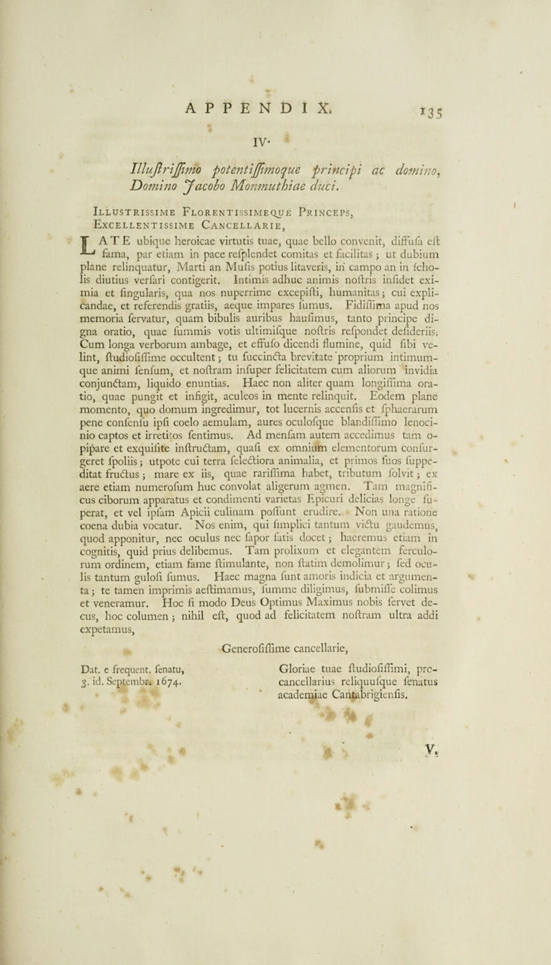 135 IV- Dotnino Jacobo Moj'L7nnthiae duct. Illustrissime Florentissimeque Princeps, Excellentissime Cancellarie, T ATE ubique heroicae virtutis tuae, quae bello convenit, dilFufa eft fama, par etiam in pace refplendet comitas et facilitas; ut dubium plane relinquatur, Marti an Mufis potius litaveris, in campo an in Iclio- lis diutius verfari contigerit, Intimis adhuc animis noftris infidet exi- mia et fingularis, qua nos nuperrime excepifti, humanitas^ cui expli- candae, et referendis gratiis, aeque impares fumus. Fidiffima apud nos memoria fervatur, quam bibulis auribus haufimus, tanto principe di- gna oratio, quae fummis votis ultimifque noftris refpondet defideriis. Cum longa verborum ambage, et effufo dicendi flumine, quid fibi ve- lint, ftudiofiffime occultent j tu fuccindba brevltate 'proprium intimum- que animi fenfum, et noftram infuper felicitatem cum aliorum invidia conjundtam, liquido enuntias. Haec non aliter quam longiffima ora¬ tio, quae pungit et infigit, aculeos in mente relinquit. Eodem plane momento, quo domum ingredimur, tot lucernis accends et fphaerarum pene confenfu ipfi coelo aemulam, aures oculofque blandiffimo lenoci- nio captos et irretitos fentimus. Ad menfam autem accedimus tarn o- pipare et exquilite inftrudtam, quad ex omnium elementorum confur- geret fpoliis j utpote cui terra feledtiora animalia, et primos dios dippe- ditat frudlus j mare ex iis, quae raridima habet, tributum folvit; ex aere etiam numerofum hue convolat aligerum agmen. Tam magnid- cus ciborum apparatus et condimenti varietas Epicuri delicias longe fu~ perat, et vel iplam Apicii culinam podunt erudire. Non una ratione coena dubia vocatur. Nos enim, qui fimplici tantum vidtu gaudemus, quod apponitur, nec oculus nec fapor fads docet j haeremus etiam in cognitis, quid prius delibemus. Tam prolixum et elegantem ferculo- rum ordinem, etiam fame ftimulante, non ftatim demolimur j fed ocu- lis tantum gulofi fumus. Haec magna funt amoris indicia et argumen- ta; te tamen imprimis aeftimamus, fumme diligimus, fubmide colimus et veneramur. Hoc d modo Deus Optimus Maximus nobis fervet de- cus, hoc columen ; nihil eft, quod ad felicitatem noftram ultra addi expetamus. Generoddime cancellarie, Dat. e frequent, fenatu, 3. id. Septembr. 1674. Gloriae tuae ftudioddimi, pre- cancellarius reliquufque fenatus academiae Cantabrigiends.