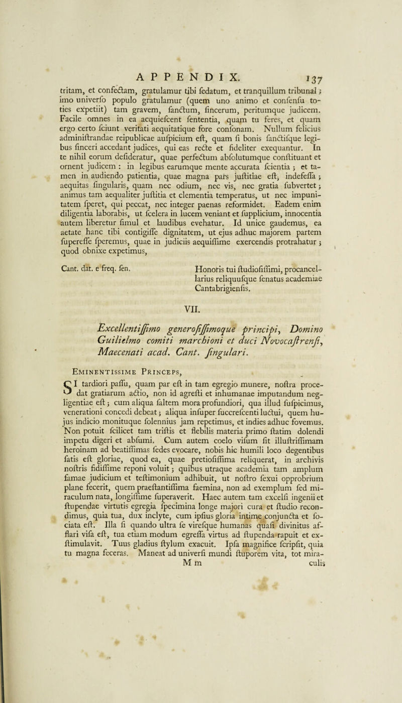 ^37 tritam, et confedlam, gratulamur tibi fedatum, et tranquillum tribunal; imo univerfo populo gratulamur (quern uno animo et confenfu to- ties expetiit) tarn gravem, fand:um, fincerum, peritumque judicem. Facile omnes in ea acquiefcent fententia, quam tu feres, et quam ergo certo fciunt veritati aequitatique fore confonam. Nullum felicius adminiftrandae reipublicae aufpicium eft, quam ft bonis fandtifque legi- bus ftnceri accedant judices, qui eas red:e et fideliter exequantur. In te nihil eorum deftderatur, quae perfe(ftum abfolutumque conftituant et ornent judicem : in legibus earumquc mente accurata fcientia ; et ta- men in audiendo patientia, quae magna pars juftitiae eftj indefeftTa ; aequitas fingularis, quam nec odium, nec vis, nec gratia fubvertet j animus tarn aequaliter juftitia et dementia temperatus, ut nec impuni- tatem fperet, qui peccat, nec integer paenas reformidet. Eadem enim diligentia laborabis, ut fcelera in lucem veniant et fupplicium, innocentia autem liberetur ftmul et laudibus evehatur. Id unice gaudemus, ea aetate hanc tibi contigifte dignitatem, ut ejus adhuc majorem partem fuperefle fperemus, quae in judiciis aequiflime exercendis protrahatur j quod obnixe expetimus. Cant. dat. e freq. fen. Honotis tui ftudioftftimi, procancel- larius reliquufque fenatus academiae Cantabrigienfts. VII. Rxcellentiffimo generofijftmoque principle Domino Gutlielmo comiti marchioni et duci Novocajtrenji^ Maecenati acad. Cant. Jingulari. Eminentissime Princeps, SI tardiori pafth, quam par eft in tarn egregio munere, noftra proce- dat gratiarum adtio, non id agrefti et inhumanae imputandum neg- ligentiae eft 3 cum aliqua faltem mora profundiori, qua illud fufpicimus, venerationi concedi debeat j aliqua infuper fuccrefcenti ludui, quern hu- jus indicio monituque folennius jam repetimus, et indies adhuc fovemus. Non potuit fcilicet tarn triftis et flebilis materia primo ftatim dolendi impetu digeri et abfumi. Cum autem coelo vifum fit illuftrilfimam heroinam ad beatiftimas fedes evocare, nobis hie humili loco degentibus fatis eft gloriae, quod ea, quae pretioftfftma reliquerat, in archivis noftris fidiffime reponi voluit; quibus utraque academia tarn amplum famae judicium et teftimonium adhibuit, ut noftro fexui opprobrium plane fecerit, quern praeftantiflima faemina, non ad exemplum fed mi- raculum nata, longiftime fuperaverit. Haec autem tarn excelft ingenii et ftnpendae virtutis egregia fpecimina longe majori cura et ftudio recon- dimus, quia tua, dux inclyte, cum ipftus gloria intime conjundta et fo- ciata eft. Ilia ft quando ultra fe virefque humanas quaft divinitus af- flari vifa eft, tua etiam modum egrefla virtus ad ftupenda rapuit et ex- ftimulavit. Tuus gladius ftylum exacuit. Ipfa magnifice fcripftt, quia tu magna feceras. Maneat ad univerft mundi ftuporem vita, tot mira- M m culis