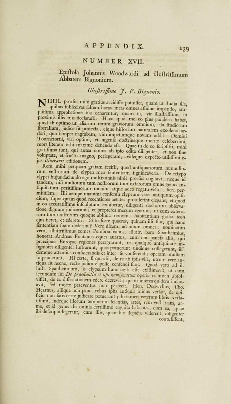 *39 NUMBER XVir. Epiftola Johannis Woodwardi ad illuftriffimum Abbatem Bignoniutn. lllujirijftmo J. P. Bignonio. ^IHIL prorfus mihi gratius accidiffe potuiflet, quam ut ftudia ilia, lubfecivas faltem boras meas omnes affidue impendo, am- pliliima approbatione tua ornarentur, quam tu, vir illuftrifTinie in proximis illis tuis declarafti. Haec apud me eo plus ponderis habet quod ab optimo ut aliarum rerum graviorum omnium, ita ftudiorum uberalium, judice fit profedla; eique hiftoriam naturalem excolendi ar- dori, quo femper flagrabam, vim impetumque novum addit. Domini Tournefortii, viri optimi, et ingenio dodtrinaque merito celeberrimi mors Iiterato orbi maxime deflenda eft. Quae tu de eo Icripbfli mihi gratiffima funt, qui antea omnia ab ipfb edita diligenter, et non line yoluptate, et frudu magno, perlegeram, avideque expefto utiliffimi e- jus Itinerarit editionem. Rem mihi perquam gratam feciftij quod antiquariorum nunnullo- rum veftrorum^ de clypeo meo fententiam fignificaveris. De eftypo clypei hujus faciundo ego multis annis nihil prorfus cogitavi j neque id tandem, nili rnultorum turn noRrorum turn exterorum omne genus an- tiquitatum peritiffimorum monitu atque adeo rogatu viftus, lieri per- rnifilTem. Illi nempe unanimi confenfu clypeum vere antiquum opih- cium, fupra quam quod recentiores aetates protulerint elegans, et quod in eo accuratiRime infculptum exhibetur, diligenti dodorum’ obferva- tione dignum judicarunt; et propterea mecum egerunt, ut cum extero¬ rum turn noftrorum quoque abhinc remotius habitantium gratia icon ejus fieret, et ederetur.^ Si tu forte quaeras, quinam illi fmt, qui hanc fententiam fuam dederint ? Vere dicam, ad unum omnes: nominatim vero, illuftriffimus comes Pembrochianus, illuRr. baro Spanheimius, honorat. Andreas Fontanus eques auratus, cum non paucis aliis, qui praecipuas Europae regiones peragrarunt, res quafque antiquitate in- ligniores diligenter luftrarunt, quas potuerunt undique collegerunt, iif- demque attentius confiderandis et inter fe conferendis operam multam impenderunt. Hi certe, li qui alii, de re ab iplis vifa, utrum vere an- tiqua fit necne, refte judicare polTe cenfendi funt. Quod vero ad il- luftr. Spanheimium, is clypeum hunc tanti elTe exidimavit, ut cum fecundum fui De praejia7itia et ufu nu77iijmatmn operis volumen abfol- vilTet, de eo dilTertationem edere decrevit; quam interea quidem incho- avit, fed morte praeventus non perfecit. Hen. * Dodwellus, Tho. Hearnus, aliique non pauci rebus iplis antiquis minus verfat', de opi- licio non fatis certe judicare potuerunt ; hi tamen veterum hbris verfa- tilTimi, indeque illorum temporum fcientias, artes, rem vediariam, ar- ma, et id genus alia omnia certilTime cognita habtntes, cum ea, quae ibi defcripta legerant, cum illis, quae hie depidta viderent, diligenter contuliffent.