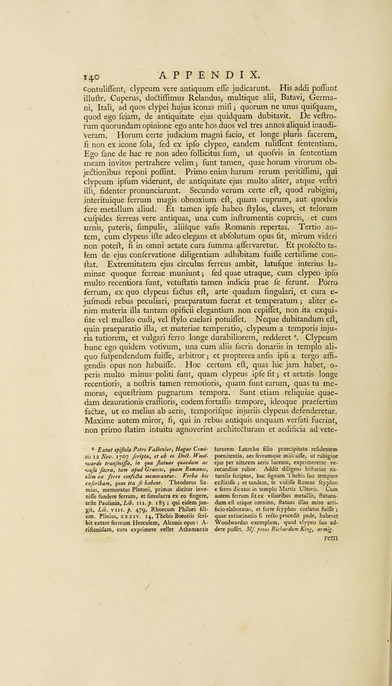 contuliffent, clypeum vere antiquum efTe judicarunt. His addi pofTunt illuftr. Cuperus, dodtiffimus Relandus^ multique alii, Batavi, Germa- ni, Itali, ad quos clypei hujus iconas mill j quorum ne unus quifquam, quod ego fciam, de antiquitate ejus quidquam dubitavit. De veftro- tum quorundam opinione ego ante hds duos vel tres aniios aliquid inaudi- veram. Horum certe judicium magni facio, et longe pluris facerem, fi non ex icone fola, fed ex ipfo clypeo, eandem tulilTent fententiam. Ego fane de hac re non adeo follicitus fum, ut quofvis in fententiam meam invitos pertrahere velim j funt tamen, quae horum virorum ob- jedlionibus reponi poffint. Primo enim harum rerum peritiffimi, qui clypeum ipfum viderunt, de antiquitate ejus multo aliter, atque veftri illi, fidenter pronunciarunt. Secundo verum certe eft, quod rubigini* interituique ferrum magis obnoxium eft, quam cuprum, aut quodvis fere metallum aliud. Et tamen ipfe habeo ftylos, claves, et telorum cufpides ferreas vere antiquas, una cum inftrumentis cupreis, et cum urnis, pateris, fimpulis, aliifque valis Romanis repertas. Tertio au- tem, cum clypeus ifte adeo elegans et abfolutum opus fit, mirum videri non poteft, ft in omni aetate cura fumma aflervaretur. Et profedto ta- km de ejus confervatione diligentiam adhibitam fuifle certiftime con- ftat. Extremitatem ejus circulus ferreus ambit, latufque interius la¬ minae quoque ferreae muniunt; fed quae utraque, cum clypeo ipfo multo recentiora funt, vetuftatis tamen indicia prae fe ferunt. Porro ferrum j ex quo clypeus fadtus eft, arte quadam ftngulari, et cura e- jufmodi rebus peculiar!, praeparatum fuerat et temperatum; aliter e- nim materia ilia tantam opificii elegantiam non cepiftet, non ita exqui- ftte vel malleo cudi, vel ftylo caelari potuiftet. Neque dubitandum eft, quin praeparatio ilia, et materiae temperatio, clypeum a temporis inju¬ ria tutiorem, et vulgari ferro longe durabiliorem, redderet \ Clypeum hunc ego quidem votivum, una cum aliis facris donariis in templo ali- quo fufpendendum fuifle, arbitror j et propterea anfts ipfi a tergo affi- gendis opus non habuilfe. Hoc certum eft, quas hie jam habet, o- peris multo minus’politi funt, quam clypeus ipfe fit; et aetatis longe recentioris, a noftris tamen remotioris, quam funt earum, quas tu me- moras, equeftrium pugnarum tempora. Sunt etiam reliquiae quae- dam deaurationis craftioris, eodem fortaffts tempore, ideoque praefertim fadlaej ut eo melius ab aeris, temporifque injuriis clypeus defenderetur. Maxime autem miror, ft, qui in rebus antiquis unquam verfati fuerint, non primo ftatim intuitu agnoverint architedfuram et aedificia ad vete- ® Extat epijlola Petro Valkenier, Hagae Comi- tis 12 Nav. 1707 feripta, et ab eo Do£i. Wood- ^ardo tranfiniffa, in qua Jlatuae quaedam ac niafa facra, tarn apud Graecos, quam Romanos, dim ex ferro confeSla tnemorantur. Virba hie exferibam, quae ita fe habent. Xheodorus Sa- mius, memoratus Platoni, primus dicitur inve- nifie fundere ferrum, et fimulacra ex eo fingere, tefte Paufania, iii. p. 183 ; qui eidem jun- git. Lib. \iii, p. 479, Rhoecum Philaei fili- um. Plinius, XXXIV. 14, Thebis Boeotiis feri- bit extare ferreum Herculem, Alconis opus; A- riftonidam, cum exprimere vellet Athamantis furorem Learcho filio praecipitato refidentem poenitentia, aes ferrumque mii'cuiiTe, ut rubigine ejus per nitorem aeris lucente, exprimeretur ve- recundiae rubor. Addit diligens hiftoriae na- turalis feriptor, hoc fignum I'hebis fuo tempore exftitiffe ; et tandem, le vidiffe Romae feyphos e ferro dicatos in templo Martis Ultoris. Cum autem ferrum fit ex vilioribus metallis, ftatuen- dum eft utique omnino, ftatuas illas miro arti- ficio elaboratas, et forte feyphos caelatos fuilTe ; quae ratiocinatio ft re£lo procedit pede, habeiet Woodwardus exemplum, quod clypeo fuo ad- dere polTet. Mf. penes Richardum King, armig. rem
