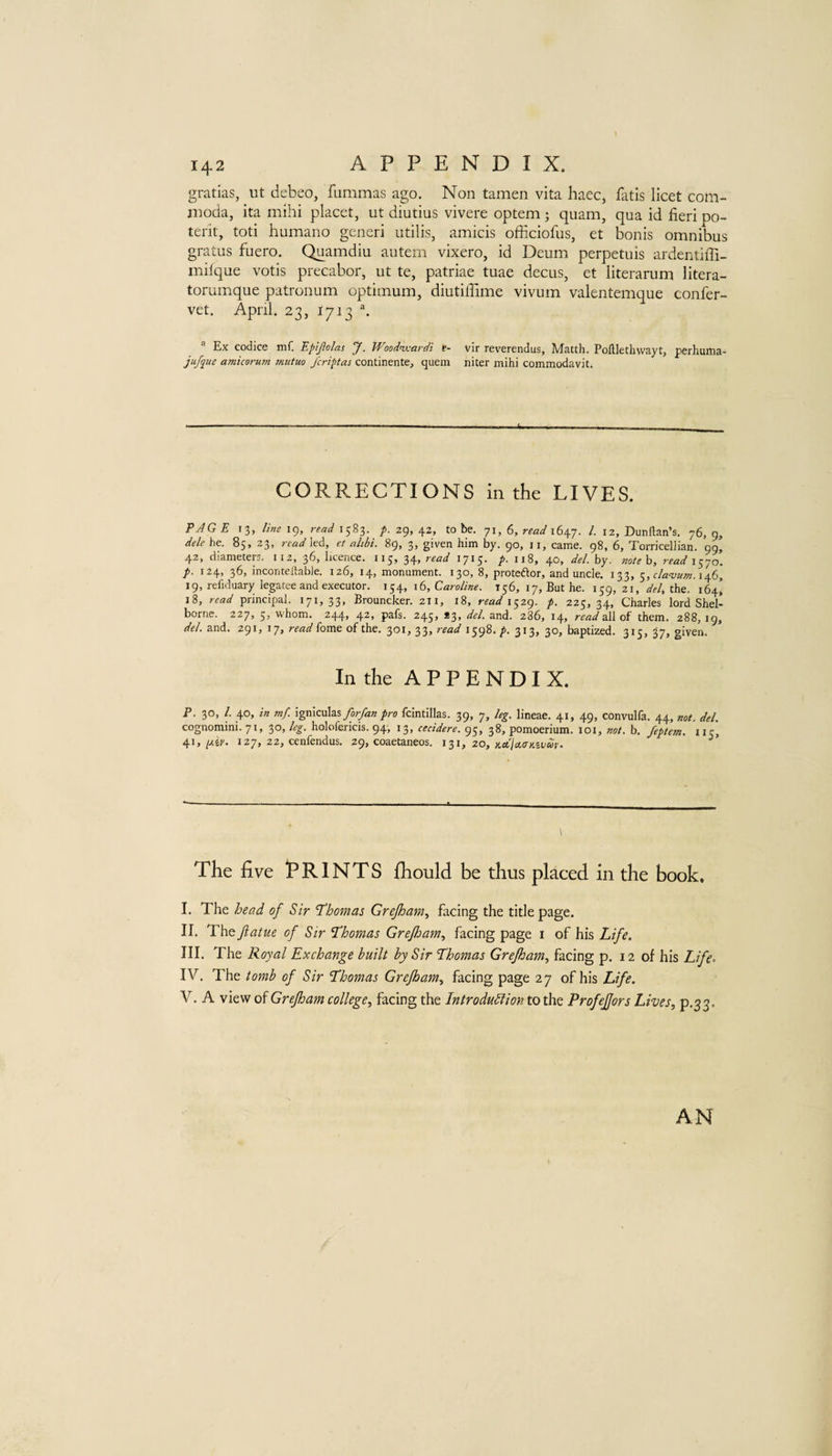 gratias, ut debeo, fummas ago. Non tamen vita haec, fiitis licet com- jnoda, ita mihi placet, ut diutius vivere optem; quam, qua id fieri po- terit, toti humano generi utilis, amicis officiofus, et bonis omnibus gratus fuero. Quamdiu autem vixero, id Deum perpetuis ardentifii- milque votis precabor, ut te, patriae tuae decus, et literarum litera- torumque patronum optimum, diutiflime vivum valentemque confer- vet. April. 23, 1713 \ Ex codice mf. Epijlolas J. Wood^ardi t- vir reverendus, Matth. Pofllethwayt, perhuma- jufque amicoruin Tnutuo /ericas continente, quern niter mihi commodavit. CORRECTIONS in the LIVES. PAGE 13, line 19, read 1583. /. 29, 42, to be. 71, 6, read 1. 12, Dunftan’s. 76, 9, dele he. 85, 23, led, et alibi. 89, 3, given him by. 90, ii, came. 98, 6, Torricellian. 99, 42, diameters. 112, 36, licence. 115, 34, read 1715. p. 118, 40, del. by. noteh, read\y{o. p. 124, 36, inconceilable. 126, 14, monument. 130, 8, proteftor, and uncle. 133, 5, 146, 19, refiduary legatee and executor. 154, 16, CW/«^. 156, 17, But he. 159, 21, 1/^/, the. 164, 18, read principal. 171,33, Brouncker. 211, 18, rrai/1529. p. 225,34, Charles lord Shel- borne. 227, 5, whom. 244, 42, pals. 245, *3, del. and. 286, 14, read all of them. 288, 19, del. and. 291, 17, read fome of the. 301, 33, read 1598. p. 313, 30, baptized. 315, 37, given. In the APPENDIX. P. 30, /. 40, in mf. forfan pro fclntillas. 39, 7, leg. lineae. 41, 49, convulfa. 44, not. del. cognomini. 71, 30, leg. holofericis. 94, 13, cecidere. 95, 38, pomoerium. loi, not. b. feptem. 115, 41, pier. 127, 22, cenfendus. 29, coaetaneos. 1^1, zo, Kctla.<r>izvur. The five iPRINTS fhould be thus placed in the book, I. The bead of Sir 'Thomas Grejham., facing the title page. II. The Jiatue of Sir Thomas Grejham., facing page i of his Life. III. The Royal Exchange built by Sir Thomas Grejham, facing p. 12 of his Life. IV. The tomb of Sir Thomas Grejham, facing page 27 of his Life. V. A view of Grejham college, facing the Introdublion to the ProfeJJors Lives, p.3 3. AN