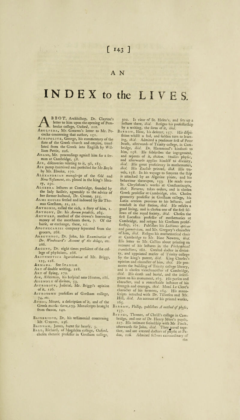 A N INDEX to the LIVES. Abbot, Archblfhop. Dr. Clayton’s letter to him upon the opening of Pem¬ broke college, Oxford, 210. Abulfeda, Mr. Greaves’s letter to Mr. Po- cocke concerning that author, 151. Acropolite, George, his commentary of the Hate of the Greek church and empire, tranf- lated from the Greek into Englifh by Wil¬ liam Pettie, 226. Adams, Mr. proceedings againft him for a fer- mon at Cambridge, 58. Air, difcoveries relating to it, 96, 183. Air pump tontrived and perfefted for Mr.Boyle by Mr. Hooke, 170. Alexandrian manufcript of the Old and Ne<w Tejlavient, etc. placed in the king’s libra¬ ry, 250. Algebra leftures at Cambridge, founded by the lady Sadleir, agreeably to the advice of her former hulband. Dr. Croune, 323. Alms houses fettled and indowed by Sir Tho¬ mas Grelham, 21, 22. Ant HON 10, called the rich, a llory of him, i, Anthony, Dr. Aurum potabile, 265. Antwerp, method of the crown’s borrowing money of the merchants there, 7. Of the burfe, or exchange, there, 12. Apothecaries company feparated from the grocers, 268. Arbuthnot, Dr. John, his Examination of Dr. Woodwards Account of the delus^e, etc. 286. Argent, Dr. eight times prefident of the col¬ lege of phylicians, 268. Arithmetica logarithmica of Mr. Briggs, 125, 128. Armada. SeeSPANisH. A R T of double writing, 218. Art of flying, 170. Ask, Alderman, his hofpital nearHoxton, 186. Assembly of divines, 59. Astrology, Judicial, Mr. Briggs’s opinion of it, 126. Astronomy profeflbrs of Grelham college, 74> Athos, hfount, a defcription of it, and of the Greek monks there, 139. Manufcripts brought from thence, 140. Bainbridge. Dr, his teftimonial concerning Mr. Greaves, 136. Bainham, James, burnt for herefy, 3. Ball, Richard, of Magdalen college, Oxford, chofen rhetoric profelTor in Grelham college. 302. Is vicar of St. Helen’s, and fets up a lefture there, ibid. Religns his profeflbrlhip by a writing, the form of it, ibid. Barrow, Ifaac, his delcent, 157. His dilpo- fition whilll a lad, and hidden turn to learn¬ ing, ibid. Admited a penfioner hrlt of Peter houfe, afterwards of Trinity college, in Cam¬ bridge, ibid. Dr. Hammond’s kindnels to him, 158. He fiibfcribes the ingagement, and repents of it, ibidem. Studies phytic, and afterwards applies himfelf to divinity, ibid. His great proficiency in mathematics, ibtd. His Euclide printed, ibid. His tra¬ vels, 158. In his voyage to Smyrna the lliip is attacked by an Algerine pirate, and his behaviour thereupon, 159. He reads over St. Chryfoftom’s works at Conftantinople, ibtd. Returns,' takes orders, and is chofen Greek profeflbr at Cambridge, 160. Chofen geometry profelTor in Grelham college, his Latin oration previous to his leftures, and conduft in that llation, ibid. He refules a good living, and is chofen one of the firll fel¬ lows of the royal fociety, ibid. Chofen the firft Lucafian profelTor of mathematics at Cambridge, and religns his Grelham profef- forlhip, 161. Publillies his Ledliones opticae s.nd geometricae, and Mr. Gregory’s character of him, ibid. Refigns his mathematical chair at Cambridge to Mr. Ifaac Newton, ihid. Plis letter to Mr. Collins about printing an account of his ledlures in the Philojnphical tranfaciions, 162. Created doftor in divini¬ ty, and appointed mailer of Trinity college by the king’s patent, ibid. King Charles’s opinion and charafter of him, ibid. He pro¬ motes the building of Trinity college library, and is chofen vicechanccllor of Cambridge, ihid. His death and burial, and the inferi- ption on his monument, 163. His perfon and charadter, and a remarkable inftance of his Itrength and courage, ibid. Monf. I.e Clerc’s charadter of his fermons, 164. His manu¬ fcripts intrufted with Dr. Tillotfon and Mr. Hill, ibid. An account of his printed works, Barrow, Philip, A tnethodof phyftc, 'S7- Baynes, Thomas, of Chrill’s college in Cam¬ bridge, and one of Dr. Plenry More’s pupils, 227. His intimate freindlhip with Mr, Finch, afterwards t>ir John, ibid. They travel toge¬ ther, and are created dodtors of pTiyflc at Pa¬ dua, 22S. Admited fellows extraordinary of the