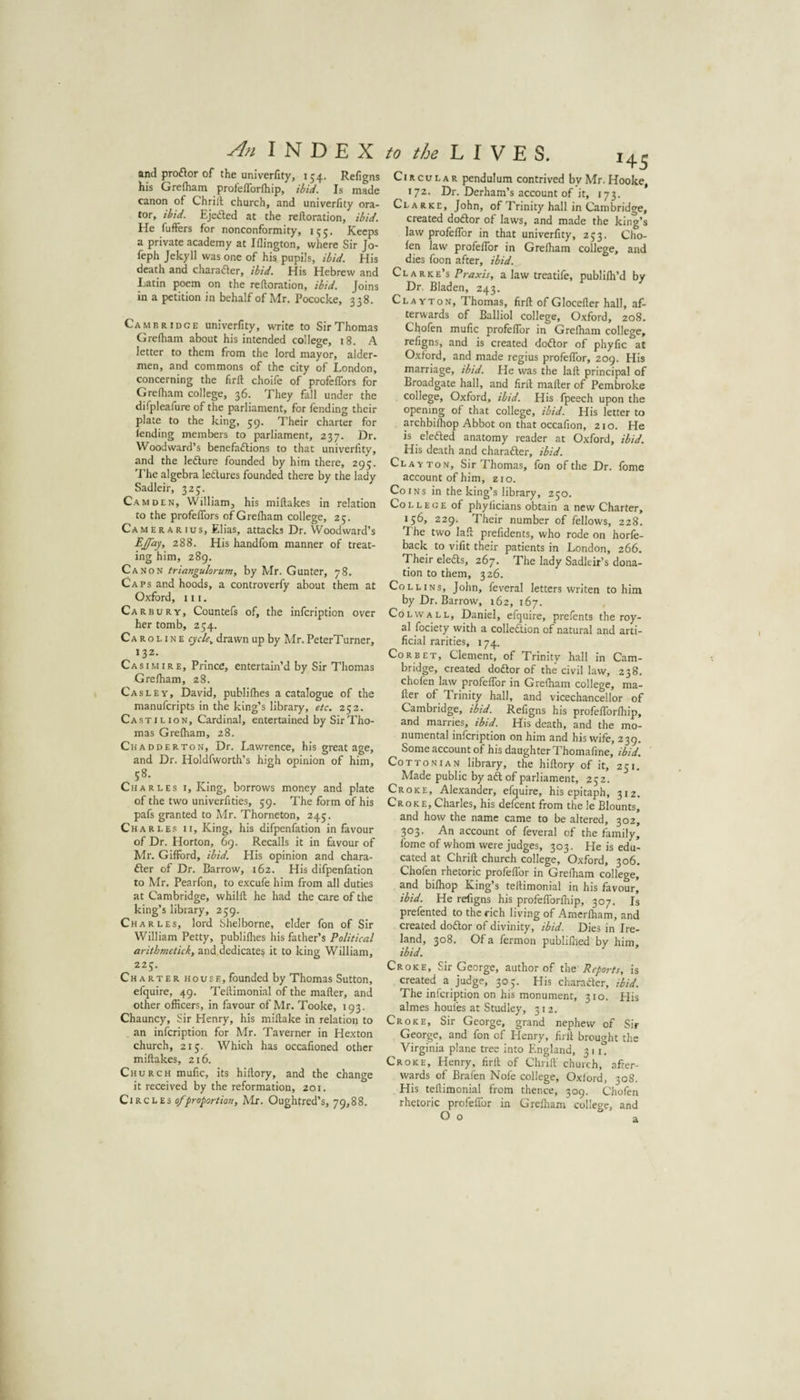 An INDEX and proflor of the univerfity, J54. Refigns his Grefliam profelTorfhip, ibid. Is made canon of Chriil church, and univerfity ora¬ tor, ibid. Ejefted at the refloration, ibid. He fuffers for nonconformity, 155. Keeps a private academy at Iflington, where Sir Jo- feph Jekyll was one of his pupils, ibid. His death and charadler, ibid. His Hebrew and Latin poem on the refloration, ibid. Joins in a petition in behalf of Mr. Pococke, 338. Cambridge univerfity, write to Sir Thomas Grefham about his intended college, 18. A letter to them from the lord mayor, aider- men, and commons of the city of London, concerning the firll choife of profeffors for Grefham college, 36. They fall under the difpleafure of the parliament, for fending their plate to the king, 59. Their charter for fending members to parliament, 237. Dr. Woodward’s benefadlions to that univerfity, and the ledlure founded by him there, 295. The algebra ledures founded there by the lady Sadlcir, 325. Camden, Williamj his miflakes in relation to the profeffors of Grefham college, 25. Camerarius, Elias, attacks Dr. Woodward’s EJ'ay, 288. His handfom manner of treat¬ ing him, 289. Canon triangulorum, by Mr. Gunter, 78. Caps and hoods, a controverfy about them at Oxford, III. Carbury, Countefs of, the infcription over her tomb, 234. Caroline cycle^ drawn up by Mr. PeterTurner, 132. Casimire, Prince, entertain’d by Sir Thomas Grefham, 28. Casley, David, publifhes a catalogue of the manufcripts in the king’s library, etc, 252. Castilion, Cardinal, entertained by Sir Tho¬ mas Grefham, 28. Chadderton, Dr. Lawrence, his great age, and Dr. Holdfworth’s high opinion of him, 58. Charles i. King, borrows money and plate of the two univerfities, 59. The form of his pafs granted to Mr. Thorneton, 245. Charle.s II, King, his difpenfation in favour of Dr. Horton, 69. Recalls it in favour of Mr. Gifford, ibid. His opinion and chara- £ler of Dr. Barrow, 162. His difpenfation to Mr. Pearfon, to excufe him from all duties at Cambridge, whilfl he had the care of the king’s library, 259. Charles, lord Shelborne, elder fon of Sir William Petty, publifhes his father’s Political arithmctick, and.dedicate^ it to king William, 225. Charter house, founded by Thomas Sutton, efquire, 49. Teflimonial of the mailer, and other officers, in favour of Mr. Tooke, 193. Chauncy, Sir Henry, his millake in relation to an infcription for Mr. Taverner in Hexton church, 215. Which has occafioned other miflakes, 216. Church mufic, its hillory, and the change it received by the reformation, 201. QiKChis 0/proportion, Mr. Oughtred’s, 79,88. to the L I y E S. 14^ Circular pendulum contrived by Mr. Hooke, 172. Dr. Derham’s account of it, 173. Clarke, John, of Trinity hall in Cambridge, created dodlor of laws, and made the king’s law profeffor in that univerfity, 233. Cho- fen law profeffor in Grefham college, and dies foon after, ibid. Clarke’s Praxis, a law treatife, publifh’d by Dr. Bladen, 243. Clayton, Thomas, firfl of Glocefler hall, af¬ terwards of Balliol college, Oxford, 208. Chofen mufic profeffor in Grefham college, refigns, and is created doftor of phyfic at Oxford, and made regius profeffor, 209. His marriage, ibid. He was the lafl principal of Broad gate hall, and firfl mailer of Pembroke college, Oxford, ibid. His fpeech upon the opening of that college, ibid. His letter to archbifhop Abbot on that occafion, 210. He is eledled anatomy reader at Oxford, ibid. His death and charafter, ibid. Cl AT TON, Sir Thomas, fon of the Dr. fome account of him, 210. Coins in the king’s library, 230. College of phylicians obtain a new Charter, 136, 229. Their number of fellows, 228. The two lafl prefidents, who rode on horfe- back to vifit their patients in London, 266. Their eledls, 267, The lady Sadleir’s dona¬ tion to them, 326. Collins, John, feveral letters writen to him by Dr. Barrow, 162, 167. CoLWALL, Daniel, efquire, prefents the roy¬ al fociety with a collection of natural and arti¬ ficial rarities, 174. Corbet, Clement, of Trinity hall in Cam¬ bridge, created dodor of the civil law, 238. chofen law profeffor in Grefham college, ma¬ iler of Trinity hall, and vicechancellor of Cambridge, ibid. Refigns his profefforfhip, and marries, ibid. His death, and the mo¬ numental infcription on him and his wife, 239. Some account of his daughter Thomafine, ibid. Cottonian library, the hillory of it, 231. Made public by ad of parliament, 232. Croke, Alexander, efquire, his epitaph, 312. Croke, Charles, his defcent from the le Blounts, and how the name came to be altered, 302, 303. An account of feveral of the family, fome of whom were judges, 303. He is edu¬ cated at Chriil church college, Oxford, 306. Chofen rhetoric profeffor in Grefham college, and bifhop King’s teflimonial in his favour, ibid. He refigns his profefforfhip, 307. Is prefented to the rich living of Amerfham, and created dodor of divinity, ibid. Dies in Ire¬ land, 308. Of a fermon publifhed by him, ibid. Croke, Sir George, author of the Reports, is created a judge, 303. His charadcr, ibid. The infcription on his monument, 310. His almes houfes at Studley, 312. Croke, Sir George, grand nephew of Sir George, and fon of Henry, firll brought the Virginia plane tree into England, 311. Croke, Henry, firll of Chrifl' church, after¬ wards of Brafen Nofe college, Oxford, 308. His teflimonial from thence, 309. Chofen rhetoric profeffor in Grefham college, and O o a.