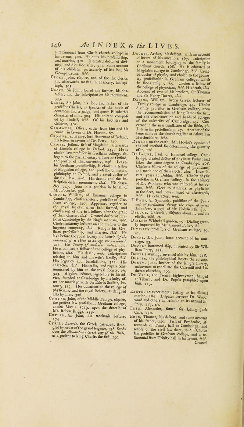 a teflimonial from Chrift church college in Ills favour, 309. He quits his profefforlhip, and marries, 310. Is created doftor of divi¬ nity, and dies Toon after, 311. Some account of his children, particularly of his fon. Sir George Croke, ihid. Croke, John, efquire, one of the fix clerks, and afterwards mailer in chancery, his epi¬ taph, 303. Croke, Sir John, fon of the former, his cha- rafter, and the infcription on his monument, 303- Croke, Sir John, his fon, and father of the profelTor Charles, is fpeaker of the houfe of commons and a judge, and queen Elizabeth’s character of him, 304. His epitaph compof- ed by himfelf, ihid. Of his brothers and children, 305. Cromwell, Oliver, order from him and his council in favour of Dr. Horton, 67. Cromwell, Henry, lord lieutenant of Ireland, his letters in favour of Dr. Petty, 220. Crosse, Jolhua, firfl; of Magdalen, afterwards of Lincoln college in Oxford, 245. He is chofen law profelTor in Grelham college, de¬ legate to the parliamentary vifitors at Oxford, and proftor of that univerfity, 246. Leaves his Grelham profefforlhip, is chofen a fellow of Magdalen college, and profelTor of natural philoTophy at Oxford, and created doftor of the civil law, ihid. His death, and the in¬ fcription on his monument, ibid. His chara- fter, 247. Joins in a petition in behalf of Mr. Pococke, 338. Croune, William, of Emanuel college in Cambridge, chofen rhetoric profeffor of Gre- fham college, 320. Appointed regiller to the royal fociety, when firfl: formed, and chofen one of the firfl fellows after the grant of their charter, ibid. Created dodor of phy- fic at Cambridge by the king’s mandate, ibid. Chofen anatomy lefturer on the muTcles to the furgeons company, ihid. Religns his Gre- fham profefforlhip, and marries, ibid. He lays before the royal fociety a difcourfc Of the rudiments of a chick in an egg not incubated, 321* His Theory of mufcular motion, ibid. He is admited a fellow of the college of phy- ficians, ibid. His death, ibid. Infcriptions relating to him and his wife’s family, ibid. His legacies and benefaftions, 322. His charader, ibid. His trads, and papers com¬ municated by him to the royal fociety, etc, 323. Algebra ledures, agreeably to his ad¬ vice, founded at Cambridge by his lady, af¬ ter her marriage with Sir Edwin Sadleir, ba¬ ronet, 325. Her donations to the college of phylicians, and the royal fociety, as defigned alfo by him, 326. CuMYNG, John, of the Middle Temple, efquire, the prefent law profeffor in Grelham college, chofen May 1, upon the deceafe of Mr. Robert Briggs, 259. Cutler, Sir John, his mechanic ledure, 174. CvRiLL Lucaris, the Greek patriarch, flran- gledby order of the grand feignior, 138. Sends over the Alexandrian Greek copy of the Bible, as a prefent to king Charles the firfl, 250. Dacres, Arthur, his defcent, with an account of leveral of his anceflors, 167. Infcription on a monument belonging to the family in Chelhunt church, 168. He is educated at Magdalen college in Cambridge, ibid. Creat¬ ed dodor of phyfic, and chofen to the geome¬ try profefforlhip in Grelham college, which he foons religns, 169. Chofen a fellow of the college of phyficians, ibid. His death, ibid. Account of two of his brothers. Sir Thomas and Sir Henry Dacres, ibid. Dakins, William, fworn Greek ledurer of Trinity college in Cambridge, 44. Chofen divinity profeffor in Grelham college, upon the recommendation of king James the firfl, and the vicechancellor and heads of colleges of the univerfity of Cambridge, 45. Con¬ cerned in the new tranllation of the Bible, 46. Dies in his profefforlhip, 47. Another of the fame name in the church regifter at Alhwell in Hertfordlhire, ibid. Degree on the earth, Mr. Hooke’s opinion of the bell method for determining the quantity De Laune, Paul, of Emanuel college, Cam¬ bridge, created dodor of phyfic at Padua, and takes the fame degree at Cambridge, 268. Chofen a fellow of the college of phyficians, and made one of their eleds, 269. Lives fe- veral years at Dublin, ihid. Cholen phyfic profeffor in Grelham college, in the abfence of Dr. Winflon, who was reflored at his re¬ turn, ibid. Goes to America, as phyfician to the fleet, and never heard of afterwards, ibid. His charader, ihid. D’Ewes, Sir Symonds, publiflier of xBq Jour¬ nals of parliament during the reign of queen Elizabeth, a pupil of Mr. Holdfworth, 57. Deluge, Univerfal, difputes about it, and its effeds, 286, etc. Dials in W^hitehall garden, 79' Hilling great¬ ly improved by Mr. Samuel Fofler, 88. Divinity profeffors of Grelham college, 39, etc. Donne, Dr. John, fome account of his mar¬ riage, 53. Double bottomed Ihip, invented by Sir Wil¬ liam Petty, 221. Double writing, invented alfo by him, 218. Dublin, the philofophical fociety there, 222. Durey, John, keeper of the king’s library* indeavours to conciliate the Calvinill and Lu¬ theran churches, 250. Du Vall, the French highwayman, hanged atTiburn, and Dr, Pope’s pamphlet upon him, 113. Earth, an experiment relating to its diurnal motion, 184. Difputes between Dr. Wood¬ ward and others in relation to its natural hi- flory, 285, etc. Eden, Alexander, famed for killing Jack Cade, 240. Eden, Thomas, his defcent, and fome account of his father, 240. Firfl of Pembroke, af¬ terwards of Trinity hall in Cambridge, and reader of the civil law there, ibid. Chofen law profeffor in Grelham college, and a te- ftimonial from Trinity hall in his favour, ibid. Created