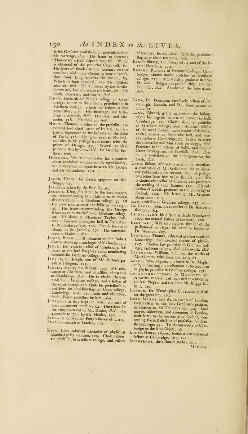 in his Grefham profcfloi diip, notwithflanding his marriage, ibid. His letter to lecretary Thurloe for a frefli difpenfation, 66. Which is obtained of the proteftor Cromwell, 67. His letter of thanks to the fecretary on that occafion, ibid. He obtains a new dilpenfa- tion from king Charles the fecond, 6g. Which is foon revoked, and -Mr. Gifford admited, ibid. He is filenced by the Bartho¬ lomew aft, but afterwards conforms, 70. His death, charafter, and works, ibid. Hunt, Richard, of King^s college in Cam¬ bridge, chofen to the rhetoric profelforfhip in Grelham college, which he refigns a few years after, 317. His marriage, and fettle- ment afterwards, ibid. His death and cha¬ rafter, 318. His children, ibid. Hunt, Thomas, brother to the profeffor, ap¬ pointed lord cheif baron of Ireland, but his patent fuperfeded at the inllance of the duke of York, 318. He goes over to Holland, and dies in his paflage from thence with the prince of Orange, 315. Several political peices writen by him, ibid. Of his other bro¬ thers, ibid. Huygens, Mr. communicates his invention about pendulum watches to the royal focicty, which occafions a difpute between Mr. Hooke and Mr. Oldenburg, lyg. Jacob, Henry, his Greek epigram on Mr. Briggs, 127. Jamaica taken by the Englifh, 269. James x. King, his letter to the lord mayor, etc. recommending Mr. Dakins to be chofen divinity profeffor m Grelham college, 45. Of the new tranllation of the Bible in his reign, 46. His letter recommending Mr. George Mountayne to the eleftors of Grelham college, 49. He dines at Merchant Taylors hall, 201. Converts Broadgate hall in Oxford in¬ to Pembroke college, 209. Founds the royal library at St. James’s, 250. His entertain¬ ment at Oxford, 262. James, Richard, lirft librarian to Sir Robert Cotton, draws up a catalogue of his books, 251. Jegon, Dr. vicechancellor of Cambridge, his letter to the lord Burghley about nominating lefturers for Grelham college, 38. Jekv ll. Sir Jofeph, one of Mr. Button’s pu¬ pils at Illington, 155. Jenkes, Henry, his defcent, 327. His edu¬ cation at Aberdeen, and admiffion afterwards at Cambridge, ibid. He is chofen rhetoric profeffor in Grelham college, and a fellow of the royal fociety, 328. Quits his profefforlhip, and lives on his fellowlhip in Caius college, Cambridge, ibid. His death and charafter, ibid. Peices publilhed by him, ibid. Journals at lea, kept on board our men of war, an antient praflice, 94. Direftions for their improvement by Mr. Rooke, ibid. An appendix to them by Mr. Hooke, 190. Ireland, SirWilliam Petty’s furvey of it, 219. Italian chuich in London, 118. King, John, admited batchelor of phylic at Cambridge by mandate, 329. Cholen rheto¬ ric profeffor, in Grelham college, and fellow of the royal fociety, ibid. Quits his profeffor- ^ Blip after about ten years, ibid. King’s library, the hiltory of it, and of the fe- veral librarians, 250. Kn iGHT, Richard, of Emanuel College, Cam¬ bridge, chofen mufic profeffor in Grelham college, 217. Afterwards a graduate in phy- lic, ibid. Refigns his profeflorlhip, and dies foon after, ibid. Another of the lame name, ibid. Lany, Dr. Benjamin, fucelTively bilhop of Pe- terburgh, Lincoln, and Ely, fome acount of him, 72. Lany, Edward, grand nephew to the bilhop, takes his degrees in arts at Pembroke hall, Cambridge, 72. Chofen divinity profeffor in Grelham college, ibid. Admited fellow of the royal fociety, made doftor of divinity, elefted mailer of Pembroke hall, and vice- chancellor of Cambridge, 73. Letters between the chancellor and him about privileges, ibid. Prefented to the reftory of Salle, and then of Great Creffingham, in Norfolk, ibid. Dies in his profeflorlhip, the inlcription on his tomb, ibid. Laud, Bifliop, afterwards archbilhop, occafions a piofecution of Mr. Gellibrand for an alma¬ nac publilhed by his fervant, 82. A paflage of a letter from him to Dr. Broo.ke, 54. He is chofen chancellor of Oxford, and promotes the reviling of their flatutes, 132. His col- leftion of medals prefented to the univerfity of Oxford, 142. His letter to Mr. Greaves about them, 143. Law profeflbrs of Grelham college, 237, etc. Le Clerc, John, his charafter of Dr. Barrow’s fermons, 164. Le IB n iTz, Mr. his difpute with Dr.Woodward about the natural hillory of the earth, 288. Lent HALL, William, efquire, fpeaker of the parliament in 1652, his letter in favour of Dr. Winllon, 267. Leonard, Thomas, educated at Peterhoufe in Cambridge, and created doftor of phyfic, 247. Chofen law profeffor in Grelham col¬ lege, and foon refigns, ibid. His death, ibid. Leybourn, William, publilhes the works of Mr. Gunter, with foine additions, 81. Locke, John, efquire, his letter to Dr. Maple- toft, intimating his inclination to fucceed him as phylic profeffor in Grelham college, 273. Logarithms improved by Mr. Gunter. 78. A particular account of their lirll invention by the lord Neper, and the lhare Mr. Brings had in it, 120. London, Dr. Wren’s plan for rebuilding it af¬ ter the great Are, 102. Lord Mavor and Aldermen of London, their anfwer to the lady Grelham’s petition, in relation to Sir Thomas’s will, 30, Lord mayor, aldermen, and commons of London, their letter to the univerfity of Oxford, con¬ cerning the lirft eleftion of profeffors for Gre¬ lham college, 34. To the univerlity of Cam¬ bridge on the lame fubjeft, 36. Lucas, Henry, efquire, founds a mathematical lefture at Cambridge, 161, 241. Lutherans, their church mufic, 201. Mach IN,