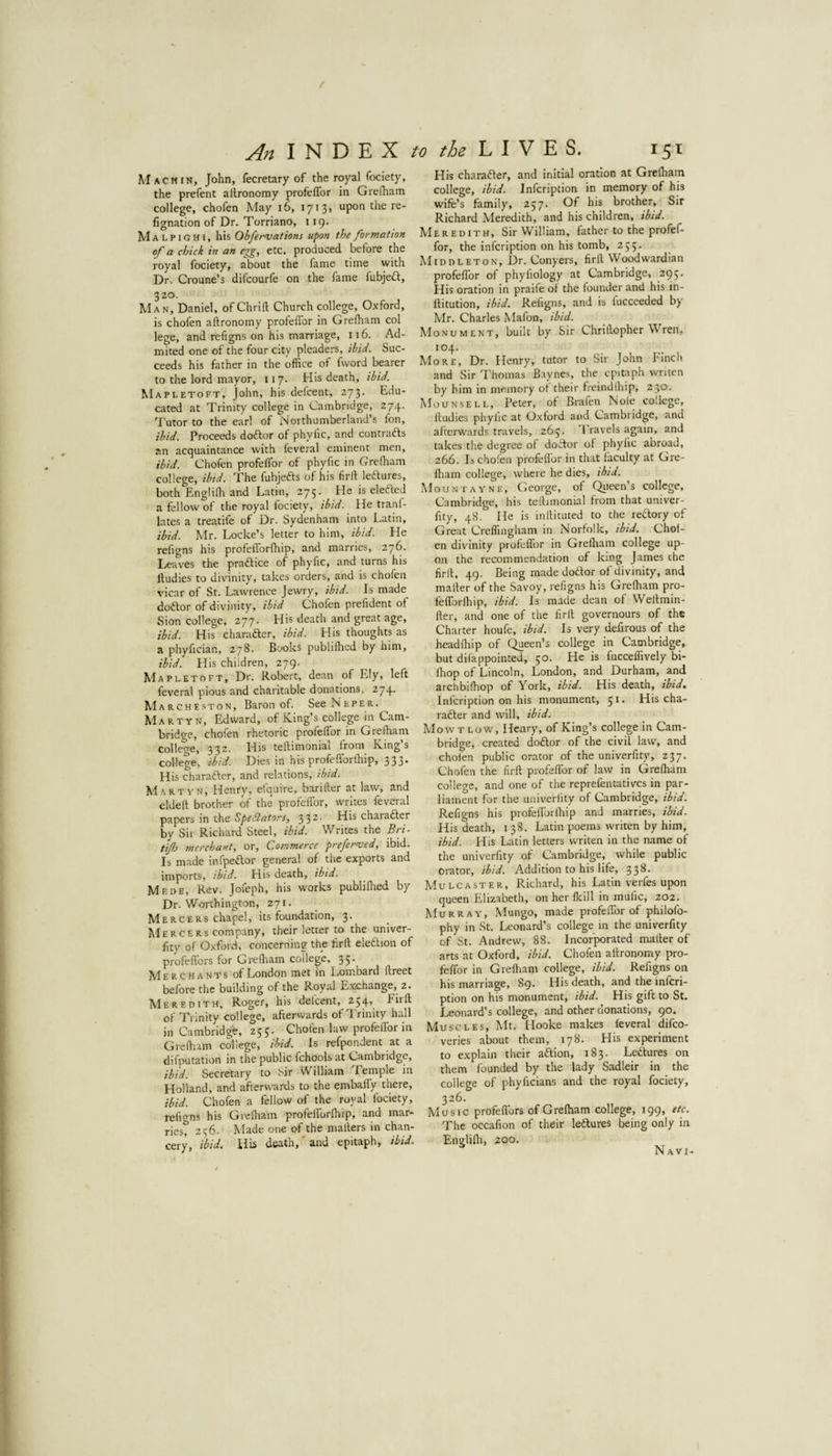 f An INDEX to the LIVES. 151 Mach IN, John, fecretary of the royal fociety, the prefent altronomy profelTor in Grelham college, chofen May i6, 1713. upon the re- fignation of Dr. Torriano, 119. Malpighi, his Obfervations upon the formation of a chick in an egg, etc. produced before the royal fociety, about the fame time with Dr. Croune’s difcourfe on the fame fubjeft, 320. Man, Daniel, of Chrift Church college, Oxford, is chofen aftronomy profeffor in Grefham col lege, and refigns on his marriage, 116. Ad¬ mired one of the four city pleaders, ibid. Suc¬ ceeds his father in the office of fword bearer to the lord mayor, 117. His death, ibid. Mapletoft, John, his defcent, 273. Edu¬ cated at Trinity college in Cambridge, 274. 7'utor to the earl of Northumberland’s fon, ibid. Proceeds doftor of phyfic, and contrafts an acquaintance with feveral eminent men, ibid. Chofen profeffor of phyfic in Grefham college, ibtd. The fubjefts of his firlf leftures, both Englilh and Latin, 275. He is elefteJ a fellow of the royal fociety, ibid. He tranf- lates a treatife of Dr. Sydenham into Latin, ibid. Mr. Locke’s letter to him, ibid. He refigns his profefforfhip, and marries, 276. Lea ves the praftice of phyfic, and turns his ftudies to divinity, takes orders, and is chofen vicar of St. Lawrence Jewry, ibid. Is made doftor of divinity, ibid Chofen prefident of Sion college, 277. His death and great age, ibid. His character, ibid. His thoughts as a phyfician, 278. Books publifhed by him, ibid. His children, 279. Mapletoft, Dr. Robert, dean of Ely, left feveral pious and charitable donations, 274. M a R c H E .s T 0 N, Baron of. See Neper. Martyn, Edward, of King’s college in Cam¬ bridge, chofen rhetoric profeffor in Grefham college, 332. His teflimonial from King’s college, ibid. Dies in his profefforfhip, 333* His charafter, and relations, ibid. M.artyn, Henry, elquire, bander at law, and eldell brother of the profeffor, writes feveral papers in the SpeSators, 33^’ charafter by Sir Richard Steel, ibid. Writes the Bri- tif} merchant, or. Commerce preferred, ibid. Is made infpeftor general of the exports and imports, ibid. His death, ibid. Mede, Rev. Jofeph, his works publifhed by Dr. Worthington, 271. MERCERs chapel, its foundation, 3- Me Rc E Rs company, their letter to the univer- fity of Oxford, concerning the lirft eleftion of profeffors for Grefham college, 35 Merchants of London met in Lombard flreet before the building of the Royal Exchange, 2. Meredith, Roger, his defcent, 254, Firfl of Trinity college, afterwards of Trinity hall in Cambridge, 255. Chofen law profeffor in Grefham college, ibid. Is refpondent at a deputation in the public fchools at Cambridge, ibid. Secretary to hir William Temple in Holland, and afterwards to the embaffy there, ibid. Chofen a fellow of the royal fociety, refigns his Grefham profefforfhip, and mar¬ ries? 256. Made one of the mailers in chan¬ cery, ibid. His death, and epitaph, ibid. His charafter, and initial oration at Grefham college, ibid, infeription in memory of his wife’s family, 257. Of his brother, Sir Richard Meredith, and his children, ibid. Meredith, Sir William, father to the profef¬ for, the infeription on his tomb, 255. Middleton, Dr. Conyers, firfl VVoodwardian profellbr of phyfiology at Cambridge, 295- His oration in praife of the founder and his in- llitution, ibid. Refigns, and is fucceeded by Mr. Charles Mafon, ibid. Monument, built by Sir Chrillopher Wren, 104. More, Dr. Henry, tutor to Sir John Finch and Sir Thomas Baynes, the epitaph wnten by him in memory of their freindfhip, 230. Mounsell, Peter, of Brafen Nole college, lludies phyfic at Oxford and Cambridge, and afterwards travels, 263. Travels again, and takes the degree of doftor of phyfic abroad, 266. Is chofen profeffor in that faculty at Gre- fliam college, where he dies, ibid. .Mountayne, George, of Qiieen’s college, Cambridge, his teflimonial from that univer- fity, 48. He is inllituted to the reftory of Great Creffingham in Norfolk, ibid. Chol- en divinity profeffor in Grefham college up¬ on the recommendation of king James the firfl. 49. Being made doftor of divinity, and mailer of the Savoy, refigns his Grefham pro¬ fefforfhip, ibid. Is made dean of Weflmin- fler, and one of the firll governours of the Charter houfe, ibid. Is very defirous of the headfhip of Queen’s college in Cambridge, but difappointed, 50. He is fucceffively bi- fhop of Lincoln, London, and Durham, and archbifhop of York, ibid. His death, ibid, Infeription on his monument, jt- His cha¬ rafter and will, ibid. Mow T LOW, Henry, of King’s college in Cam¬ bridge, created doftor of the civil law, and cholen public orator of the univerfity, 237. Chofen the firll profeffor of law in Grefham college, and one of the reprefentatives in par¬ liament for the univerfity of Cambridge, ibid. Refigns his profefforfhip and marries, ibid. His death, 138. Latin poems writen by him, ibid. His Latin letters writen in the name of the univerfity of Cambridge, while public orator, ibid. Addition to his life, 338. Mulcaster, Richard, his Latin verfes upon queen Elizabeth, on her fkill in mulic, 202. Murray, Mungo, made profeffor of philofo- phy in St. Leonard’s college in the univerfity of St. Andrew, 88. Incorporated mailer of arts at Oxford, ibid. Chofen allronomy pro¬ feffor in Grefliam college, ibid. Refigns on his marriage, 89. His death, and the mferi- ption on his monument, ibid. His gift to St. Leonard’s college, and other donations, 90. Muscles, Mt. Hooke makes feveral difeo- veries about them, 178. His experiment to explain their aftion, 183. Leftures on them founded by the lady Sadleir in the college of phyficians and the royal fociety, 326. Music profeffors of Grefham college, 199, etc. The occafion of their leftures being only in Englifh, 200. Navi-
