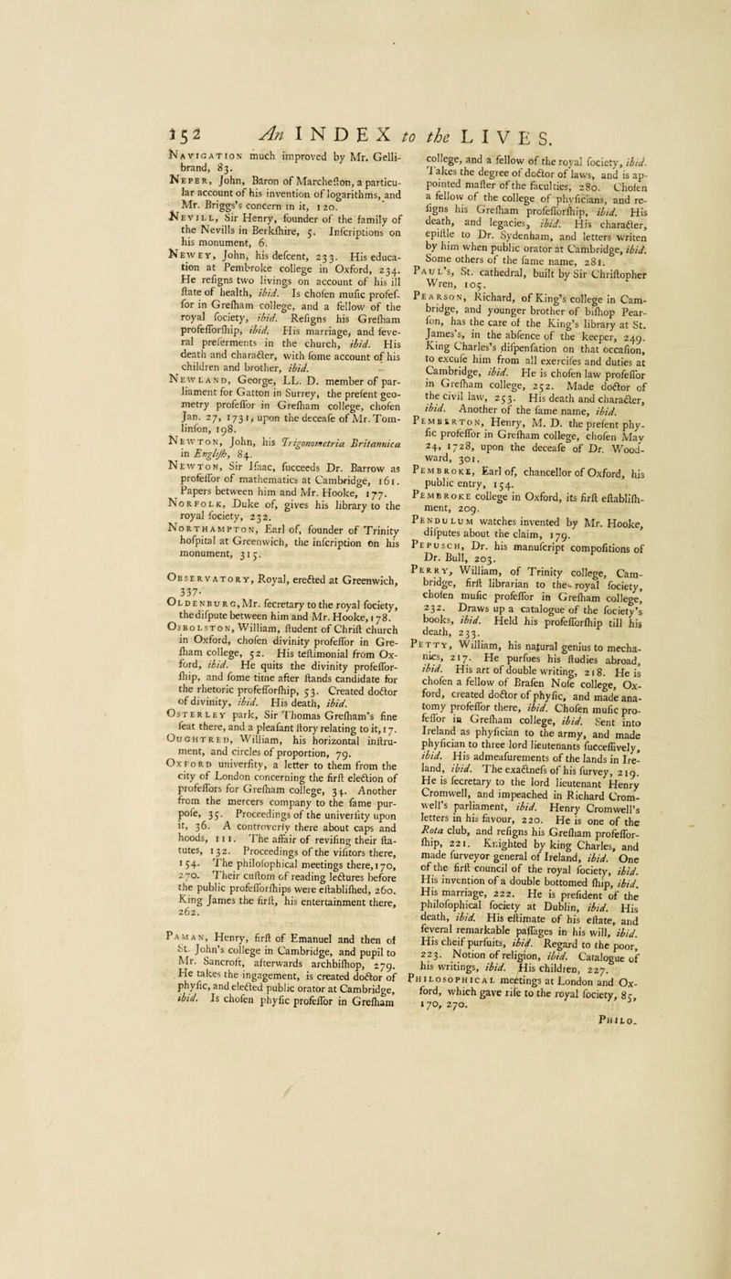 Navigation much improved by Mr. Gelli- brand, 83. Neper, John, Baron of Marcheflon, a particu¬ lar account of his invention ot logarithms, and Mr. Briggs’s concern m it, i 20. Nevill, Sir Henry, founder of the family of the Nevills in Berkfliire, 5. Infcriptions on his monument, 6. Newey, John, his defcent, 233. His educa¬ tion at Pembroke college in Oxford, 234. He refigns two livings on account of his ill Bate of health, ibid. Is chofen mufic profef- for in Grelham college, and a fellow of the royal fociety, ibid. Refigns his Grelham profefforlliip, ibidi His marriage^ and feve- ral prel'erments in the church, ibid. His death and charafter, with lome account of his children and brother, ibid. New LAND, George, LL. D. member of par¬ liament for Gatton in Surrey, the prefent geo¬ metry profelTor in Grelham college, chofen Jan. 27, 173 I> upon the deceafe of Mr.Tom- linfon, 198. Newton, John, his Tirigonotnetria Britartnica in Engltjh, 84. Newton, Sir Ifaac, fucceeds Dr. Barrow as profelTor of mathematics at Cambridge, 161. Papers between him and Mr. Hooke, 177. Norfolk, Duke of, gives his library to the royal fociety, 232. Northampton, Earl of, founder of Trinity hofpital at Greenwich, the infcription on his monument, 315. Observatory, Royal, erefted at Greenwich, 337- Oldenburg, Mr. fecretary to the royal fociety, thedifpute between him and Mr. Hooke, 1 78. OsBOLsToN, William, ftudent of Chrill church in Oxford, chofen divinity profelTor in Gre¬ lham college, 52. His teftimonial from Ox¬ ford, ibid. He quits the divinity profelTor- Ihip, and fome time after Bands candidate for the rhetoric profefforfliip, 53. Created doftor of divinity, ibid. His death, ibid. OsTERLEY park. Sir Thomas Grelham’s line feat there, and a pleafant Bory relating to it, 17. Ought RED, William, his horizontal inBru- ment, and circles of proportion, 79. Oxford univerfity, a letter to them from the city of London concerning the firB eleftion of profeBbrs for Grelham college, 34.. Another from the mercers company to the fame pur- pofe, 35. Proceedings of the univerfity upon it, 36. A controveriy there about caps and hoods. III. The afl'air of reviling their Ba- tutes, 132. Proceedings of the vilitors there, 154. The philolophical meetings there,i70, 270. Their cuBom of reading letlures before the public profelTorlhips were cBabliflied, 260. King James the firfl, his entertainment there, 262. Pa MAN, Henry, firB of Emanuel and then of St. John’s college in Cambridge, and pupil to Mr. Sancroft, afterwards archbilhop, 279. He takes the ingagement, is created doftor of phyfic, and eledled public orator at Cambridge, ibid. Is chofen phyfic profelTor in Grelham college, and a fellow of the royal fociety, ibid. i akes the degree of dodlor of laws, and is ap¬ pointed mailer of the faculties, 280. Cholen a fellow of the college of phyficians, and re- ligns his Grelliam profelTorfliip, ibid. His death, and legaciesj ibid. His charadler, epiBle to Dr. Sydenham, and letters writen by him when public orator at Cambridge, ibid. Some others of the fame name, 281. PAUL’sj St. cathedral, built by Sir ChriBopher Wren, 105. Pearson, Richard, of King’s college in Cam¬ bridge, and younger brother of bilhop Pear- fon, has the care of the King’s library at St. in the ablence of the keeper, 249. King Charles’s difpenfation on that occafion, to excufe him from all exercifes and duties at Cambridge, ibid. He is chofen law profelTor in Grelham college, 252. Made dodtor of the civil law, 253. His death and character, ibid. Another of the fame name, ibid. Pemberton, Henry, M. D. the prefent phy¬ fic profelTor in Grelham college, chofen May 24, 1728, upon the deceafe of Dr. Wood¬ ward, 301. Pembroke, Earl of, chancellor of Oxford, his public entry, 154. Pembroke college in Oxford, its firB eBablifii- ment, 209. Pendulum watches invented by Mr. Hooke, difputes about the claim, 179. * Pepusch, Dr. his manulcript compofitions of Dr. Bull, 203. Perry, William, of Trinity college, Cam- bridge, firB librarian to the- royal lociety, cholen mufic profelTor in Grelham college,’ 232. Draws up a catalogue of the fociety’a books, ibid. Held his profelTorfhip till his death, 233. Petty, William, his natural genius to mecha- nics, 217. He purfues his fludies abroad, ibid. His art of double writing, 218. He is chofen a fellow of Brafen Nofe college, Ox¬ ford, created dodlor of phyfic, and made ana¬ tomy profelTor there, ibid. Chofen mufic pro¬ felTor in Grefliam college, ibid. Sent into Ireland as phylician to the army, and made phylician to three lord lieutenants fucceflively, ibid. His admeafurements of the lands in Ire¬ land, ihid. The exadlnefs of his furvey, 219. He is fecretary to the lord lieutenant Henry Cromwell, and impeached in Richard Crom¬ well’s parliament, ibid. Henry Cromwell’s letters in his favour, 220. He is one of the Rota club, and refigns his Grefliam profeflbr- Ihip, 221, Knighted by king Charles, and made furveyor general of Ireland, ibid. One of the firB council of the royal fociety, ibid. His invention of a double bottomed fliip, ibid. His marriage, 222. He is prefident of the philofophical fociety at Dublin, ibid. His death, ibid. His efli|nate of his eftate, and feveral remarkable pafiTages in his will, ibid. His cheif purfuits, ibid. Regard to the poor, 223. Notion of religion, ibid. Catalogue of his writings, ibid. His children, 227. Philosophical meetings at London and Ox¬ ford, which gave rife to the royal fociety, 8 c 170, 270. Philo.