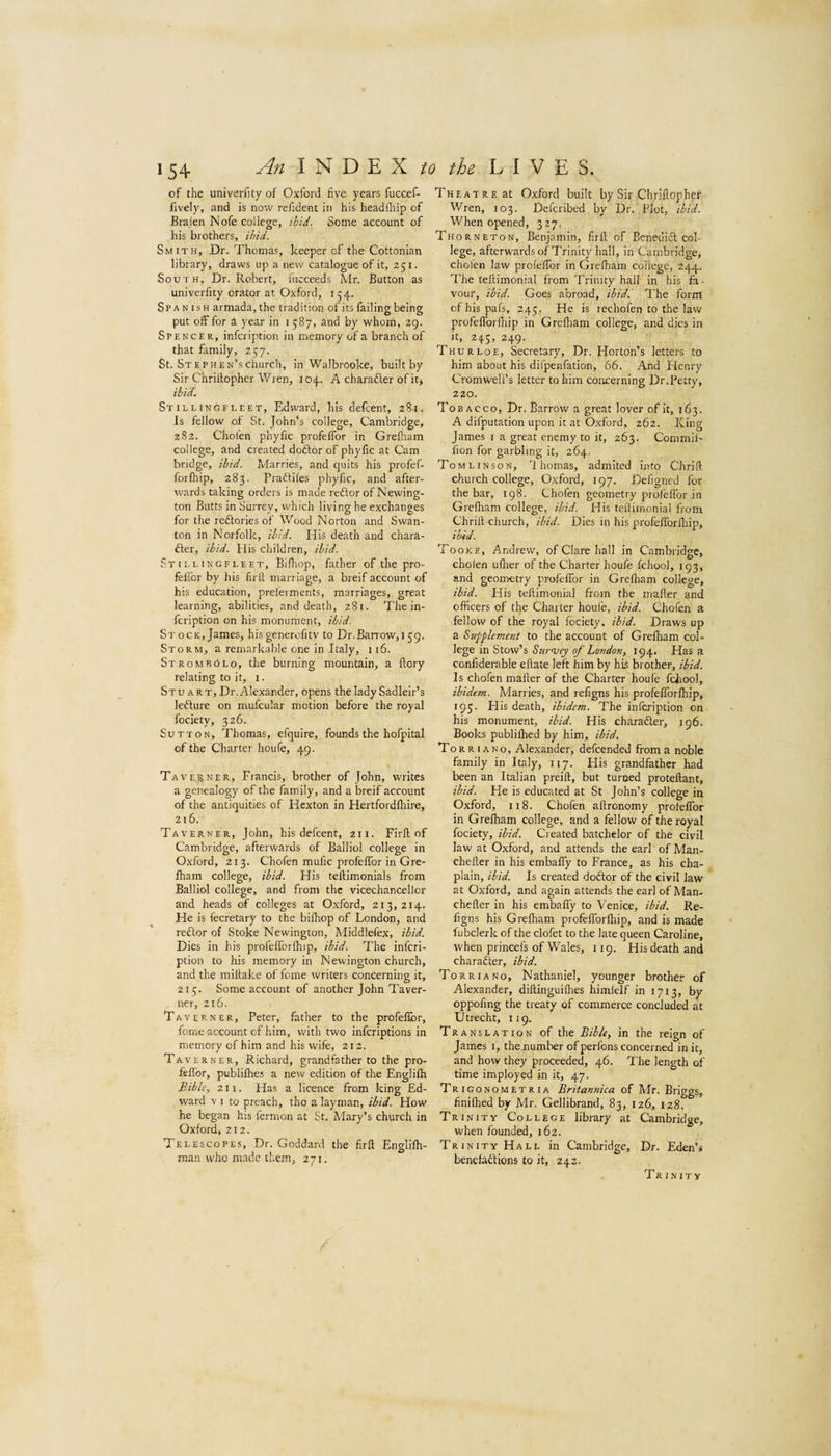 An in to the L I V S. of the univerfity of Oxford five years fuccef- fively, and is now refident in his headihip of Braien Nofe college, ibid. Some account of his brothers, ibid. Smith, Dr. Thomas, keeper of the Cottonian library, draws up a new catalogue of it, 251. South, Dr. Robert, iucceeds Mr. Button as univerfity orator at Oxford, 154. Spanish armada, the tradition of its failing being put off for k year in i 587, and by whom, 29. Spencer, infcription in memory of a branch of that family, 257. St. STEPHEN’schurch, in Walbrooke, built by Sir Chriltopher Wren, 104. A charadler of it* ibid. Stillingfleet, Edward, his defcent, 281. Js fellow of St. John’s college, Cambridge, 282. Chofen phyfic profeffor in Grefliam college, and created doftor of phyfic at Cam bridge, ibid. Marries, and quits his profef- forfhip, 283. Praftites phyfic, and after¬ wards taking orders is made redlor of Newing¬ ton Butts in Surrey, which living he exchanges for the reftories of Wood Norton and Swan- ton in Norfolk, ibid. His death and chara- fter, ibid. His children, ibid. Stillingfleet, Bifhop, father of the pro- felibr by his firll marriage, a breif account of his education, preferments, marriages, great learning, abilities, and death, 281. The in¬ fcription on his monument, ibid. Stock, James, hisgenerofitv to Dr.Barrow,159. Storm, a remarkable one in Italy, 116. StrombPlo, the burning mountain, a flory relating to it, i. Stu A RT, Dr. Alexander, opens the lady Sadleir’s ledlure on mufcular motion before the royal fociety, 326. Sutton, Thomas, efquire, founds the hofpital of the Charter houfe, 49. Taverner, Francis, brother of John, writes a genealogy of the family, and a breif account of the antiquities of Hcxton in Hertfordlhire, 216. Taverner, John, his defcent, 211. Firll of Cambridge, afterwards of Balliol college in Oxford, 213. Chofen mufic profeffor in Gre- Iham college, ibid. His tellimonials from Balliol college, and from the vicechancellor and heads of colleges at Oxford, 213,214. He is fecretary to the billiop of London, and reftor of Stoke Newington, Middlefex, ibid. Dies in his profelTorlhip, ibid. The infcri¬ ption to his memory in Newington church, and the miltake of iome writers concerning it, 215. Some account of another John Taver¬ ner, 216. Taverner, Peter, father to the profeffor, fome account of him, with two inferiptions in memory of him and his wife, 212. Taverner, Richard, grandfather to the pro- feflbr, publilhes a new edition of the Englilh Bible, 211. Has a licence from king Ed¬ ward V 1 to preach, tho a layman, ibid. How he began his fermon at St. Mary’s church in Oxford, 212. Telescopes, Dr. Goddard the firll Engliffi- man who made them, 271. Theatre at Oxford built by Sir Chrlllopher Wren, 103. Defcribed by Dr. Plot, ibid. When opened, 327. Thorneton, Benjamin, firll of Benedicl col¬ lege, afterwards of Trinity hall, in Cambridge, chofen law proleffor in Grelham college, 244. The tellimonial from Trinity hall in his fa¬ vour, ibid. Goes abroad, ibidl The form of his pafs, 245, He is rechofen to the law profeflbrfhip in Grelliam college, and dies in it, 245, 249. Thurloe, Secretary, Dr. Horton’s letters to him about his difpenfation, 66. And Flenry Cromwell’s letter to him concerning Dr.Petty, 220. Tobacco, Dr. Barrow a great lover of it, 163. A difputation upon it at Oxford, 262. King James i a great enemy to it, 263. Commil- fion for garbling it, 264. Tomlinson, '1 homas, admited into Chrill church college, Oxford, 197. Deligned for the bar, 198. Chofen geometry profeffor in Grelham college, ibid. His tellimonial from Chrill church, ibid. Dies in his profefforfliip, ibid. Tooke, Andrew, of Clare hall in Cambridge, cholen uflier of the Charter houfe fchool, 193, and geometry profeffor in Grelham college, ibid. His tellimonial from the mailer and officers of the Charter houfe, ibid. Chofen a fellow of the royal fociety, ibid. Draws up a Supplement to the account of Grelham col¬ lege in Stow’s 96 Z.£7»<A«, 194. Has a confiderable eflate left him by his brother, ibid. Is chofen mailer of the Charter houfe fchool, ibidem. Marries, and refigns his profelTorlhip, 195- His death, ibidem. The infcription on his monument, ibid. His charafter, 196. Books publilhed by him, ibid. To R R 1 a no, Alexander, defeended from a noble family in Italy, 117. His grandfather had been an Italian preill, but turped protellant, ibid. He is educated at St John’s college in Oxford, 118. Chofen allronomy profeffor in Grelham college, and a fellow of the royal fociety, ibid. Created batchelor of the civil law at Oxford, and attends the earl of Man- cheller in his embaffy to France, as his cha¬ plain, ibid. Is created dodlor of the civil law at Oxford, and again attends the earl of Man- cheller in his embaffy to Venice, ibid. Re¬ figns his Grelham profelTorlhip, and is made lubclerk of the clofet to the late queen Caroline, when princefs of Wales, 119. His death and charafter, ibid. To RRI a no, Nathaniel, younger brother of Alexander, dillinguifhes himlelf in 1713, by oppofing the treaty of commerce concluded at Utrecht, 119. Translation of the Bible, in the reign of James i, the number of perfons concerned in it, and how they proceeded, 46. The length of time imployed in it, 47. Trigonometria Britannica of Mr. Briggs, finifhed by Mr. Gellibrand, 83, 126, 128. Trinity College library at Cambridge, when founded, 162. Trinity Hall in Cambridge, Dr. Eden’s benefadlions to it, 242. Trinity
