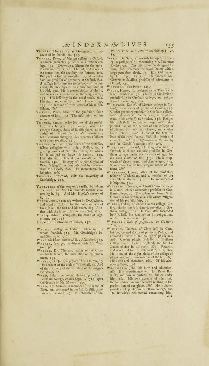 Trinity Hospital at Greenwich, an ac¬ count of its foundation, 315. Turner, Peter, of Merton college in Oxford, Is chofen geometry profeiTjr in Grelham col- lege, 132. Draws up a fcheme for the annu¬ al eleflion of proflors in Oxford, and is one of 'the committee for revifing the Ibitutes, ibid. Refigns his Grelham profelTorlhip.and is chofen Savilian profelTor of geometry at Oxford, ibid. A palTage in his preface to the body of the uni- verfity Itatutes objedled to archbilhop Laud at his trial, 132. He is created doftor of phyfic, and ferves as a voluntier in the king’s army, 133. His fufferings in the royal caufe, ibid. His death and charafler, ibid. His writings, 134. An account of three letters of his to Mr. Selden, ibid. Turner, Peter, father of the profelTor, fome account of him, 131. The infcription on his monument, ibid. Turner, hamuel, elder brother of the profef- for, is a biirgefs in parliament, where he charges George, duke of Buckingham, as the author of many of the nation’s misfortunes ; but afterwards changing Tides becomes afufferer with other royalilts, 131. Turner, William, grandfatherof the profelTor, fellow collegiate with billiop Ridley, and a great promoter of the reformation, for which he is obliged to leave his country, 129. Has afterwards feveral preferments in the church, I 30. His copy of the four Gofpels of WicliPs Englidi verlion pub'ilhed by the reve¬ rend Mr. Lewis, ibid. His monumental in¬ fcription, ibid. Tuscany, Prince of, vilits the univerfity of Cambridge, 253. Variation of the magnetic needle, by whom difcovered, 80. Mr. Gellibrand’s treatife con¬ cerning it, 83, And Mr. Hooke’s theory of it, 177. VERTUMNUs,a comedy writen by Dr.Gwinne, and afted at Oxford, for the entertainment of king James the firfl: and his court, 263. Ano¬ ther with the fame title alfo thenafted, ibid. YhACQ^ Adrian, compleats the canon of loga¬ rithms, 125, 128. Ulug Beg’s allronomical tables, 137. Wadham college in Oxford, when and by whom founded, 315. Mr. Good ridge’s be- nefaftion to it, 316. Wake, Sir Ifaac, author of Platonicus, 313. Walker, George, his difpute with Mr. Wot ton, 40. Walker, Dr. Thomas, maker of the Char¬ ter houfe fchool, the infcription on his monu¬ ment, 194. Wallis, Dr. John, a pupil of Mr. Horton, 63. His account of the dials at Whitehall, 79. And of the difeovery of the variation of the magne¬ tic needle, 80. Ward, John, the prefent rhetoric profelTor in Grelham college, chofen Sept, i, 1720, upon the dcceafe of Mr. Martyn, 334. Ward, Dr. Samuel, a member of the fynod of Dort, and concerned in our lalt Englilli tranf- lation of the Bibk, 47. His charaiier of Mr. Walter Foker in a letter to archbilliop Uflier, ^7- Ward, Dr. Seth, afterwards biHiop of Salilbu- ry,- a palTage of his concerning Mr. Laurence Rooke, 92. The infcription he defigned for him, ibid. Prefents the royal fociety with a large pendulum clock, 93. His Life w'riten by Dr. Pope, 113, 115. He fucceeds Mr. Greaves as Savilian profelTor of allronomy at Oxford, 143. Watches. See Pendulum. Wells, Henry, his preferments in Trinity col¬ lege, Cambridge, 72. Chofen ta the divinity profelTorlliip in Grelliam college, and refigns it on his marriage, ibid. Whistler, Daniel, of .Merton college in O.x- ford, made do£tor of phyfic at Leyden, 135. Cholen geometry profelTor in Grelham college, ibid. Attends Mr. Whitelocke, as his phyfi- cian, in his embalTy to Sweden, 136. Refigns his profelTorlhip on his marriage, ibid. Ap¬ pointed one of the cenibrs of the college of pliyficians by their new charter, and chofen their prefident, ibid. Is one of the firll fel¬ lows of the royal fociety, ibid. His death and charafter, ibid. His DiJJertation on the riekets, and Dr. Goodall’s account of it, ibid. Wilkinson, Edward, of Magdalen hall In Oxford, is chofen rhetoric profelTor In Gre¬ lliam college under twenty years of age, be¬ ing then mailer of arts, 313. Holds it up¬ wards of eleven years, and then refigns, 314. Some account of his brothers, and others of that namCj ibid. Wilkinson, Henry, father of the profelTor, redor of Waddefdon, and a member of the alTernbly of divines, 313. His monumental infcription, 314. Williams, 'Ehomas, of Chrifl Church college in Oxford, chofen allronomy profelTor in Gre¬ lham college, 76, The tellimonial from Chrill Church in his favour, ibid. His writen refigna- tion of his profelTorlhip, 77. Willis, Caleb, of Chrill Church college, Ox¬ ford, chofen the firll rhetoric profellbr in Gre- ftiam college, 301. Is Toon after fucceeded by Mr. Ball, hut whether on his refignation, or death, is uncertain, 302. Wingate’s Rule of proportion, or Gunter’s Line, 79. Winston, Thomas, of Clare hall in Cam¬ bridge, created dodor of phyfic at Padua, and admited a fellow of the college of phyficians, 266. Chofen phyfic profeflor in Grelhana college, ibid. Leaves England, and Dr. De Laune chofen In his room, 267. Returns, and is rellor’d to his profelTorlhip, 267, 269. He is one of the eight eledls of the coUege of phyficians, and afterwards one of the ten, 267. His death and charader, 268. Of his jina~ tomy ledures, ibid. Woodward, John, his birth and education, 283. His acquaintance with Dr. Peter Bar- wick, and how he purfued his fludies under him, 284. Elis own account of what laid the foundation for his difeourfes relating to the prefent Hate of our globe, ibid. He is chofen profellbr of phyfic in Grelham college, and Dr. Barwick’s tellimonial concerning him,