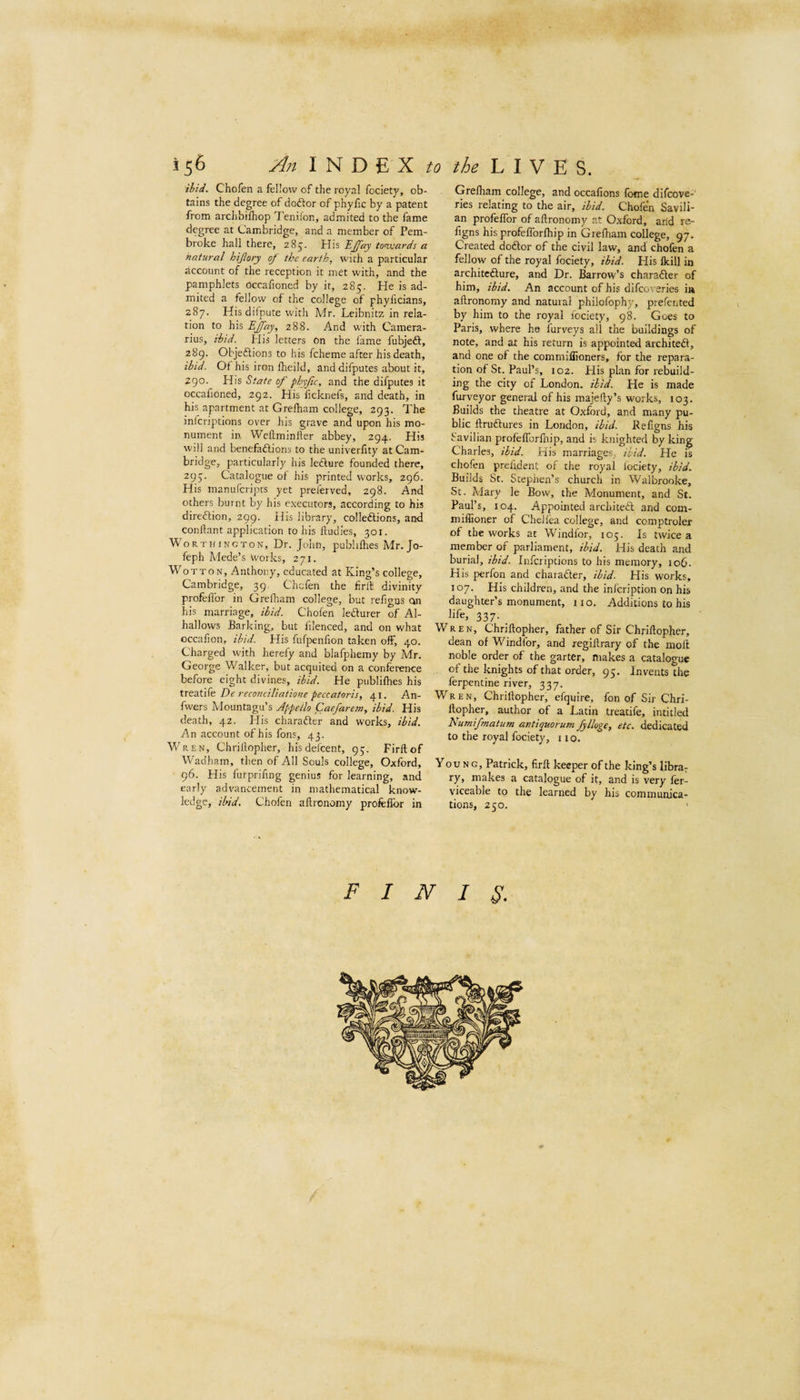 ibid. Chofen a fellow of the royal fociety, ob¬ tains the degree of doftor of phyfic by a patent from arclibilhop Ten.ilon, admited to the fame degree at Cambridge, and a member of Pem¬ broke hall there, 285. His towards a natural hijlory of the earth, with a particular account of the reception it met with, and the pamphlets Occahoned by it, 285. He is ad¬ mited a fellow of the college of phyficians, 287. His difpute with Mr. Leibnitz in rela¬ tion to his EJfay, 288. And with Camera- rius, ibid, tlis letters on the lame fubjeft, 289. Objeftions to his fcheme after his death, ibid. Of his iron fheild, and difputes about it, 290. His State of phyfic, and the difputes it occafioned, 292. His ficknels, and death, in his apartment at Grelham college, 293. The infcriptions over his grave and upon his mo¬ nument ii\ Weftminller abbey, 294. His will and benefaftions to the univerfity at Cam¬ bridge, particularly his ledlure founded there, 295. Catalogue of his printed works, 296. His manufcripts yet preierved, 298. And others burnt by his executors, according to his direftion, 299. His library, colledtions, and conllant application to his lludies, 301. Worthington, Dr. John, publillies Mr. Jo- feph Mede’s works, 271. WoTTON, Anthony, educated at King’s college, Cambridge, 39. Chofen the firft divinity profellbr in Grelham college, but refigus on his marriage, ibid. Chofen ledfurer of Al- hallows Barking, but filenced, and on what occafion, ibid. His fufpenfion taken off, 40. Charged with herefy and blafphemy by Mr. George Walker, but acquited on a conference before eight divines, ibid. He publifhes his treatife De reconciliatione peccatoris, 41. An- fwers Mountagu’s Appeilo Caefarem, ibid. His death, 42. His charadler and works, ibid. An account of his fons, 43. Wren, Chriflopher, hisdefcent, 95. Firft of W^adham, then of All Souls college, Oxford, 96. His furprifmg genius for learning, and early advancement in mathematical know¬ ledge, ibid. Chofen aftronomy profeflbr in Grelham college, and occafions fotne difcove-' ries relating to the air, ibid. Chofen Savili- an profelfor of aftronomy at Oxford, and re- figns his profeflbrfhip in Grefliam college, 97. Created doftor of the civil law, and chofen a fellow of the royal fociety, ibid. His Ikill in architcdlure, and Dr. Barrow’s charafter of him, ibid. An account of his difcoveries ia aftronomy and natural philofophy, prefen ted by him to the royal iociety, 98. Goes to Paris, where he furveys all the buildings of note, and at his return is appointed architeft, and one of the commiflloners, for the repara¬ tion of St. Paul’s, 102. His plan for rebuild¬ ing the city of London, ibid. He is made furveyor general of his majefty’s works, 103. Builds the theatre at Oxford, and many pu¬ blic ftruftures in London, ibid. Befigns his Savilian profefibrlliip, and is knighted by king Charles, ibid. His marriages, ibid. He is chofen prelident of the royal fociety, ibid. Builds St. Stephen’s church in Walbrooke, St. Mary le Bow, the Monument, and St. Paul’s, 104. Appointed architedl and com- miflioner of Chellea college, and comptrolex of the works at Windfor, 105. Is twice a member of parliament, ibid. His death and burial, ibid. Infcriptions to his memory, 106. His perfon and charadler, ibid. His works, 107. His children, and the inlcription on his daughter’s monument, no. Additions to his life, 337. ^ Wren, Chriftopher, father of Sir Chriftopher, dean of Windfor, and regiftrary of the moft noble order of the garter, makes a cataloo-uc of the knights of that order, 95. Invents the ferpentine river, 337. Wren, Chriftopher, efquire, fon of Sir Chri¬ ftopher, author of a Latin treatife, intitled Numifmatum antiquorum fylloge, etc. dedicated to the royal fociety, 11 o. Young, Patrick, firft keeper of the king’s librar ry, makes a catalogue of it, and is very fer- viceable to the learned by his communica¬ tions, 250. FINIS.