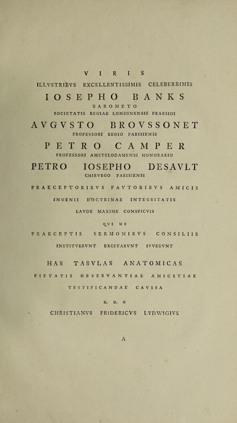 VIRIS ILLVSTR1BVS EXCELLENTISSIMIS CELEBERRIMIS IOSEPHC) BANKS BARONETO SOCIETATIS REGIAE LONDINENSIS PRAESIDI AVGVSTO BROVSSONET PROFESSORI REGIO PARISIENSI PETRO C A M P E R PROFESSORI AMSTELODAMENSI HONORARIO PETRO IOSEPHO DESAVLT CHIRVRGO PARISIENSI PRAECEPTORIBVS FAVTORIBVS AMICIS INGENII D'0 CTRINAE INTEGRITATIS LAVDE MAXIME CONSPICVIS QJV I ME PRAECEPTIS SERMONIBVS CONSILIIS INSTITVERVNT excitarvnt iwervnt HAS TABVLAS ANATOMICAS PIETATIS OBSERVANTIAE AMICITIAE TESTIFICANDAE CAVSSA £>. D. D CHRISTIANVS FRIDERICVS LVDWIGIVS A