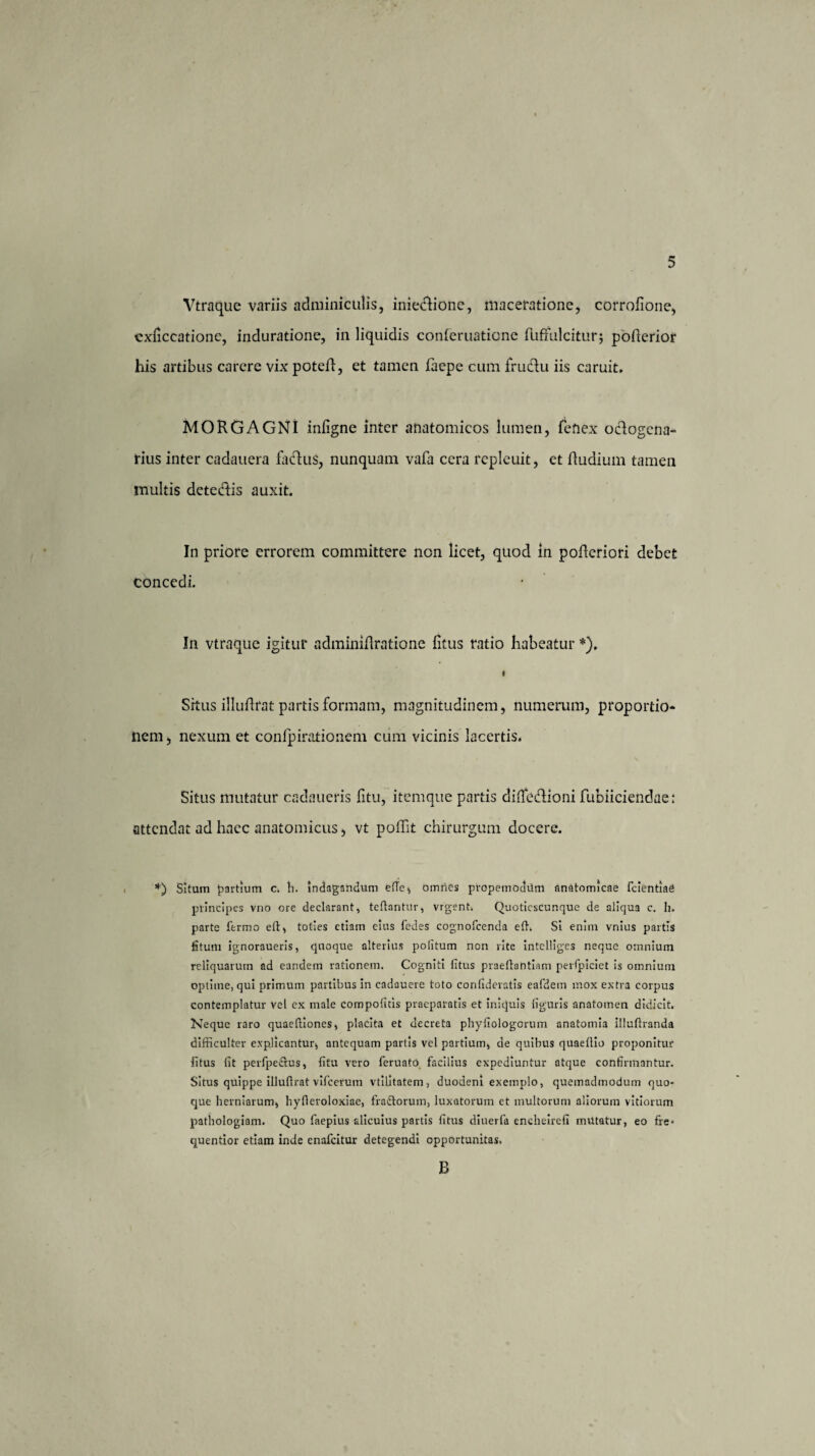 Vtraque variis adminiculis, iniectione, maceratione, corrofione, cxficcatione, induratione, in liquidis conferuatione ftiffulciturj poRerior his artibus carere vix poteR, et tamen faepe cum fruclu iis caruit. MORGAGNI inligne inter anatomicos lumen, fefiex octogena¬ rius inter cadauera faclus, nunquam vafa cera repleuit, et Rudium tamen multis dcte&is auxit. In priore errorem committere non licet, quod in pofleriori debet concedi. In vtraque igitur adminiftratione fitus ratio habeatur *), I Srtus illufirat partis formam, magnitudinem, numerum, proportio¬ nem j nexum et confpirationem cum vicinis lacertis. Situs mutatur cadaueris fitu, itemque partis difledlioni fubiiciendae: attendat ad haec anatomicus, vt poflit chirurgum docere. *) Situm partium c. ti. indagandum efTe, omries propemoditm anatomicae fcientiad principes vno ore declarant, tcftantur, vrgent. Quoticscunque de aliqua c. h. parte fermo eft, toties etiam eius fedes cognofcenda effi Si enim vnius partis fi tum ignoraueris, quoque alterius politum non rite intclllges neque omnium reliquarum ad eandem rationem. Cogniti fitus praeflantiam perfpiciet is omnium optime, qui primum partibus in cadauere toto confideratis eafdem mox extra corpus contemplatur vel ex male compotitis praeparatis et iniquis figuris anatomen didicit. Neque raro quaeffiones, placita et decreta phyfiologorum anatomia illuftranda difficulter explicantur, antequam partis vel partium, de quibus quaeltio proponitur fitus fit perfpectus, fitu vero feruato facilius expediuntur atque confirmantur. Situs quippe illufirat vifcerum vtilitatem, duodeni exemplo, quemadmodum quo¬ que herniarum, hyfieroloxiae, fraftorum, luxatorum et multorum aliorum vitiorum pathologiam. Quo faepius alicuius partis fitus diuerfa encheirefi mUtatur, eo fre* quentior etiam inde cnafcitur detegendi opportunitas. E>