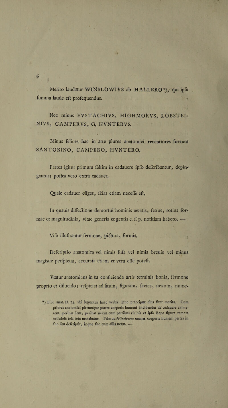 Merito laudatur WINSLOWIVS ab H ALLERO *), qui ipfe fumma laude eft profequendus-. Nec minus EVSTACHIVS, HIGHMOR VS, LOBSTEI- N1VS, CAMPERVS, G, HVNTERVS. Minus felices hac in arte plures anatomici recentiores fuerunt SANTORINO, CAMPERO, HVNTERO, Partes igitur primum faltim in cadauere ipfo defcribantur > dep i ne¬ gantur; poftea vero extra cadauer. Quale cadauer eligas, fcias etiam necefle clL In quauis diffectiOne demortui hominis aetatis, fexus, totius for¬ mae et magnitudinis, vitae generis et gentis e. f. p. notitiam habeto, — Vifa illuftrantur fermone, pidura, formis. Defcriptio anatomica vel nimis fufa vel nimis breuis vel minus magisue perfpicua, accurata etiam et vera e fle poteft. Vtatui* anatomicus in fca conficienda artis terminis bonis, fermone proprio ct dilucido; refpiciat ad litum, figuram, facies, nexum, nunve- *) Bibi. anat. IT. 74. vbi leguntur haec verba: Duo praecipue eius funt merita. Cum priores anatomici plerumque partes corporis humani incidendas de cadauere exime¬ rent, peribat fitus, peribat nexus cum partibus vicinis et ipfa faepe figura remota cellulofa tela tota mutabatur. Primus Windowns omnes corporis humani partes in fuo fitu defcripfit, inque fuo cum aliis nexu. —