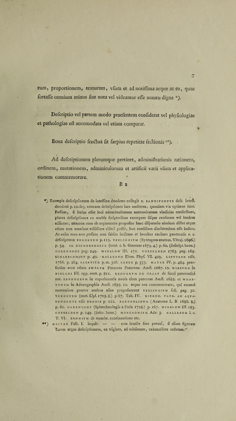 rum, proportionem, texturam, vfum et ad notiflima aeque ac en, quae fortaffe omnium minus fint nota vel videantur clle notatu digna *). Defcriptio vel partem modo praefentem confiderat vel phyiiologiae et pathologiae efl: accomodata vel etiam comparat. Bona defcriptio frudlus lit faepius repetitae fecUonis **), Ad deferiptionem plerumque pertinet, adminiftrationis rationem, ordinem, mutationem, adminiculorum et artificii varii vfum et applica¬ tionem commemorare. B 2 ♦ *) Exempla deferiptionum de inteftino duodeno collegit f. sandifortvs defe. inteft. duodeni p. lo.fen. veterum deferiptiones iure omittens, quoniam vix optimae lunt. PolTem, fi huius effet loci adumbrationum anatomicarum vindicias confcribere, plures deferiptiones ex multis feriptoribus excerpere iifque cenfuram vel laudem adiicere; attamen cum ab argumento propofito haec difputatio nimium diftet atque etiam non omnium vtilifllma videri pofilt, hoc confilium dimittendum efie iudico. At enim vero non poflutn non faltim indicare et breuiter excitare pancreatis v. c. deferiptores veriieyen p. 115. veslingivm (Syntagma anatoni. Vltraj. 1696,) p. 54. rs. diemerbroeck (anat. c. h. Geneuae 1679.4.) p.60. (defcrlpt.bona.) GAREN GEOT pag. 249. VV1NSLOW llf. 17 T. C1IESELDEN 1763. pag. 165. scharschmiDt p. 40. HALLERVH Elem. Phyf. VI. 429. Lievtavd edit. 1766. p. 264. sabatiEr p. m. 306. leber P* 333* mayer IV. p. 484. prae- iertim vero etiam swAlve Pancreas Pancrene. Aitift. 1667* 12. wirsvng in riolani Fi!, opp. omn. p. 811. regnervm de graaf de fucci pancreatici nat. brvnnervm in experimentis nouis circa pancreas Ami 1682. et wiiar- tonvm in Adenographia Amft. 1659. 12. atque eos commemorare, qui omenti anatomiam praeter multos alios propofuerunt veslingivm fcil. pag. 30. VERiiEYEN (anat. Lipf. 1705.8.) p. 67. Tab. IV. UierOn. fabr. ab aqva- fendente edit BOHNii p. 12 2. bartholinvm (Anatome L. 13. 1686* 8») p. 6r. garf-ngeot (Splancbnologie a Paris 1728-) p. 167. win sl o\v llf. 183. cheselden p. 149. (delcr. bona.) morgagnivm Adv. 3. hallervm 1. c. T. VI. bonnivm de membr. continuatione etc. **) haller Fafc. I. inquit: — — non inutile fore putau!, fi aliam figuram Jarem atque deferiptionem, ex triginta, ad minimum, cadaueribus collatam.1*