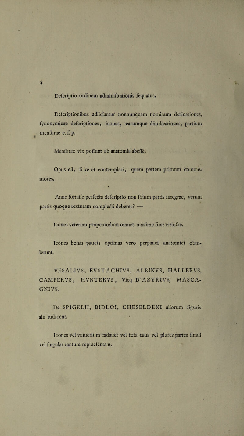 Dcfcriptio ordinem adminiftrationis fequatur* Defcriptionibus adiiciantur nonnumquam nominum deriuationeS;, fynonymicae defcriptiones, icones$ earumque diiudicationes, partium menfurae e. f. p. \ Menfurae vix poliunt ab anatomia abclle* Opus eft, fcire et contemplari, quam partem primam comme¬ mores. Anne fortafle perfedfa dcfcriptio non folum partis integrae, verum partis quoque texturam comple&i deberet i1 — Icones veterum propemoduni omneS maxime funt vitiofae. Icones bonas pauci} optimas vero perpauci anatomici obtu¬ lerunt. VESALIVS, EVSTACHIVS, ALBlNVSj HALLERVS, CAMPERVS, IIVNTERVS, Vicq D’AZYRIVS, MASCA- GNIVS. De SPIGELII) BIDLOI, CHESELDENI aliorum figuris alii iudicent. Icones vel vniuerfum cadaucr vel tota caua vel plures partes fimul vel lingulas tantum repraefentant.