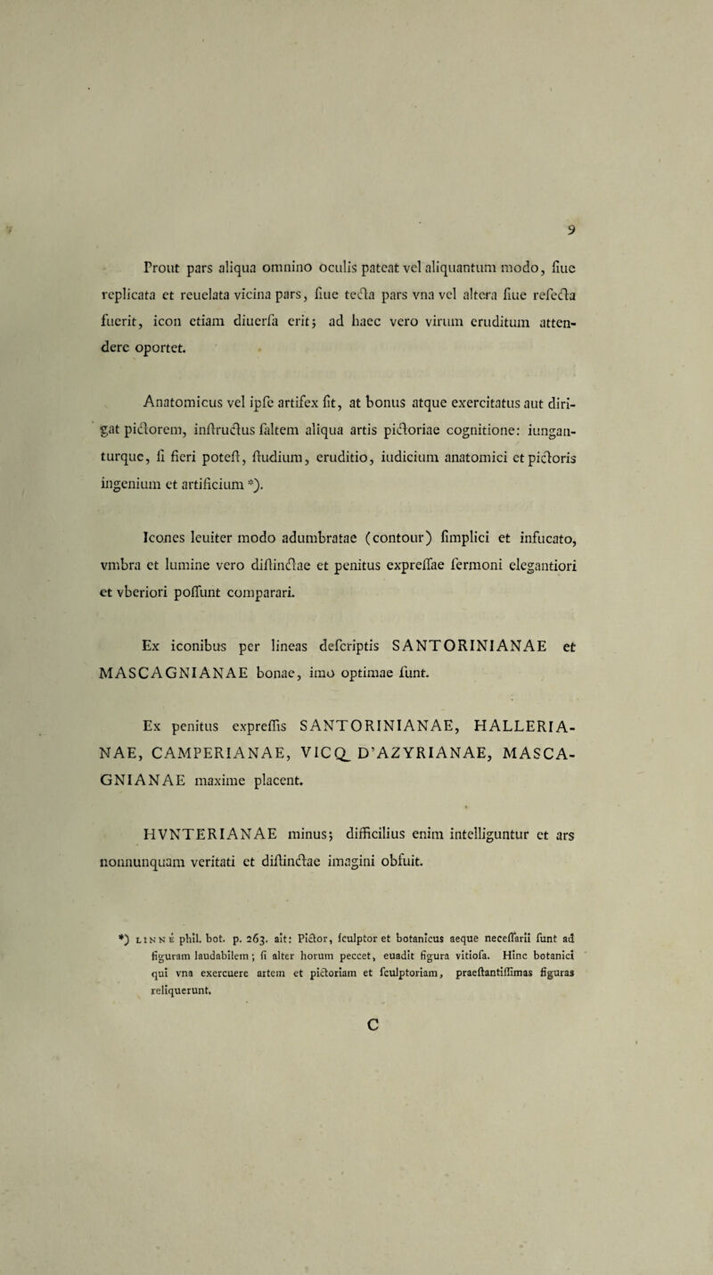 Prout pars aliqua omnino oculis pateat vel aliquantum modo, fiue replicata et reuelata vicina pars, fiue teda pars vna vel altera fiue refecta fuerit, icon etiam diucrfa erit5 ad haec vero virum eruditum atten¬ dere oportet. Anatomicus vel ipfc artifex fit, at bonus atque exercitatus aut diri¬ gat piclorem, inffruclus faltem aliqua artis pidoriae cognitione: iungan- turque, ii fieri poteff, Rudium, eruditio, iudicium anatomici ctpidoris ingenium et artificium *). Icones leuiter modo adumbratae (contour) fimplici et infucato, vmbra ct lumine vero diflindae et penitus expreffae fermoni elegantiori et vberiori poffunt comparari. Ex iconibus per lineas deferiptis SANTORINIANAE et MASCAGNIANAE bonae, imo optimae funt. Ex penitus expreffis S ANTORINI ANAE, HALLERIA- NAE, CAMPERIANAE, VICQ_ D’AZYRIANAE, MASCA¬ GNIANAE maxime placent. HVNTERIANAE minus; difficilius enim intelliguntur ct ars nonnunquam veritati et diflindae imagini obfuit. *) linne phil. bot. p. 263. ait: Pictor, fculptor et botanicus aeque necefifarii funt ad figuram laudabilem; fi alter horum peccet, euadit figura vitiofa. Hinc botanici qui vna exercuere artem et pictoriam et fculptoriam, praeftantiflimas figuras reliquerunt. c