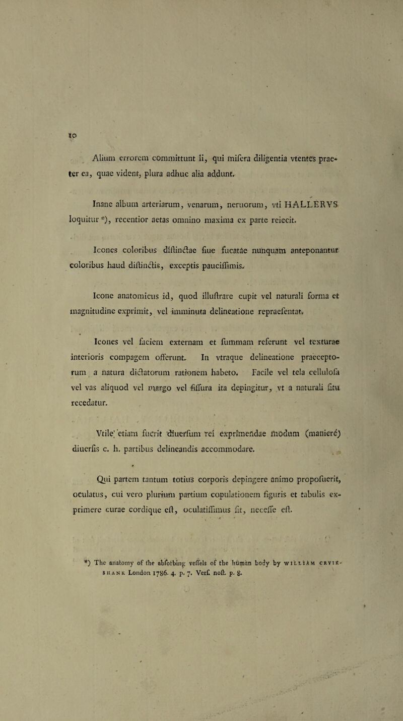 IO Alium errorem committunt ii, qui mifera diligentia vtentes prae¬ ter ea, quae vident, plura adhuc alia addunt. * Inane album arteriarum, venarum, nemorum, vti HALLERYS loquitur*), recentior aetas omnino maxima cx parte reiecit. Icones coloribus diffin&ae fiue fucatae nunquam anteponantur coloribus haud diffindis, exceptis pauciflimis. Icone anatomicus id, quod illuffrare cupit vel naturali forma et magnitudine exprimit, vel imminuta delineatione repraefentat. Icones vel faciem externam et fummam referunt vel texturae interioris compagem offerunt. In vtraque delineatione praecepto¬ rum a natura dictatorum rationem habeto. Facile vel tela cellulofh vel vas aliquod vel margo vel fflTura ita depingitur, vt a naturali fitu recedatur. * * ' , , Vtile] 'etiam fuerit 'diuerfum rei exprimendae modum (maniere) diuerffs c. h. partibus delineandis accommodare. # Qui partem tantum totius corporis depingere animo propofucrit, oculatus, cui vero plurium partium copulationem figuris et tabulis ex¬ primere curae cordique eff, oculatiffimus fit, neceffe cff. * * \ t • f' \ *) The anatomy of (he abloirbing veffels of the human body by wiuiAM crviR- shank London 1786. 4. p. 7. Verf. noft. p. g. ♦