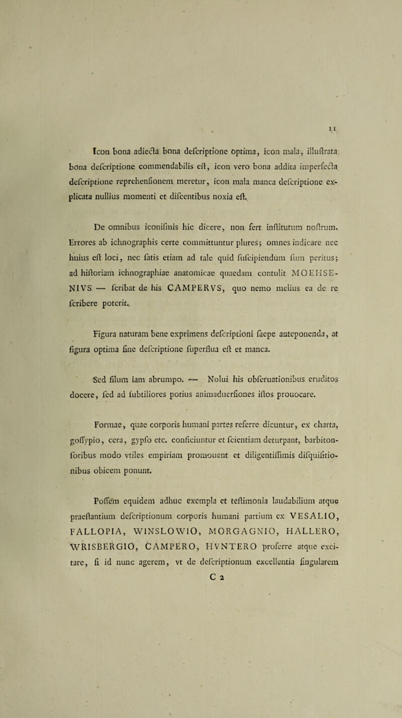 Icon bona adiecda bona defcriptione Optima, icon mala, illudrata bona defcriptione commendabilis ed, icon vero bona addita imperfctda defcriptione reprehenlionem. meretur, icon mala manca defcriptione ex¬ plicata nullius momenti et difcentibus noxia ed. De omnibus iconifmis hic dicere, non fert inditutum nodrum. Errores ab ichnographis certe committuntur plures; omnes indicare nec huius ed loci, nec fatis etiam ad tale quid fufcipiendum fum peritus; ad hidoriam ichnographiae anatomicae quaedam contulit MOEHSE- NIVS — feribat de his CAMPERVS, quo nemo melius ea de re feribere poterit. Figura naturam bene exprimens deferiptioni faepe anteponenda, at figura optima fine defcriptione fuperdua ed et manca. Sed filum iam abrumpo. — Nolui his obferuationibus eruditos docere, fed ad fubtiliores potius animaduerfiones idos prouocare. Formae, quae corporis humani partes referre dicuntur, ex charta, gofiypio, cera, gypfo etc. conficiuntur et fcientiam deturpant, barbiton- foribus modo vtiles empiriam promouent et diligentidimis difquifitio- nibus obicem ponunt. Pofiem equidem adhuc exempla et tedimonia laudabilium atque praedantium deferiptionum corporis humani partium ex VESA LIO, FALLOPIA, W1NSLOWIO, MORGAGNIO, HALLERO, WRISBERGiO, CAMPERO, HVNTERO proferre atque exci¬ tare, fi id nunc agerem, vt de deferiptionum excellentia lingularem C a