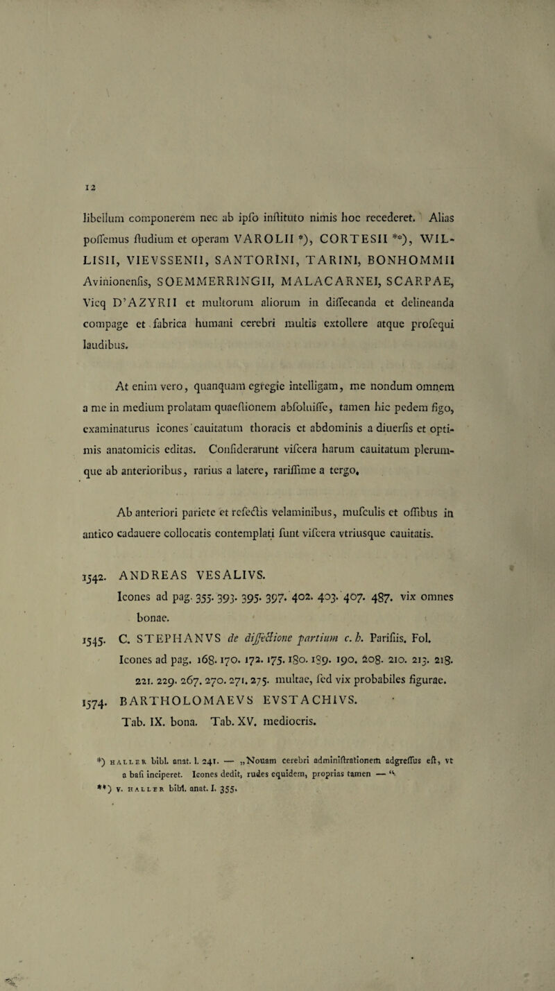 libellum componerem nec ab ipfo inftituto nimis hoc recederet. Alias poflfemus rtudium et operam VAROLII *), CORTESII **), WIL* LIS1I, VIEVSSENI1, SANTORlNI, TARINI, BONHOrvlMII Avinionenfis, SOEMMERRINGII, MALACARNEI, SCARPAE, Vicq D’AZYRII et multorum aliorum in diffecanda et delineanda compage et fabrica humani cerebri multis extollere atque profequi laudibus. At enim vero, quanquam egregie intelligam, me nondum omnem a me in medium prolatam quaefiionem abfoluifie, tamen hic pedem figo, examinaturus icones 'cauitatum thoracis et abdominis a diuerfis et opti¬ mis anatomicis editas. Conrtderarunt vifcera harum cauitatum plerum¬ que ab anterioribus, rarius a latere, rariffime a tergo. Ab anteriori pariete et refedlis velaminibus, mufculis et ortibus in antico cadauere collocatis contemplati funt vifcera vtriusque cauitatis. 1542. ANDREAS VESALIVS. Icones ad pag. 355. 393. 395. 397. 402. 403. 407. 487. vix omnes bonae. J545. C, STEPHANVS de dijjiclionc partium c.b. Parifiis. Fol. Icones ad pag, i6g* 170. 172.175. igo. 1S9. 190. 208. 210. 213. 218. 221. 229. 267, 270. 271, 275. multae, fed vix probabiles figurae. i574. BARTHOLOMAEVS EVSTACHIVS. Tab. IX. bona. Tab. XV, mediocris. *) haller bibi. onat. 1. 24T. — „Nouam cerebri adminiftratlonem adgreffus eft, vt a bafi inciperet. Icones dedit, rudes equidem, proprias tamen — **) v. haller bibi, anat. I. 355,