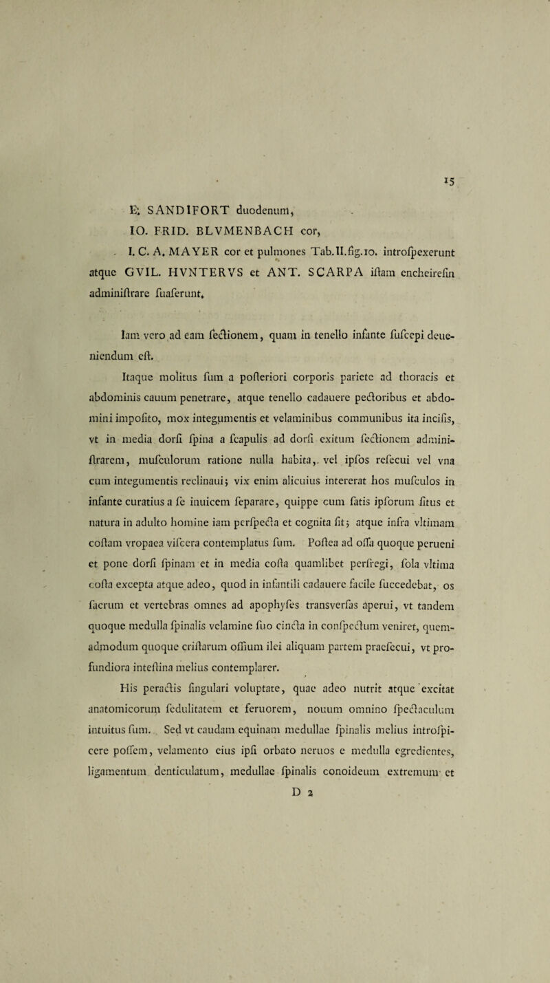 E; SAND1FORT duodenum, IO. FRID. BLVMENBACH cor, I. C. A.MAYER cor et pulmones Tab.II.dg.io. introlpexerunt atque GVIL. HVNTERVS et ANT. SCARPA iftam encheirefin adminidrarc fuaferunt. Iam vero ad eam fedionem, quam in tenello infante FuFccpi deue- niendum ed. Itaque molitus fum a poderiori corporis pariete ad thoracis et abdominis cauum penetrare, atque tenello cadauere pedoribus et abdo¬ mini impolito, mox integumentis et velaminibus communibus ita incilis, vt in media dorli fpina a fcapulis ad dorli exitum fedionem admini- flrarem, mufculorum ratione nulla habita,, vel ipfos refecui vel vna cum integumentis reclinaui; vix enim alicuius intererat hos mufculos in infante curatius a fe inuicem feparare, quippe cum fatis ipforum litus et natura in adulto homine iam perfpeda et cognita fit; atque infra vltimam codam vropaea vifcera contemplatus fum. Podea ad oda quoque perueni et pone dorli Ipinam et in media coda quamlibet perfregi, fola vltima coda excepta atque adeo, quod in infantili cadauere facile fuccedebat, os facrum et vertebras omnes ad apophyfes transverfas aperui, vt tandem quoque medulla fpinalis velamine fuo cinda in conlpedum veniret, quem¬ admodum quoque cridarum odium ilei aliquam partem praefecui, vt pro¬ fundiora intedina melius contemplarer. Elis peradis lingulari voluptate, quae adeo nutrit atque excitat anatomicorum fcdulitatcm et feruorem, nonum omnino Ipedaculum intuitus fum. Sed vt caudam equinam medullae fpinalis melius introlpi- cere polTem, velamento eius ipd orbato neruos e medulla egredientes, ligamentum denticulatum, medullae fpinalis conoideum extremum- et D a