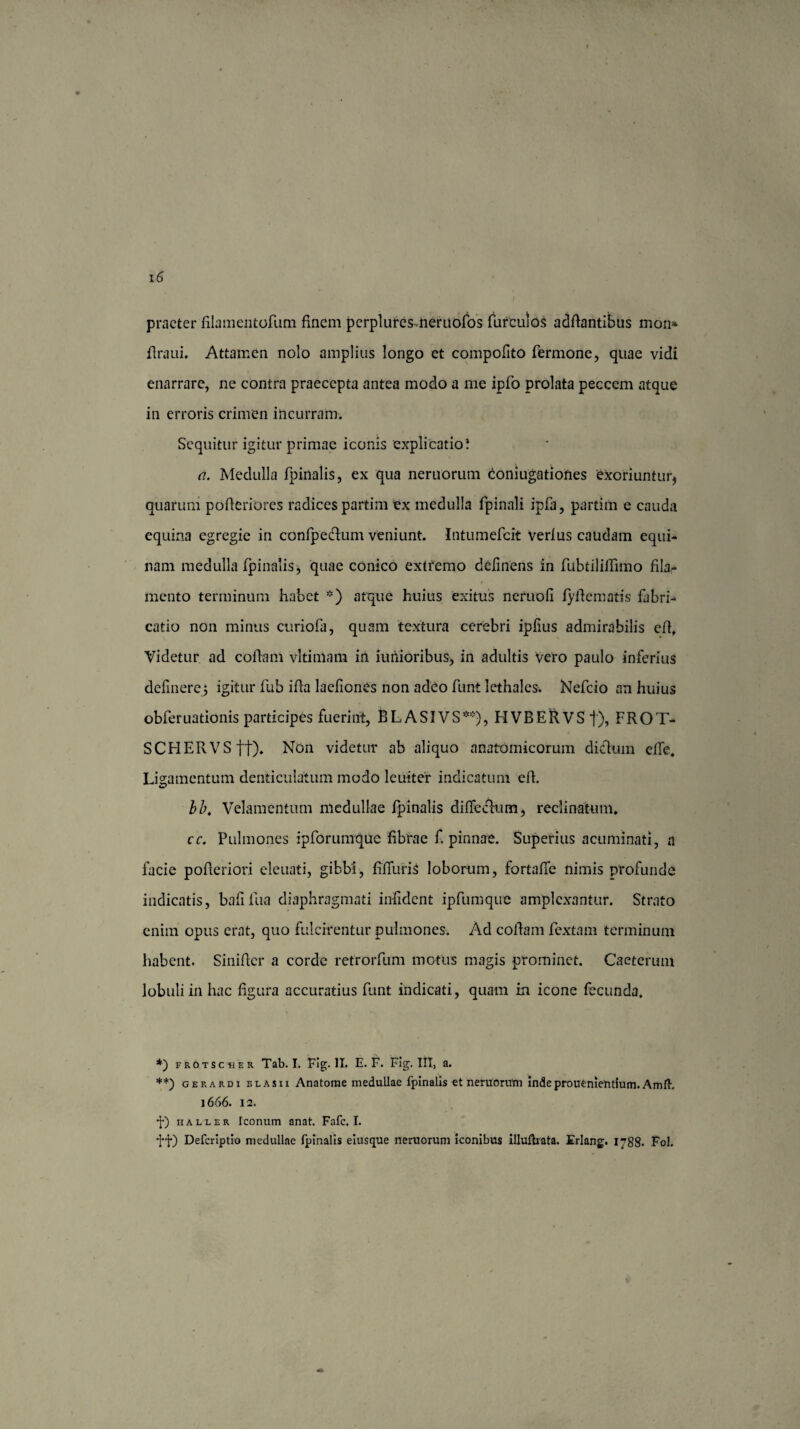 praeter filamentofum finem pcrplurcs.neruofos furculos addantibus mon* draui. Attamen nolo amplius longo et compofito Termone, quae vidi enarrare, ne contra praecepta antea modo a me ipfo prolata peccem atque in erroris crimen incurram. Sequitur igitur primae iconis explicatio! a. Medulla fpinalis, ex qua neruorum coniugationes exoriuntur, quarum poderiores radices partim ex medulla fpinali ipTa, partim e cauda equina egregie in confpedlum veniunt. Intumefcit Verius caudam equi¬ nam medulla fpinalis, quae conico extfemo delinens in fubtilifiimo fila- mento terminum habet *) atque huius exitus neruoli lyde matis fabri-» catio non minus curiofa, quam textura cerebri iplius admirabilis cd. Videtur ad codam vltimam in iunioribus, in adultis vero paulo inferius delinerej igitur fub ida laefioncs non adeo funt lethales. Nefcio an huius obferuationis participes fuerint, BL A SI VS**), H VB E R V S f), FROT- SCHERVSft). Non videtur ab aliquo anatomicorum dictum ede. Ligamentum denticulatum modo leuiter indicatum ed. bb. Velamentum medullae fpinalis dilfeclum, reclinatum. cc. Pulmones ipforumque librae f. pinnae. Superius acuminati, a facie poderiori eleuati, gibbi, fiduriS loborum, fortade nimis profunde indicatis, balifua diaphragmati infident ipfumque amplexantur. Strato enim opus erat, quo fulcirentur pulmones. Ad codam Textam terminum habent. Sinider a corde retrorfum motus magis prominet. Caeterum lobuli in hac dgura accuratius Tunt indicati, quam in icone fecunda. *) fROtscher Tab. I. Fig. II. E. F. Fig. III, a. **) gerardi blasii Anatome medullae fpinalis et nemorum indeprouenientium.Amft. 1666. 12. •J*) iialler Iconum anat. Fafc. I. ff) Defcriptio medullae fpinalis eiusque neruorum iconibus illufhata. Erlang. 1788. Fol.