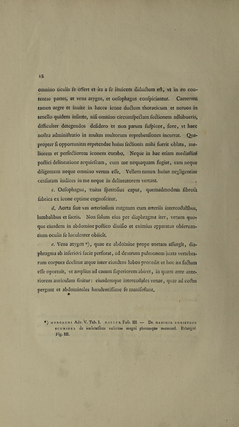 omnino oculis fe offert et ita a fe ihuicem diduclum ed, vt in eo con¬ tentae partes, et vena azygos, et oefophagus confpiciantur. Caeteruni tamen aegre et inuite in hacce icone du&um thoracicum et neruos in tenello quidem infante, nili omnino circumfpeclam fecdionem adhibueris^ difficulter detegendos delidero et non parum fufpicor, fore, vt haec noftra adminidratio in multas multorum reprehenliones incurrat. Qua¬ propter h opportunitas repetendae huius fedfionis mihi fuerit oblata, me¬ liorem et perfectiorem iconem curabo. Neque in hac etiam mediadini podici delineatione acquiefcam, cum me nequaquam fugiat, eam neque diligentem neque omnino veram effe. Vellem tamen huius negligentiae cenfuram iudices in me neque in delineatorem vertant. c. Oefophagus, cuius fpatrofius caput, quemadmodum librofa fabrica ex icone optime cognofcitur, d. Aorta liue vas arteriofum magnum cum -arteriis intercoffalibus, lumbalibus et hieris, Nonfolum eius per diaphragma iter, verum quod¬ que eiusdem in abdomine podico diuilio et eximius apparatus obferuan- tium oculis fe luculenter obiiclt. e. Vena azygos*), quae ex abdomine prope ‘aortam affurgit, dia¬ phragma ab inferiori facie perforat, ad dextrum pulmonem juxta vertebra¬ rum corpora declinat atque inter eiusdem lobos procedit et hoc ita facium effe oportuit, vt amplius ad cauam fuperiorem abiret, in quam ante ante- * riorem auriculam finitur: eiusdemque intercodales venae, quae ad codas pergunt ct abdominales luculcntiffime fe manifedant, *) morgagni Adv. V. Tab. T. hauer Fafc. III. — Dr. oasimir christoph schmidel de varietatibus vaforum magni plerumqtie momenti. Erlangae.