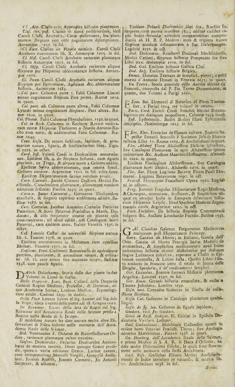 €l iApp. Clufivus'in Appendice hi fi ori 22 plantarum . Ciuf, cur,. pofi. Clufkis in curis pofterioribus., ideft Caroli Clufii Atrebatis. Curae pofteriores, feu pluri- marum .ftirpium non ante cognitarum defcriptiones. Antuerpiae. *611. in fol. CI. Exot. Clnfius de Plantis exoticis. Caroli Clufii Atrebatis exoticorum Sib. X. Antnerpiae 1605. in fol. CI. Hifi. Caroli Clufii Atrebatis rariorum plantarum hiftoria Antuerpìae 1601. in fol. CI. Hìjp, Caroli Clufii Atrebatis rariorum aliquot ftirpium per Hitpanias obfervatarum hiftoria. Antuer- pÌ2e 'I576. .Cl Pann. Caroli Clufii Atrebatis rariorum aliquot ftirpium per Pannoniam, Apftriam &c. obfervatarum hiftoria. Aotuerpiae 1585. IfuCol. pare. Columna parte 1. Fabìi Columna; Lincaei Eiinus cognitarum ftirpium Pars prima. Roma; 1.60&, in quart. Col. pare. ah. Columna parte altera . Fabìi Columnae Lyncaeì minus cognitarum ftirpium. Pars altera. Ro mas 1606. in quart. Coi. Tbytob. Fabii Columnge Phytobafaaos. 15^2. in quart. Col. in Rech. Columna in Rechimi. Rerum medica- rum novae Hnpania; Thelaurus a Nardo Antonio Re- cho cura notis, Se addìtionibus Fabii Columnae. Ro- mas 1545». Conr. Cefn. De rerum foflilium„ lapidum, Se gem- tnarum natura, figuris, Se fimilinudimbus liber. Tigu- li .1565. in odavi Cord. bi-Ji. Valerli Cordi in Diofcoridem armotatìo- nes. Eiufdera lib. 4. de ftirpium hiftoria, cum figuris plurimis, ex Trago, & aliquot novis a Gefnero additi*. Ejufdena Sylva obfervationum, quae omnia fimul, Gefnero curante. Argentina 2561. in fol. edita fuere. Ejuldem DPpenfarorium fsepius reculum procir. Corn. Cornuti. Jacobi Cornuti Dodotis Medici Pa- r-jfienfk, Caeadenfium, piantarmi}, aliarumque nondum editar um Littoria : Parili is 15- in quart. Cernir, jauus Cornarus , Germanus Diofcoridem cranilulit, & fingulis capitibus emblenpata addidit.Ba- filex 1587. In foL Cor.t, Cortufus. Jacobus Antonius Cortufus Patricius Patavinus., Se horti Patavini* Praefedus a Matth. Do- donaso , «Se aliis frequenter cita tur ob plantas ìpiìs •communìcatas, nil aliud edidit, nifi Catalogum horti Patavini, cuna ejufdem areis. Italice Venetiis 15^1. in ; odav. Coft. Joannis Coftseì de unì ver fall ftirpium natura lib. 2. Taurini 1578. in quart. Ejufdem annotauones in Mefuseum cum operibus Metùaei. Venetiis j571. in fol. Ctefcent. Petri Crefcentji Bononienfis de agriculturae partibus, planiarum. Se animalium natura. Se urilita- ee . lib. ì2, ante annos fere ducentos {cripti.. Bafìleae *548. cum paucis figuris. DJLlecb. Dalechamp. Storia delle due piante in due Volumi in Lione in foglio. Della Duquerie. Joan. Bapt. Calìard. della Duquerìe Cadami Regius Mediais, Profeftor, Se Decanus, at- que Academiae Socius,, Lexicon Medico . Etymologi- cum edidit. Cadomi 1695. in dodici. Della Voy<s Lettera fcritta al Sig. A.uzout dal Sig. del¬ ia Voye, circa i vermi delle pietre adì 18. Giugno 1666. De Reaumur. filarne della feta de’Ragni dei S'g. Reaumur dell’Accademia Reale delle Scienze prelfo a ’ BouJot nella firada di S, Jacopo. Il medefimo Autore ha date ancora molte altre Di- fertazioni di Fifiea inferite nelle memorie dell’ Acca¬ demia Reale delle Scienze. Did. Venerandus F. Didacus de Reccolleclorum Or¬ dine , rariorum plantarum cu'tor eximius. Diofcor. Diofcorides. Pedacius Diofcorides Anazar- baeus de materia medica, libros quinque Grasce prodi- dit, quorum variae ediriones Graeco. Latina; extant, cum interpretatione .Marcelli Vergili!, Goupylii Auftii- lani, Joannis Ruèllii, Joannis Cornarli, Jo: Anlonii Sarraceni, Se aliorum . Ejufdem Pedacii Dìofcoridis libri fex, Ruellio In¬ terprete tum parvis iconibus 550., additis cuilibet ca¬ piti hujus fecundae editionis annotationibus compen- diariis ab H. B. P. Medico : item Se triginta icones ftirpium nondum deiineatarum à Jac. Dalechampio. Lugduni 1552. in od. Dod. Dodonaeus. Remberti Dodonaei Mechlinienfis, Medici Cacfarei, -ftirpium hiftoriae Pemptades fex five Libri xxx. Aotuerpiae 1^16. in fol. Dod. Gal. Ejufdem hiftoria Gallica Ciuf. Dod. Belg. Emfdem hiftoria Belgica. Dorut. Donatus. Trattato de {empiici, pietre, e pelei marini d’Antonio Donati in Venezia 1631. in quart. Du Tertre. Storia generale delle Antille abitate da’ Francefi, comporta dal P. Du Tertre Domenicano, in quarto, due Volumi a Parigi 1666. Ff Lem. Bot. Elementi di Botanica di Piton Tourne- ij/ fort, a Parigi 1694. tre vo^urni in ottavo. Furie. Cord. Euricii Cordi Simefufi Medici Bctano- logicum per dialogum propofitum , Coloniae 1554. in od. Eyfl. Eyftettenfis. Bafilii Besleri Horti Eyflettenfis defa'iptio. Norimberga 1613. in fol. FErr. Fior. Ferrarìus deFlorum cultura. Joannis Ba- ptiftae Ferrarii Senenfis è Societate Jefude Florum cultura Libri iv. Romae 1667,& Amftelodamì in quart. F/or.. iltdorf Floras Altdorffince Delicias fylveltres, five Catalogus Plantarum in agro Altdorffino {ponte nafcentium Sec. Alidore MauritioHoffmanno. Altdorf- fii 3 662. in qnart. Ejufdem Florilegìum Altdorffinnm, five Catalogus plantarum horti Medici. Altdorlfii 1676. in quart. Fior. Bat. Florae LugJuno Batavae Flores Pauli Her- manni. Lugduni Batavornm 1690. in od. Fracaft. H'.eronymi Fracaftorii Opera 1590. Lugdu- ni in odavo. Frag. Joannes Fragofus HiCpaniarum Regis Medicus, StChirurgus, aromatum, fiuduum. Se fiinpliciura ali- q.uot ex utraque India in Europam delatorum hifto- riam Hifpanice fcripfit. Ifrael Spachius Medicus Argen- unenfis edidit Argentinae 1610. in od. Fucb. Fuchfius. De hiftoria ftirpium Commentarli infignes Sec. Audore Leonhardo Fuchfio .Bafilea? 1542. in fol. GJlì. Claudius Galenus Pergamenus Medicorum multorum poft Hippocratem Princeps. Garz. Garzias ab Horto; in Italiano, Garzia dall’ Orto. Garziae ab Horto Proregis Indiae Medici 5 de aromatibus. Se fimplicibus medicamentìs apud Indos nafcentibus hiftoria ordine alphabetico per dialogos lingua Lufitanica cofcripta, repentur a Clufio in Epi- tomen contrada. Se Latine fada. Quefto Libro è fla¬ to tradotto in Francefe lotto il titolo di Stona delle Droghe, Spezierie, e deTnedicamenti femplici. Ger. Gerardus. Joannis Gerardi Hiftoria plantarum Angelica. Londini 15517. in fol. Ger. Emac. Gerardi hiftoria emaculata, Se auda a Thoma Johnfono. Londini 1636. Gefn. bort. Conradus Gefnerus in libello de colte- dione ftirpium. Cefo. Cat. Gefnerus in Catalogo plantarum quadri¬ lingui. Gefn. de fg. lap. Gefnerus de figuris lapidum. Goedart. vedi Jo: Goedart. Crisi, in Epijì. Dedicat. VI. GrLslsci in Epìftola De¬ dicatoria Viridarii Lufitani. Guil. Guilandin-us. Melchioris Guilandini quarti tn ordine horti Patavini Praeredi Theon ; five Apologia adverius Matthiolum. Patavii 1558. in quart. Gu. Homberg. deli’ Accademia Reale delle Scienze,, e primo Medico di S. A. R. il Duca d’Orleans, ha date molte Dife-rrazioni Fifiche, le quali fono fiate in¬ ferite nelle memorie della fteffa Accademia. Guih Tifo. Guillelmi Pifonis Medici Amftèlseda- menfis de Indiae utriufque re naturali, Se medica lib. xv. Amftelsedami 1658. in fol. B irhl.