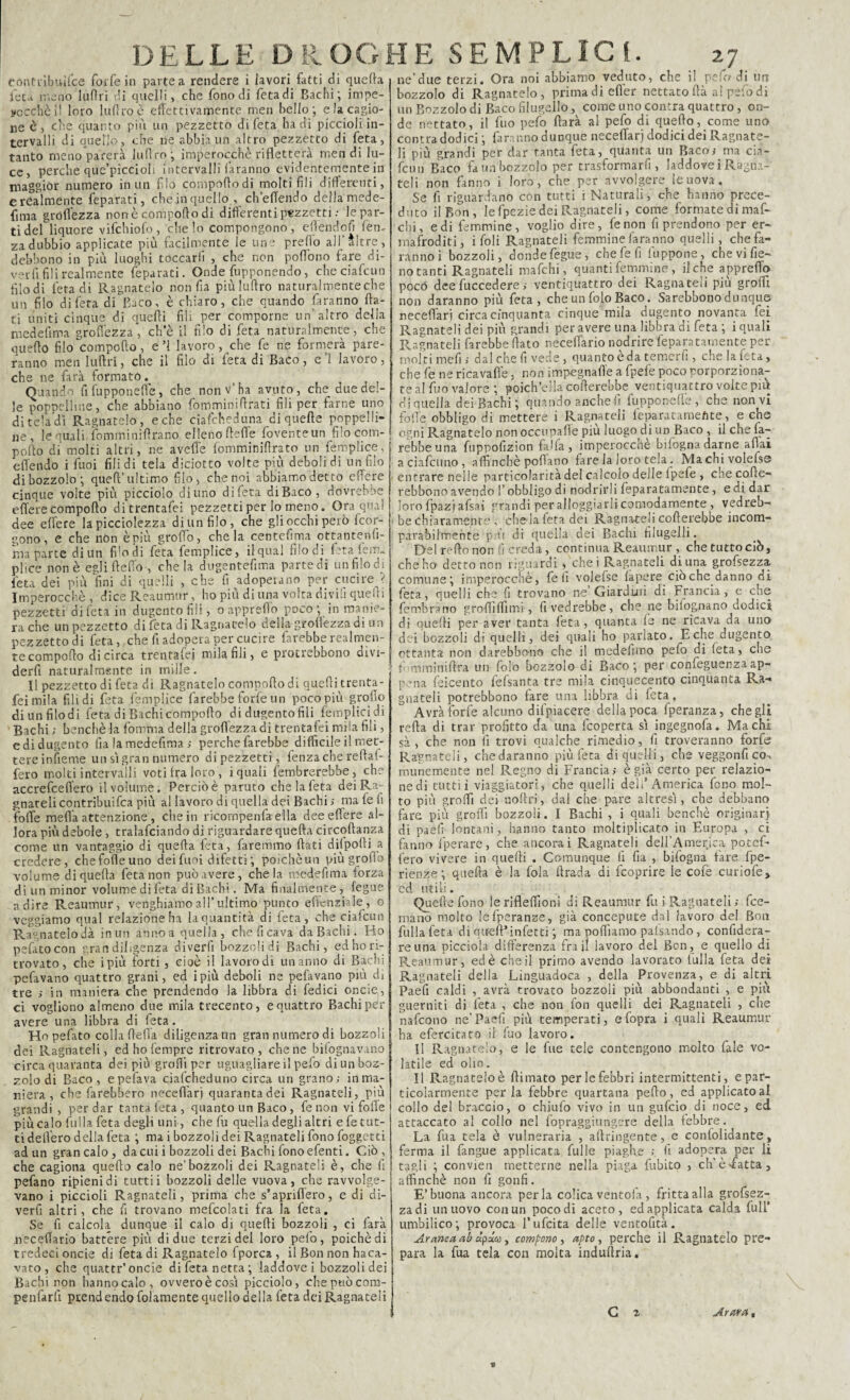 eóntrìbuifce forfè in partea rendere ì lavori fatti di quefta leu meno Iufìri di quelli, che fono di fetadi Bachi; impe- yccchèil loro luftro è effettivamente men bello; e la cagio¬ ne è, che quanto più un pezzetto difeta ha di piccioli in¬ tervalli di quello, che ne abbia un altro pezzetto di feta, tanto meno parerà luftro ; imperocché rifletterà men di lu¬ ce, perche que’piccioh intervalli faranno evidentemente in maggior numero in un fio compoflodi molti fili differenti, C realmente feparati, che in quello , che (Tendo della mede- fi ma grdfl’ezza none comporto di differenti pezzetti ; le par¬ ti del liquore vifchiofo , che lo compongono, effendofi fem za dubbio applicate più facilmente le une predo all’altre , debbono in più luoghi toccarli , che non poflono fare di¬ velli fili realmente feparati. Onde Apponendo, checiafcun diodi fetadi Ragnatelo non fia piùlurtro naturalmente che un filo difeta di Baco, è chiaro, che quando faranno fla¬ ti uniti cinque di quelli fili per comporne un’altro della medefima grolfezza, che il filo di feta naturalmente, che quello filo comporto, e’l lavoro, che fe ne formerà pare¬ ranno men Iuirtri, che il filo di feta di Baco, e 1 lavoro, che ne farà formato. Quando fi fupponeflé, che non v’ha avuto, che due del¬ le poppelhne, che abbiano fomminirtrati fili per farne uno di tela di Ragnatelo, e che ciafcheduna di quelle poppelli- ne , le quali, ìbmminirtrano elleno ftelfe fovente un filo com¬ porto di molti altri, ne avelie fomminiftrato un femplice, e Ile il do i fuoi filidi tela diciotto volte più debolidi un filo di bozzolo; quell’ultimo filo^ che noi abbiamo detto effere cinque volte più picciolo diuno difeta diBaco, dovrebbe effere Compollo ditrentafei pezzetti per lo meno. Ora qual dee effere la picciolezza di un filo, che gli occhi però feor- gono, e che non è più groffo, chela centefima ottantenlì- ma parte diun flodi fe\a femplice, il qual filodi Età fem„ plice non è egli Ile fio , chela dugentefima parte di un filo di feta dei più fini di quelli , che fi adoperano per cucire ? Imperocché , dice Reaumur, ho più di una volta divifi quelti pezzetti difeta in dugentofili, oappreffo poco; in manie¬ ra che un pezzetto di Éta di Ragliatelo della groflézzadi un pezzetto di feta, che fi adopera per cucire farebbe realmen¬ te comporto di circa trentafei mila fili, e protrebbono aivi- derfi naturalmente in mille. Il pezzetto di feta di Ragnatelo comporto di quelli trenta¬ fei mila fili di feta femplice farebbe forfè un poco più grofio di un filo di feta di Bachi comporto di dugento fili femplicidi Bachi ; benché la fomma della groflézzadi trentafei mila fili, edidugento fiala medefima; perche farebbe difficile il met¬ tere infieme un si gran numero dipezzetti, fenzache reftal- fero molti intervalli voti fra loro, i quali fembrerebbe, che accrefceflero il volume. Perciò è paruto che la feta dei Re¬ gnateli contribuifca più al lavoro di quella dei Bachi ; mafefi folle mefifa attenzione , che in ricompenfa ella dee effere al¬ lora più debole , tralafciando di riguardare quefta circoftanza come un vantaggio di quefta feta, faremmo flati dilpofti a credere, chefofleuno dei fuoi difetti ; poichèun più grofio volume di quefta feta non può avere, chela medefima forza diun minor volume difeta di Bachi. Ma finalmente, fegue adire Reaumur, vanghiamo all* ultimo punto eflcnziale, o veggiamo qual relazione ha la quantità di feca , che ciafcun Ragnatelodà inun annoa quella, che fi cava da Bachi. Ho pefatocon gran diligenza diverfi bozzolidi Bachi, ed ho ri¬ trovato, che ipiù forti, cioè il lavorodi un anno di Bachi pefavano quattro grani, ed ipiù deboli ne pelavano più di tre ; in maniera che prendendo la libbra di Tedici oncie,, ci vogliono almeno due mila trecento, e quattro Bachi per avere una libbra di feta. Hopefato colla ftefla diligenza un gran numero di bozzoli dei Ragnateli, ed ho Tempre ritrovato, che ne bifognavano circa quaranta dei più groffi per uguagliare il pefo di un boz¬ zolo di Baco , epefava ciafcheduno circa un grano; in ma¬ niera , che farebbero neceffari quaranta dei Ragnateli, più grandi , per dar tanta feta, quanto un Baco, fenon vi folle più calo falla feta degli uni, che fu quella degli altri e fe tut¬ ti dell'ero della feta ; mai bozzoli dei Ragnateli fono foggetti ad un gran calo, da cui i bozzoli dei Bachi fono efenti. Ciò, che cagiona quello calo ne’bozzoli dei Ragnateli è, che fi pefano ripieni di tutti i bozzoli delle vuova , che ravvolge¬ vano i piccioli Ragnateli, prima che s’apriflero, e di di¬ verfi altri, che fi trovano mefcolati fra la feta. Se fi calcola dunque il calo di quelli bozzoli , ci farà uccellano battere più di due terzi del loro pefo, poiché di tredeci oncie di feta di Ragnatelo fporca , il Bon non haca- vato, che quatti-’oncie di feta netta; laddove i bozzoli dei Bachi non hannocalo, ovveroècosì picciolo, chepuòcom- penfarfi ptend endo fidamente quello della feta dei Ragnateli ne’due terzi. Ora noi abbiamo veduto, che il pela di un bozzolo di Ragnatelo, prima di effer nettato ftà a! pefo di un Bozzolo di Baco filugello, come uno contra quattro, on¬ de nettato, il fuo pefo rtarà al pefo di quello, come uno contra dodici ; faranno dunque neceflarj dodici dei Ragnate¬ li più grandi per dar tanta feta, quanta un Baco; ma cia¬ fcun Baco fa un bozzolo per trasformar fi , laddove i Ragna- teli non fanno i loro, che per avvolgere le uova. Se fi riguardano con tutti ì Naturali, che hanno prece¬ duto il Bon, le fpezie dei Ragnateli, come formate di maf- cbi, e di femmine, voglio dire, fenon fi prendono per er¬ mafroditi, i foli Ragnateli femmine faranno quelli, che fa¬ ranno i bozzoli, dondefegue, chefefi fuppone, che vi fie¬ no tanti Ragnateli mafehi, quanti femmine, il che appretto poco deefuccedere; ventiquattro dei Ragnateli più grofli non daranno più feta, che un folo Baco. Sarebbono dunque neceflari circa cinquanta cinque mila dugento novanta fei Ragnateli dei più grandi per avere una libbra di feta ; i quali Ragnateli farebbe flato neceffario nodrire feparatarnente per molti meli; dal che fi vede, quanto è da temerfi , che la feta, che fe ne ricavafle, non impegnarte a fpelé poco porporziona- te al fuo valore ; poich’ella cofterebbe ventiquattro volte più di quella dei Bachi; quando anche fi fupponeflé, che non vi folle obbligo di mettere i Ragnateli feparatamefite, e che ogni Ragnatelo non occupalle piu luogo di un Baco , il che fa¬ rebbe una fuppofizion falla, itnperoccnè bifognadarne aliai a cialcuno, affinchè pollano fare la loro tela. Machivolefse entrare nelle particolarità del calcolo delle Ipefe , che cofte- rebbono avendo l’obbligo di nodrirli feparatarnente, e di dar loro fpazj afsai grandi per alloggiarli comodamente , vedreb¬ be chiaramente , che la feta dei RagnateH cofterebbe incom¬ parabilmente più di quella dei Bachi filugelli. Del reflo non / creda, continua Reaumur , che tutto ciò, che ho' detto non riguardi , chei Ragnateli di una grofsezza, comune ; imperocché, fe li volefse lapere ciò che danno di feta, quelli che fi trovano ne Giardini di Francia, e che fembrarro grò flirtimi, fi vedrebbe, che ne bilogpano dodici di quelli per aver tanta lena, quanta le ne ricava da uno dei bozzoli di quelli, dei quali ho parlato. E che dugento ottanta non darebbono che il medefimo pefo di (età, che r mminirtra un folo bozzolo di Baco; per confeguenzaap¬ pena feicento fefsanta tre mila cinquecento cinquanta Ra¬ gnateli potrebbono lare una libbra di feta , Avrà forfè alcuno difpiaeere della poca fperanza, che gli refta di trar profitto da una feoperta sì ingegnofa. Ma chi sà , che non li trovi qualche rimedio, fi troveranno forfè Ragnateli, che daranno più feta di quelli, che veggonfi co-, munemente nel Regno di Francia; è già certo per relazio- nedi tuttii viaggiatori, che quelli deli’America fono mol¬ to più grofli dei noftri, dal che pare altresì, che debbano fare più grofli bozzoli. I Bachi , i quali benché originar) di paefi lontani, hanno tanto moltiplicato in Europa , ci fanno fperare, che ancorai Ragnateli dell’America potef- fero vivere in quelli . Comunque fi fia , bifogna lare fpe- rienze ; quefta è la fola ftrada di feoprire le cofe curiofe, cd utili. Quelle fono lerifleflìoni di Reaumur fu i Ragliateli ; fce- mano molto lefperanze, già concepute dal lavoro del Bon fulla feta di quell’ infetti ; ma portiamo palsando, confidera- reuna picciola differenza fra j! lavoro del Ben , e quello di Reaumur, ed è che il primo avendo lavorato fulla feta dei Ragnateli della Linguadoca , della Provenza, e di altri Paefi caldi , avrà trovato bozzoli più abbondanti , e più guerniti di feta , che non fon quelli dei Ragnateli , che nafeono ne’ Paefi più temperati, e fopra i quali Reaumur ha efercitato il fuo lavoro. Il Ragnatele, e le fue tele contengono molto fale vo¬ latile ed olio. Il Ragnatelo è ftimato per le febbri intermittenti, e par¬ ticolarmente perla febbre quartana pedo, ed applicato ai collo del braccio, o chiufo vivo in un gufino di noce, ed attaccato al collo nel fopraggiungere della febbre. La fua tela è vulneraria , aftringente, e confolidante, ferma il fangue applicata fui le piaghe ; lì adopera per li tagli ; convien metterne nella piaga Libito , eh’è-fatta, affinchè non fi gonfi. E’buona ancora perla colica ventola , fritta alla grofsez¬ za di un uovo con un poco di aceto, ed applicata calda full umbilico; provoca l’ufcita delle ventofità. Aranca ab à.pala, comporto, apto, perche il Ragliatelo pre¬ para la fua tela con molta indullria. G z Arara,