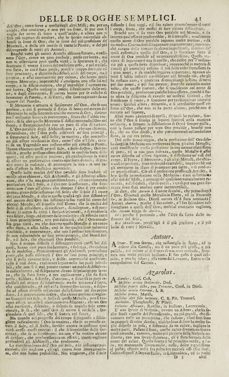 deli’Oro, corre ferve a quella degli altri Midi ; ma per un accido, che contiene, e non per un Teme, fe pur non li voglia dar nome di feme a quell’acido, e allora non vi farà più ragione di credere, che lo fpirito univerfale ab¬ bondi in feme di Oro, che in feme del più grondano de Minerali, o della più inutile di tutte le Piante, o del più difpregevole di tutti gli Animali. Benché tutti gli autori Antichi abbiano {limato ^ e ordi¬ nato TOro, come un gran cordiale, prefo per bocca, noi non vi olTerviamo però quella virtù ; la fperienza è , che /caricato il ventre fi trova del medefimo prfo, e nel medefi- mo llato, in cuiè flato prefo; perch’è troppo duro per ef¬ fe re penetrato, e digerito dai deboli acidi del corpo ; ma è proprio, e affai convenevole per coloro, che hanno prefo troppo Mercurio; imperocché s’amalgama con elio lui nel corpo, e lo fida in maniera, che gl’ impedifce l’operare co¬ me faceva. Quello mefcugìio pofcia èffrafcinato dalle ori¬ ne, o dagli efcrementi. E’ancora buono per le coliche di lavoratori di Piombi, e di Vetri, che fono cagionate da un vapore del Piombo. II Mercurio s’attacca sì facilmente all’Oro, che fe una perfona, a cui fi provochi il flufso di bocca col mezzo del Mercurio ha nella faccoccia qualche moneta di Oro , diviene per l’ordinario bianca in poco tempo, fenza che l’abbia toc¬ cato . Si fa che quello Mercurio fi diffipi mettendo l’Oro nel fuoco, e ffroppicciandolo con un poco di olio di tartaro. L’Oro potabile degli Alchimifti non è, che una chimera. Pretendono, che l’Oro polla rifolverfl ne’fuoi principi , e Separarne il Sale, ed il Solfo; in maniera , che non polla¬ no più effere vivificatiin Oro, come l’olio e’l fale , cava¬ ti da un Vegetabile non poflono efièr più rìmeffiin Pianta. Hanno chiamati quelli pretefi Sale, e Solfo di Oro , Oro po¬ tabile , perche poflono edere difciolti in quallifiaforta di li¬ quore, ed effer prefi in pozione; gli attribuirono la virtù di edere un prefervativo contraogni forta di mali, di gua¬ rire tutte le malattie , di prolungare la vita ; m una pa¬ rola d’edere la Medicina universale. Quelle belle qualità dell’Oro potabile fono fondate sù molte altre chimere. Gli Alchimifli, e gli Adrologi afficu- rano, che v’ha una gran corrifpondenza , ed un commerzio particolare frà’l Sole, e l’Oro per le influenze, che fi co¬ municano l’uno all’altro; che dunque l’Oro è per confe- guenza pieno delle influenze del Sole; che i 1 Sole e 1 cuore del gran Mondo , e che in quella qualità egli dee diffondere cormezzo dell’Oro fuo foflituito la fua virtù fui cuore del picciol Mondo, eh’è quello dell’Uomo; che la qualità del Sole è di ribaldare, di vivificare, di rallegrare, e di puri¬ ficare il corpo da tutti i fuoi cattivi umori, e di rendere la vita felice , lunga ,ed elente dalle malattie ; ch’effendo tutti i loro principi ficuri, non puòdubitard, che l’Oro non ab¬ bia gran virtù, ma che ficcomequeflo Metallo è un corpo affai duro, e affai faldo, così le fue qualità fono talmente rinchiufe, e concentrate, che non fi poflono ben ifeorgere, fe non riducendolo ne’fuoi primi principi x che fono il Sol¬ fo , e il Sale, che chiamanfl Oro potabile. Non è troppo difficile il diflruggere tutti quelli bei dif- corlì ; hanno così poco fondamento, e fodezza, che cadono da fe medefimi .■ Primieramente gli Alchimifti pretendono gratis, che polla rifolverfl 1’ Oro ne’fuoi primi principi, e che fi polla cavarne Sale, e Solfo: imperocché quello me¬ tallo è così duro, e talmente legato nelle lue parti infenfi- bili, che non fi è mai potuto trovare un modo di diflolver- lo radicalmente , nè di fepararne alcuno de’principj per lavo¬ ro , che fia flato fatto, e per applicazione , che fia fiata meffa . Sidilata, fi divide, s’attenua, e fi rarefa in parti in- fenfibili col mezzo de’difsolventi; ma fin qui non s’è fatto, che mafcherarlo , ed eglirefla fempre Oro intero , e difpo- flo ad edere rimeflo col mezzo della follone nel fuo primo flato. I_,e preparazioni di Oro, che alcune perfone ci voglio¬ no fpacciare per Sale , o Solfo di quello Metallo, non fi tro¬ vano edere quando fi eliminano con diligenza, che un Oro affai rarefatto, difciolto, e fofpefoda qualche Sale armo- niacale. Si fa , che quell’Oro di nuovo lì vivifichi , fpo- giiandolo di quel fale, che fi fcacc'a col fuoco. Ma quando nel progreffo del tempo figiugneffe a difeio- gliere radicalmente 1’Oro in maniera , chefe ne potefle ca¬ vare il Sale, ed il Solfo; farebbe ancora inquiflione qual virtù aveffe quelli principi : il che fi feoprirebbe dalle fpe- rienze, che le nefarebbono: ma non v’ha motivo alcuno di credere, che produceflero tanti effetti; quanti vogliono perfuaderfi gli Alchimifli, che producono. La corrifpondenza dell’Oro col Sole, eie influenze par¬ ticolari, che vogliono , ch’egli riceva fono immaginazio¬ ni, che non hanno probabilità, Noi veggtamo, che il Sole 4 I diffonde i fuoi raggi, e il fuo calore generalmente sù tutti i corpi, fenza, che moftri di fare alcuna diftir.zione. Benché non vi fia vero Oro potabile nel Mondo, e fra incerto qual effetto produrrebbe , fefitrovaile , nondimeno quello nome di Oro potabile inganna molte perfone, e dà un modo a Ciurmadori di ingannare impunemente ; imperoc¬ ché cavano delle tinture da alcuni ingredienti, il colore de’ quali raffomiglia quello dell’Oro, e le frecciano lotto il nome di Oro potabile ad un prezzo altilfimo. Quella ma¬ niera di ingannare è una di quelle, che riefee per l’ordina¬ rio più a quella forta di perfone; imperocché in materia di rimedj gli ammalati rellano il più delle volte lopraffatti da i gran nomi, e da qualche leggiera apparenza ; ognuno al¬ tresì fi lafcia indurre a pubblicare nel Mondo ciò, che gli ha coftato caro, e proccura di conciliargli la (lima di tutti pel fuo nome, e pel fuo prezzo. Succede eziandio molte volte, che quelle tinture, che fi qualificano col nome di Oro potabile , producono qualche buon effetto, perchè è fia¬ ta urtata la diligenza di cavarle ne’meflrui fpiritofi , che fortificano il cuore, e fcacciano pertrafpirazione reattivi umori; Gridali allora, miracolo, e fi attribuire quell’ ef¬ fetto all’Oro, che non vi ha parte alcuna, poiché non è entrato nel liquore» Altri meno adulatori di quelli, de’quali ho parlato, fan¬ no che l’Oro fi fciolga in liquori fpiritofi nella maniera ordinaria, e ficcome la cfiffoluzione di Oro è fempre gialla, così la fanno pafiàre per vero Oro potabile , benché non fia, che un Oro divifo, e che può rimetterli nel medefimo fiato, in cui era prima. Del refto io non veggio, chela perfezione dell’Oro deb- ba dargli in Medicina una preferenza fopra gli altri Metalli; anzi confiftendo quella perfezione in una unione efattiffima di parti, ed in una gran fodezza, quello Metallo è affai meno difpoflo ad edere digerito, e dillribuito ne’ vafi del corpo. Il Ferro, il Mercurio , e gli altri Metalli, che chia- manfiimperfetti, fono moltopiù trattabili ; imperocché noi gli mettiamo in iftato di penetrare per tutto, e di produr¬ re grandi effètti. Ciò eh’ è perfezione preffo agli Artefici, è ben fpefio imperfezione nella Medicina; e noi ci ferviamo affai più de’Mirti, i principi de’quali fono naturalmente ra¬ refatti, e dilfoiubili, cha di quelli, i quali per una gran du¬ rezza fono fiati renduti come incorruttibili. Si dice, che Aurum è il nome di colui, che primo feoprì l’Oro. Chiamarti quello Metallo in Ebreo, ed in Francefe Or, in Italiano Oro. Dicefi ancora eh’è fiata nominata E Aurora Aurora, perche il fuo colore, e’1 fuo fplendore rai- lomigliano a quelli dell’Oro; molti al contrario vogliono, che Aurum venga da Aurora. Sol; perche fi pretende , che l’Oro fia fatto dalle in¬ fluenze del Sole, Rcx Metallorum, perch’ègli è il più perfetto , e il più bello di tutti i Metalli. Autour. Utour. E’una feorza, che raffomiglia in figura, ed in colore alla Canella, ma è un poco più grolla, e più pallida, col colore al di dentro di una noce mofeada, {pez¬ zata con molti piccioli brillanti. Il fuo guflo è quarti infi- pido, e non ha odore; ella viene dal Levante. Entra nella compofizioae del Carmin . Azdvolus, A Zarolus . Cacf. Cali. Mefpilus arcui a Diofcoridis, Dod. Mefpilus proprie dici a , qu& Tricoccos . Cord, ili Diofc. Mefpilus aronìa Veterum. I, B« Mefpilus prima. Matth. Mefpilus Apii folio laciniato. C. B. Pit. Tournef. Anthedon. Theophrafii, de Plinii. P aliar us Africana. Ruellio, in Italiano, Lazzcruolo, E’ una fpezie diNelpolo, ovvero un Albero, che ha fo¬ ghe limili a quelle del Pretofemolo, ma più grandi, che di¬ ventano rofle un poco prima , che cadono; i fuoi fiori fono in grappoli di color dierba; ciafcheduno di loro ha molto fo¬ glie difpofte in rofa, e foflenute da un calice, tagliato in molte parti. Paffato il fiore, quello calice diventa un frutto quafi rotondo, carnuto, molto più picciolo della Nefpola or¬ dinaria, con una fpezie di corona , ch’è fiata formata dalle punte del calice. Quello frutto è fui principio verde, e.'u- ro, ma maturando divien molle, rodo, dolce egratiffimo al gufto; chiude nella fua polpa tre piccioli offi affai duri. Coltivartiqueft’AlbejoinItalia, in Linguadoca 3 ed in molti