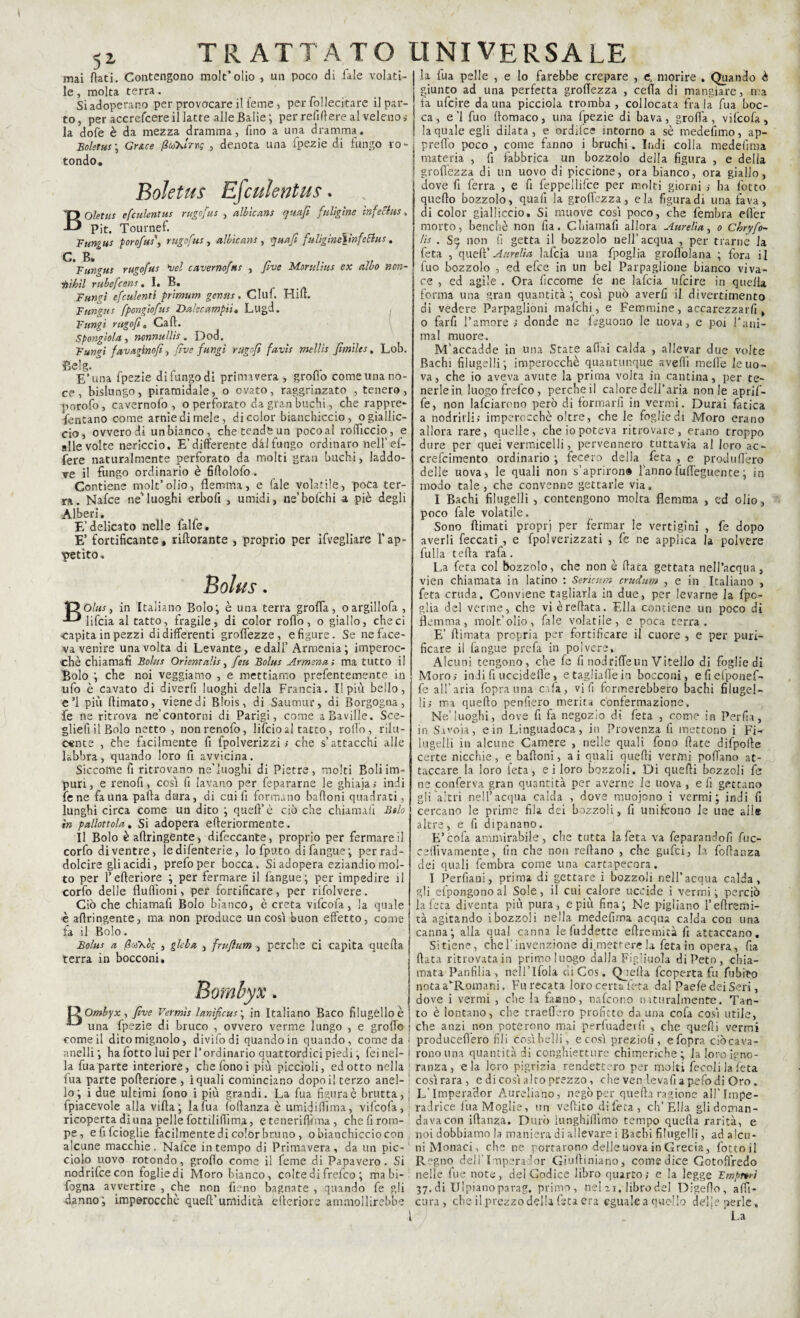 5* mai flati. Contengono molt’olio , un poco di Tale volati¬ le, molta terra. Si adoperano per provocare il teme, per fol lecitane il par¬ to, per accrefcere il latte alle Balie; per refi fi ere al veleno,- la dofe è da mezza dramma, fino a una dramma. Boletus\ Gr&ce /?a>XiVn; , denota una (pezie di lungo ro¬ tondo* Boletus Efculentus. BOtej efculentus rugofus , albicans qua/i fuligine ìnfeclus» Pit. Tournef. Fungus porofus\ rugofus, albìcans , quafi fuUgine\mfeStus. G R* Fungus rugofus \>el cavernofns , five Morulius ex albo non- iiihìl rubefcens. I. B. Fumi cfctdenti prìmum gentis. Ciuf. Hitt. Fungus fpongiofus Da/ecampli• Lugd. Fungi rugo fi, Cali. Spongìola, nonnullìs „ Dod. Fun<r't fav agiti o/i, five fungi rugnfì favis mellis fimìles, Lob. Belg. E’ una fpezie difungodi primavera , grotto come una no¬ ce , bislungo, piramidale, o ovato, raggrinzato , tenero, porofo, cavernofo , o perforato da gran buchi, che rappre¬ sentano come arnie di mele, di color bianchiccio, o giallic¬ cio, ovvero di un bianco, che tende un poco al rotticelo, e alle volte nericcio. E’differente dàlfungo ordinaro nell’ ef- fere naturalmente perforato da molti gran buchi, laddo¬ ve il fungo ordinario è fiflolofo. Contiene molt’olio, flemma, e (ale volatile, poca ter¬ ra. Nafce neluoghi erbofi , umidi, ne’bofchi a piè degli Alberi. E’delicato nelle falfe. E’ fortificante, rillorante , proprio per ifvegliare l’ap¬ petito. Bolus. 1Doto, in Italiano Bolo; è una terra grotta, oargillofa , lifcia al tatto, fragile, di color rotto, o giallo, che ci •capita in pezzi di differenti grò flezze, e figure. Se ne face¬ va venire una volta di Levante, e dall’ Armenia; imperoc¬ ché chiamali Bolus Orientalts, feti Bolus Armena; ma tutto il Bolo ; che noi veggiamo , e mettiamo prefentemente in ufo è cavato di diverfi luoghi della Francia. Il più bello, e’l più (limato, viene di Blois, di Saumur, di Borgogna, fe ne ritrova ne’contorni di Parigi, come aBavifle. Sce- gliefiil Bolo netto , nonrenofo, lifcioal tatto, rollo, rilu¬ cente , Che facilmente fi fpolverizzi ; che s’attacchi alle labbra, quando loro fi avvicina. Siccome fi ritrovano ne’luoghi di Pietre, molti Boli im¬ puri, e renofi, cosi fi lavano per fepararne le ghiaia; indi iene fauna palla dura, di cui lì formano bafloni quadrati, lunghi circa Come un dito ; quell’è ciò che chiamali Bolo in pallottola. Si adopera elleriormente. Il Bolo è attingente, difeccante, proprio per fermare il corfo di ventre, le difenterie, lo fputo di fangue; per rad¬ dolcire gli acidi, prefoper bocca. Si adopera eziandio mol¬ to per I’efteriore ; per fermare il fangue; per impedire il corfo delle fluflìoni, per fortificare, per rifolvere. Ciò che chiamafi Bolo bianco, è creta vifcofa, la quale è attingente, ma non produce un cosi buon effetto, come fa il Bolo. Bolus a /3co\è? , gleba , frufìum , perche ci capita quella terra in bocconi. Bombyx. V^Ombyx, five Vermìs lanìficus\ in Italiano Baco filugèllo è una fpezie di bruco , ovvero verme lungo , e grotto come il dito mignolo, divifodi quando in quando, come da -anelli ; ha fotto lui per l’ordinario quattordici piedi, fei nel¬ la fua parte interiore, chefonoi più piccioli, edotto nella fua parte pofteriore , i quali cominciano dopo il terzo anel¬ lo; i due ultimi fono i più grandi. La fua figura è brutta, ipiacevole alla villa; la fua (oftanza è umidittìma, vifcofa, ricoperta dì una pelle fottiliflìma, e tenerifiìma , che fi rom¬ pe, efifeioglie facilmente di color bruno , o bianchicciocon alcune macchie. Nafce in tempo di Primavera, da un pic¬ ciolo uovo rotondo, grotto come il feme di Papavero. Si nodrifeeeon foglie di Moro bianco, colte di frefeo ; mabi- fogna avvertire , che non fieno bagnate , quando fe gli hanno; imperocché quell’umidità eileriore ammollirebbe la fua pelle , e lo farebbe crepare , e, morire . Quando è giunto ad una perfetta grottezza , cella di mangiare, ma fa ufeire da una picciola tromba , collocata fra la fua boc¬ ca , e’l fuo llomaco, una fpezie di bava, grotta, vifcofa, la quale egli dilata, e ordifce intorno a sé medelìmo, ap¬ pretto poco , come fanno i bruchi. Indi colla medelìma materia , fi fabbrica un bozzolo della figura , e delia grottezza di un uovo di piccione, ora bianco, ora giallo, dove fi ferra , e fi feppeilifce per molti giorni ; ha fotto quello bozzolo, quali la grottezza, eia figura di una fava, di color gialliccio. Si muove così poco, che fembra efler morto, benché non fia. Chiamafi allora Aure lì a, o Cbryfo- lìs . Se non fi getta il bozzolo nell’acqua , per trarne la, fe ta , quell’ Aure Ha lafcia una fpoglia grottolana ; fora il tuo bozzolo , ed efee in un bel Parpaglione bianco viva¬ ce , ed agile . Ora ficcome fe ne lafcia ufeire in quella forma una gran quantità ; così può averli il divertimento di vedere Parpaglioni mafehi, e Femmine, accarezzarfi, o farfi l’amore ; donde ne feguono le uova, e poi Pani- ma 1 muore. M’accadde in una State aliai calda , allevar due volte Bachi filugelli; imperocché quantunque avelli mette le uo¬ va, che io aveva avute la prima volta in cantina, per te¬ nerle in luogo frefeo, perche il calore dell’aria non le aprif- fe, non lalciarono però di formarli in vermi. Durai fatica a nodrirli; imperocché oltre, che le foglie di Moro erano allora rare, quelle, che io poteva ritrovare, erano troppo dure per quei vermicelli, pervennero tuttavia al loro ac- crefcimento ordinario ; fecero della feta , e produttèro delle uova* le quali non s’aprirond l’anno fuflèguence ; in modo tale , che convenne gettarle via. I Bachi filugelli , contengono molta flemma , ed olio, poco fale volatile. Sono llimati propri per fermar le vertigini , fe dopo averli feccati , e fpolverizzati , fe ne applica la polvere fulla tetta rafa. La feta col bozzolo, che non è fiata gettata nell’acqua, vien chiamata in latino : Sericum crudum , e in Italiano , feta cruda. Conviene tagliarla in due, per levarne la fpc- glia del verme, che vi èrettata. Ella contiene un poco di flemma, molt’olio, fale volatile, e poca terra. E’ (limata propria per fortificare il cuore , e per puri¬ ficare il fangue prefa in polvere, Alcuni tengono, che fe fi nod ritte un Vitello di foglie di Moro; indi fi uccidefle, e tagliafièni bocconi, eliefponef- fe all’aria foprauna ola, vili formerebbero bachi filugel¬ li; ma quello penfiero merita confermazione. Ne.’luoghi, dove fi fa negozio di feta , come in Perfia, in Savoia, e in Linguadoca, in Provenzali mettono i Fi¬ lugelli in alcune Camere , nelle quali fono fiate difpofte certe nicchie, e battoni, a i quali quelli vermi pollano at¬ taccare la loro feta, e i loro bozzoli. Di quelli bozzoli fe ne conferva gran quantità per averne le uova , e fi gettano gli altri nell’acqua calda , dove muojono i vermi; indi li cercano le prime fila dei bozzoli, fi unifvono le une aiie altre, e fi dipanano. E’cola ammirabile, clie tutta la feta va feparandofi fuc- cettìvamente, lìti che non rollano , che gufei, la fottanza dei quali fembra come una cartapecora. I Perfiani, prima di gettare i bozzoli nell’acqua calda, gli efpongono al Sole, il cui calore uccide i vermi ; perciò ìafeta diventa più pura, e più fina; Ne pigliano l’ettremi- tà agitando ibozzoli nella medefima acqua calda con una canna; alla qual canna leluddette eftremità fi attaccano. Si tiene, che l’invenzione dimettere la feta in opera, fia fiata ritrovata in primo luogo dalla Figliuola di Peto, chia¬ mata Panfilia, nell’Ifola diCos. Quella Scoperta fu Subito notaavRomani. Fu recata loro certa feta dal Paefe dei Seri, dove i vermi , die la taeno, nafeono naturalmente. Tan¬ to è lontano, che metterò profitto da una cofa così utile, che anzi non poterono mai perfuaderfi , che quelli vermi producettèro fili Così belli, ecosì preziofi, efopra ciòcava- ronouna quantità di conghietture chimeriche; la loro igno¬ ranza, eia loro pigrizia rendettero per molti fecoli la feta cosìrara, e di così alto prezzo, che ven levafi apefodi Oro. L’Impera'dor Aureliano, negò per quella ragione all’ Impe¬ ra Jrice lua Moglie, un veftito dì feta , eh'Ella gli doman¬ dava con ittanza. Durò iunghilììmo tempo quella rarità, e noi dobbiamo la maniera di allevare i Bachi filugelli, ad alcu¬ ni Monaci, che ne portarono delleuova in Grecia, fottoil R^gno dellTmperador Giuftiniano, come dice Gotofiredo nelle fue note, del Codice libro quarto; e la legge Fmpmi 37. di Ulpianoparag. primo, nel 21. libro del Digetto, alti- cura , che il prezzo della feta era eguale a quello delle perle. La