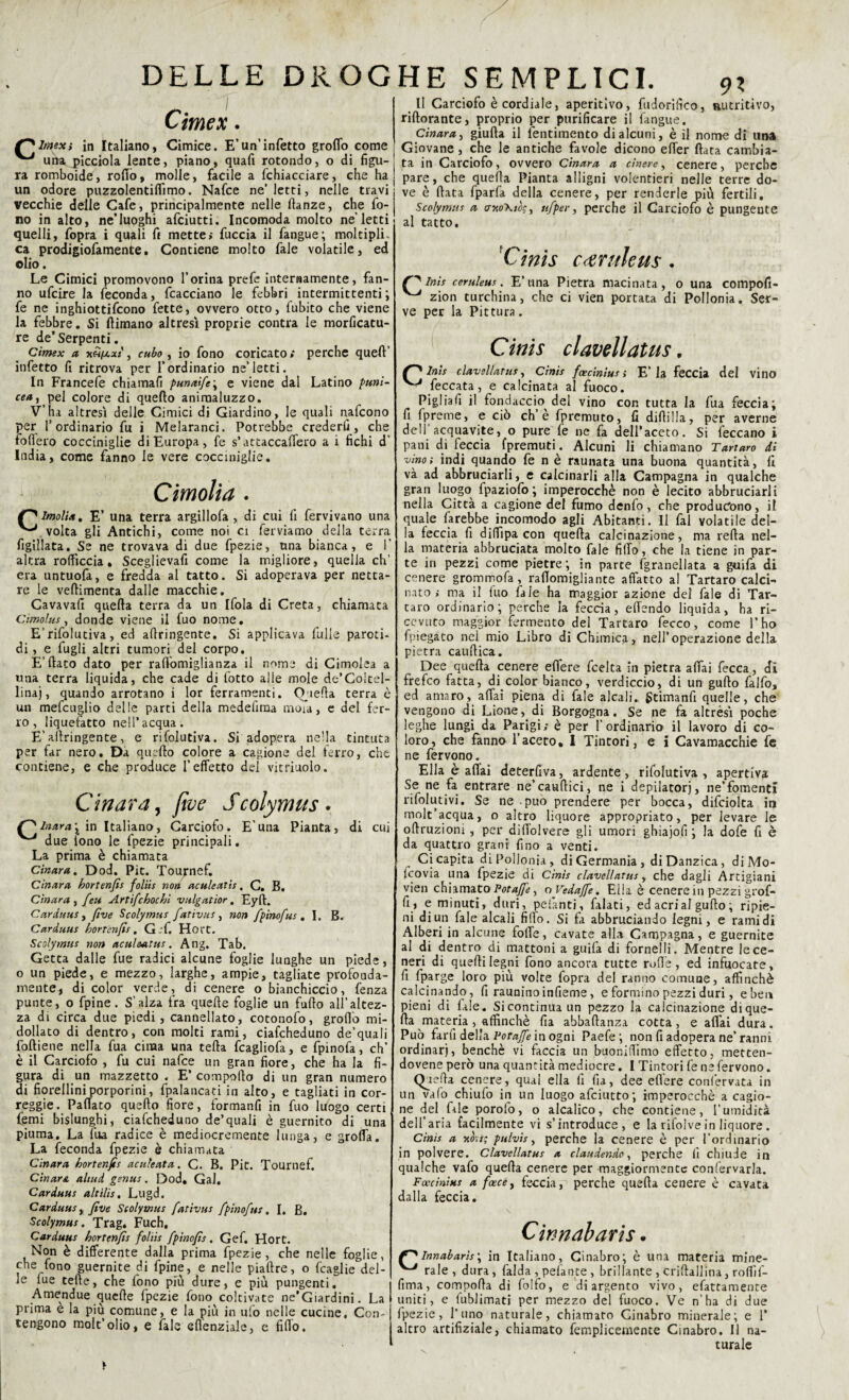 Cimex. ltnex, in Italiano, Cimice. E’un’infetto groflo come una piceiola lente, piano, quart rotondo, o di figli-1 ra romboide, rollò, molle, facile a fchiacciare, che ha j un odore puzzolentiffimo. Nafce ne’letti, nelle travi vecchie delle Cafe, principalmente nelle ftanze, che fo¬ no in alto, ne’luoghi afciutti. Incomoda molto ne letti quelli, fopra i quali fi mette; fuccia il fangue; moltiplL ca prodigiofamente. Contiene molto fale volatile, ed olio. Le Cimici promovono l’orina prefe internamente, fan¬ no ufcire la feconda, fcacciano le febbri intermittenti; fe ne inghiottifcono fette, ovvero otto, fubito che viene la febbre. Si (limano altresì proprie contra le morficatu- re de’Serpenti. Cimex a hhixxi , cubo , io fono coricato; perche quell’ infetto fi ritrova per l’ordinario ne’letti. In Francefe chiamafi punaìfe\ e viene dal Latino punì¬ cea^ pel colore di quello animaluzzo. V’ha altresì delle Cimici di Giardino, le quali nafcono per l’ordinario fu i Melaranci. Potrebbe crederli, che fodero cocciniglie di Europa, fe s’attaccalfero a i fichi d’ India, come fanno le vere cocciniglie. Cimolia . lmoli». E’ una terra argillofa , di cui fi fervivano una ^ volta gli Antichi, come noi ci ferviamo della terra figillata. Se ne trovava di due fpezie, una bianca, e 1’ altra rofficcia. Sceglievafi come la migliore, quella eh’ era untuofa, e fredda al tatto. Si adoperava per netta¬ re le vellimenta dalle macchie. Cavava!! quella terra da un Ifola di Creta, chiamata Cimolus, donde viene il fuo nome. E’rifolutiva, ed adringente. Si applicava fulle paroti- di, e fugli altri tumori del corpo. E’fiato dato per rafiomigtianza il nome di Cimolea a una terra liquida, che cade di lotto alle mole de’Coltel¬ linai, quando arrotano i lor ferramenti. Quella terra è un mefcuglio delle parti della medefiraa moia, c del fer¬ ro, liquefatto nell’acqua. E'allringente, e rìfolutiva. Si adopera nella tincuta per far nero. Da quello colore a cagione del ferro, che contiene, e che produce l’effetto del vitriuolo. C in ara, five Scolymus• r^lnura- in Italiano, Carciofo. E'una Pianta, di cui ^ due fono le fpezie principali. La prima è chiamata Cìnara. Dod. Pit. Tournef. Cinara hortenfis foliis non aculeatis. C. B. Cìnara ) feti Artifchochì vulgatior. Eyft. Carduus, five Scolymus fativus , non fpinofus. I. B. Carduus hortenfis. G-'f. Hort. Scolymus non acul&atus . Ang. Tab. Getta dalle fue radici alcune foglie lunghe un piede, o un piede, e mezzo, larghe, ampie, tagliate profouda- mente, di color verde, di cenere o bianchiccio, fenza punte, o fpine. S’alza fra quelle foglie un furto all’altez¬ za di circa due piedi, cannellato, cotonofo, groflo mi- dollato di dentro, con molti rami, ciafcheduno de’quali foftiene nella fua cima una fella fcagliofa, e fpinofa, eh’ è il Carciofo , fu cui nafce un gran fiore, che ha la fi¬ gura di un mazzetto . E’ comporto di un gran numero di fiorellini porporini, fpalancati in alto, e tagliati in cor- reggie. PalTato quello fiore, formanfi in fuo luogo certi femi bislunghi, ciafcheduno de’quali è guernito di una piuma. La fua radice è mediocremente lunga, e grolla. La feconda fpezie è chiamata Cìnara hortenfis aculeata. C. B. Pit. Tournef. Cìnara altud genus. Dod. Gal, Carduus alt ìli.s. Lugd. Carduus, five Scolymus fativus fpinofus. I. B. Scolymus. Trag. Fuch. Carduus hortenfis foliis fpinofis. Gef. Hort. Non è differente dalla prima fpezie, che nelle foglie, che fono guernite di fpine, e nelle piatire, o fraglie del¬ le fue tefte, che fono più dure, e più pungenti. Amendue quelle fpezie fono coltivate ne’Giardini. La prima e la più comune, e la più in ufo nelle cucine. Con- tengono mole’olio, e fale eflenziale, e firto. Il Carciofo è cordiale, aperitivo, fudorifico, nutritivo, riftorante, proprio per purificare il fangue. Cìnara, giulla il fentimento di alcuni, è il nome di una Giovane , che le antiche favole dicono effer (lata cambia¬ ta in Carciofo, ovvero Cìnara a cinese, cenere, perche pare, che quella Pianta alligni volentieri nelle terre dó¬ ve è fiata fparfa della cenere, per renderle più fertili, Scolymus a cntoXtòs, nfper, perche il Carciofo è pungente al tatto. 'Cinis canileu$. ninis cemleus. E’una Pietra macinata, o una compofi- ^ zion turchina, che ci vien portata di PoIIonia. Ser¬ ve per la Pittura. Cinis clavellatus. Inìs clavellatus, Cinis foecinius ; E’la feccia del vino ■ feccata, e calcinata al fuoco. Pigliart il fondaccio del vino con tutta la fua feccia; fi fpreme, e ciò eh’è fpremuto, fi difiilla, per averne dell’acquavite, o pure fe ne fa dell’aceto. Si feccano i pani di feccia (premuti. Alcuni li chiamano Tartaro di vino; indi quando fe n è raunata una buona quantità, fi và ad abbruciarli, e calcinarli alla Campagna in qualche gran luogo fpaziofo ; imperocché non è lecito abbruciarli nella Città a cagione del fumo denfo, che producono, il quale farebbe incomodo agli Abitanti. Il fai volatile del¬ la feccia fi diffipa con quella calcinazione, ma refia nel¬ la materia abbruciata molto fale fido, che la tiene in par¬ te in pezzi come pietre ; in parte (granellata a guifa di cenere grommofa, raflomigiiante affatto al Tartaro calci¬ nato; ma il fuo fale ha maggior azione del fale di Tar¬ taro ordinario; perche la feccia, ertendo liquida, ha ri¬ cevuto maggior fermento del Tartaro fecco, come l’ho fpiegato nei mio Libro di Chimica, nell’operazione della pietra caurtica. Dee quella cenere eflere feelta in pietra affai fecca, di frefeo fatta, di color bianco, verdiccio, di un guflo falfo, ed amaro, affai piena di fale alcali, gtimanfi quelle, che vengono di Lione, di Borgogna. Se ne fa altrési poche leghe lungi da Parigi; è per l’ordinario il lavoro di co¬ loro, che fanno l’aceto. I Tintori, e i Cavamacchie fe ne fervono. Ella è aliai deterfiva, ardente, rifolutiva , apertivi Se ne fa entrare ne’caurtici, ne i depilatori, ne’fomenti rifolutivi. Se ne può prendere per bocca, difciolta in molt’acqua, o altro liquore appropriato, per levare le oftruziom , per diffolvere gli umori ghiajolì ; la dofe fi è da quattro grani fino a venti. Ci capita di Pollonia, di Germania , di Danzica, diMo- Icovia una fpezie di Cinis clavellatus, che dagli Artigiani vien chiamato Potafie, o Vedaffe. Ella è cenere in pezzi grof- fij e minuti, duri, pelanti, falati, ed acri al gufto ; ripie¬ ni di un fale alcali firto. Si fa abbruciando legni, e rami di Alberi in alcune folle, cavate alla Campagna, e guernite al di dentro di mattoni a guila di fornelli. Mentre le ce¬ neri di quelli legni fono ancora tutte ruffe, ed infuocate, fi fparge loro più volte fopra del ranno comune, affinchè calcinando, fi raunino infieme, e formino pezzi duri, e ben pieni di fale. Sicontinua un pezzo la calcinazione dique- Ha materia , affinchè fia abbaftanza cotta, e affai dura. Può farfi della Votaffe in ogni Paefe; non fi adopera ne’ranni ordinar), benché vi faccia un buonirtimo effetto, metten- dovene però una quantità mediocre. I Tintori fe ne fervono. Que fia cenere, qual ella fi fia, dee eflere confervata in un vaio chiufo in un luogo afeiutto; imperocché a cagio¬ ne del fale porofo, o alcalico, che contiene, l’umidità dell’aria facilmente vi s’introduce, e la rifol ve in liquore. Cinis a *ò\i; pulvìs, perche la cenere è per l’ordinario in polvere, clavellatus a claudendo, perche fi chiude in qualche vafo quella cenere per maggiormente confervarla. Foecinius a face y feccia,'5 perche quella cenere è cavata dalla feccia. \ Cwnabaris. Innabarìs\ in Italiano, Cinabro; è una materia mine- ^ rale, dura, falda , pelante , brillante , crirtallina , roffil- fima, comporta di folfo, e di argento vivo, efattamente uniti, e fublimati per mezzo del fuoco. Ve n’ha di due fpezie, l’uno naturale, chiamaro Cinabro minerale; e 1’ altro artifiziale, chiamato femplicemente Cinabro. Il na¬ turale