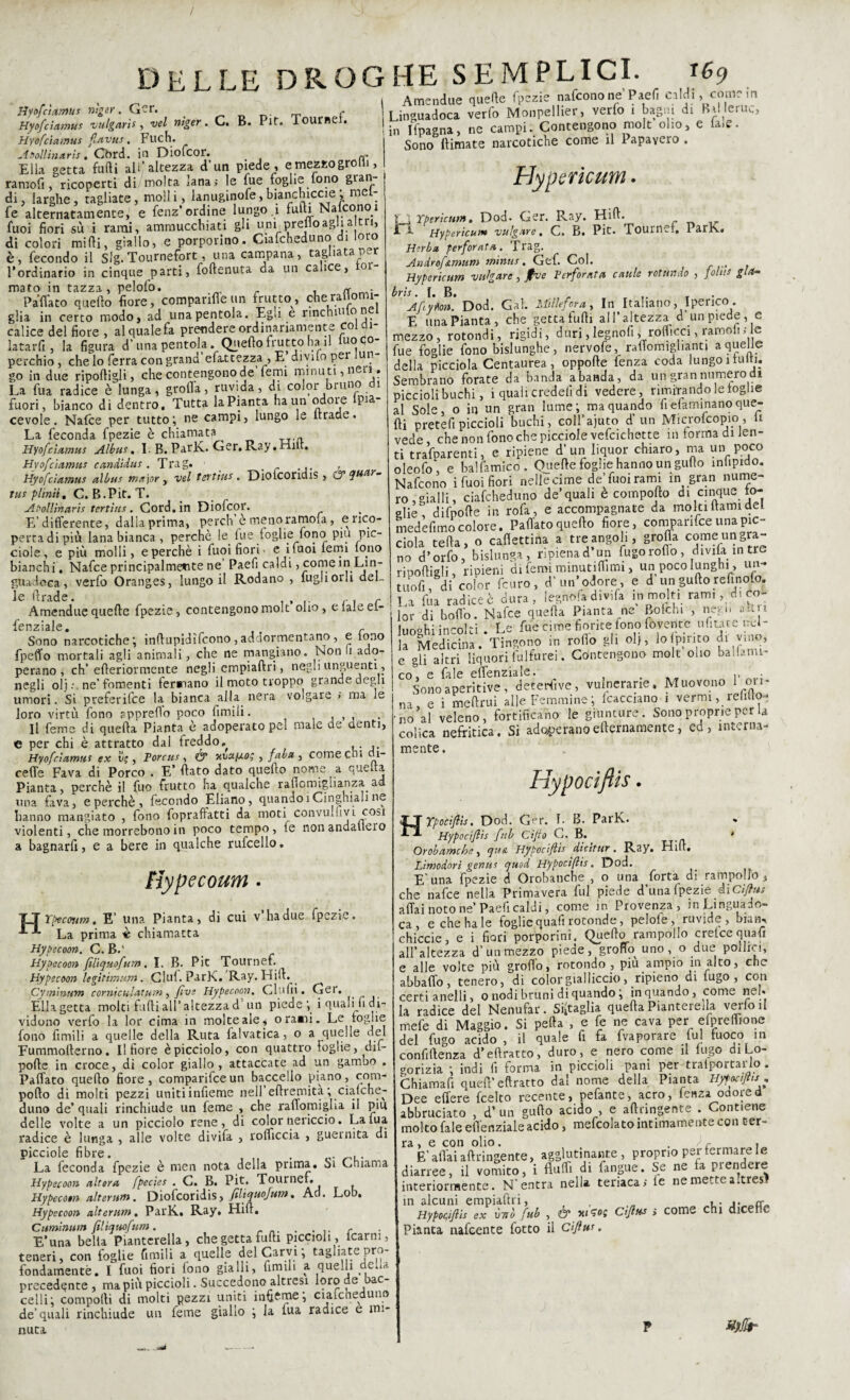 / DELLE DROGHE SEMPLICI. 169 Hyofctamui vìger. Ger. ^ c Hyofciamui vtilgaris, vel viger. C. B. Pit. Tournef. Hyofciamus fiavus. Fuch. A folli no.rìs, Cbrd. in Diofcor. . , Ella getta fufti all’altezza d’un piede , etnezzogroHi, ramofi, ricoperti di molta xana; le lue foglie lono gran di, larghe, tagliate, molli, lanuginofe, bianchiccie ; mel- fe alternatamente, e fenz’ordine lungo.1 furti Nalconoi fuoi fiori su i rami, ammucchiati gli uni prelloagha tn, di colori midi, giallo, e porporino. Ciafcheduno di loro è, fecondo il Slg. Tournefort, una campana, tagliata per l’ordinario in cinque parti, foftenuta da un calice, 0 mato in tazza, pelofo. . n . Paflato quello fiore, compariffe un frutto , che rattomi- glia in certo modo, ad una pentola. Egò e rinchm o n calice del fiore , al quale fa prendere ordinariamente coiqi- latarfi, la figura d’una pentola . Quello frutto hani iuocjo- perchio, che lo ferra con grand efattezza, E divuo per un go in due riportigli , che contengono de femi minu ti, neri. La fua radice è lunga, grolla, ruvida, di color bruno 1 fuori, bianco di dentro. Tutta la Pianta ha un odore pia¬ cevole. Nafce per tutto; ne campi, lungo le ltracle. La feconda fpezie è chiamata Hyofciamus Albus. LB.ParK.Ger.Ray.Hiit. Hyofciamus candidili .Trag. Hyofciamus alimi major , vel tevtiui. Diolcoridis , & guar¬ nii plinti t C.B.Pit.T. Abollinarii tertirn. Cord, in Diofcor. E’differente, dalla prima, perch èmenoramoia, e rico¬ perta di più lana bianca , perchè le. fue foglie fono piu pic- ciole, e più molli, e perchè i fuoi fiori- e i fuoi lenii lo.no bianchi. Nafce principalmente ne Paefi caldi, come in Lin- guadoca, verfo Oranges, lungo il Rodano , fugliora del- Amendue quelle fpezie, contengonomolt olio, elaleef- Icnz ielle Sono narcotiche; inftupidifeono,addormentano, e fono fpeffo mortali agli animali, che ne mangiano. Nono ado¬ perano, eh’ efteriormente negli empiaftri, negli unguenti, negli olj • ne’fomenti Ternano il moto troppo grande degli umori. Si preferifee la bianca alla nera volgare > ma le loro virtù fono appreflo poco fimili. Il feme di quella Pianta e adoperato pel male de denti, e per chi è attratto dal freddo, Hyofciamm ex ìlf , Porcili ■, & nux/xo; , fai a , comecn» cu- cefle Fava di Porco . E’ flato dato quello nome a quella Pianta, perchè il fuo frutto ha qualche rartomiglianza a una fava, e perchè , fecondo Ebano, quando!Cinghiali ne hanno mangiato , fono fopraftatti da moti convuuivi cosi violenti, che morrebono in poco tempo, te non andartelo a bagnarfi, e a bere in qualche rufcello. ìiypecoum • T_T Tpecoum. E’ una Pianta, di cui v ha due fpezie. La prima « chiamatta Hypecoon. C. B.' Hypecoon filìquofum. I. B. Pie Tournef. Hypecoon legitimum. Ciuf. ParK. Ray. Hill.. Cym'mum corniculatum, five Hypecoon. Glufii. Ger. Ella getta molti furti all’altezza d un piede ; i quali li di¬ vidono verfo la lor cima in molte ale * orami. Le toglie fono fimili a quelle della Ruta falvatica, o a quelle nel Fummoilerno. Il fiore è picciolo, con quattro toglie, dil- polle in croce, di color giallo, attaccate ad un gambo . Paflato quello fiore, comparifce un baccello piano, com- pollo di molti pezzi uniti infieme nell eftremità; ciafche¬ duno de* quali rinchiude un feme , che rafiomigrta il piu delle volte a un picciolo rene, di color nericcio. Lama radice è lunga , alle volte divifa , rofficcia , guernita di picciole fibre. . ,. La feconda fpezie è men nota della prima. Si Chiama Hypecoon altera fpecies . C. B. Pit. Tournef. Hypecoen alteriti». Diofcoridis, filiquofum, Ad. Lob. Hypecoon alterttm, ParK. Ray. Hill. Cuminum fil'tquofum. . r E* una bella Piantcrella, che getta furti piccioli , lcarm , teneri, con foglie fimili a quelle del Carvi ; tagliate pro¬ fondamente. I fuoi fiori fono gialli, fimili a. quelli de.U precedente, ma più piccioli. Succedono altresì loro de ac¬ certi; comporti di molti Rezzi uniti interne; ciafcheduno de’quali rinchiude un feme giallo ; la tua radice e mi¬ nuta Amendue quelle fpezie nafeonone Paefi caldi, come m Linguadoca verfo Monpellier, verfo 1 bagni di BiMeruc, in Ifpagna, ne campi. Contengono molt olio, e la,e. Sono (limate narcotiche come il Papavero , Hypericum. rj Tpericum. Dod. Ger. Pvay. Hid. i f Hypericum vulgare, C. B. Pit. Tournef. ParK. Herba perforata. Trag. Androf&mum minili. Gef. Col. ( Hypericum vulgare, Jfve Perforata caule rotundo , John già- brìi. I. B. , _ Aftyton. Dod. Gal. Millefora, In Italiano, Iperico. E una Pianta, che getta tulli all’altezza a un piede, e mezzo, rotondi, rigidi, duri,legnofi; roflicci, ramoiiHe fue foglie fono bislunghe, nervofe, raflomigìianti a quelle della picciola Centaurea, oppofte fenza coda lungo 1 lutti. Sembrano forate da banda abanda, da un gran numero di piccioli buchi, 1 quali credei! di vedere, rimirando le toglie al Sole, o in un gran lume; ma quando fi elaminano que¬ lli pretefi piccioli buchi, coll’ajuto d’un Microlcopio, li vede, che non fono che picciole vefcichette in forma di Jen- ti trafDarenti, e ripiene d’un liquor chiaro, ma un poco oleofo, e halfamico. Quelle foghe hanno un gurto infipido. Nafcono i fuoi fiori nelle cime de’fuoirami in gran nume¬ ro, gialli, ciafcheduno de’quali e comporto dt cinque to¬ glie difporte in rofa, e accompagnate da moki Itami del medefimo colore. Paflato quello fiore, comparifce una pie- dola teda, o cadetti™ a teer angoli. grolla come un gra¬ no ti’orfo, bislunga, npienad’un fugoroflo, divilain tre riportigli, ripieni di femi minutirtimi, un poco lunghi, un- titoli, di color feuro, d’un’odore, e d unguftogelinolo. La fiu radice è dura, iegnofa divifa in molti rami, d. co¬ lor di bollo. Nafce quella Pianta ne Bofthi , nego altri luoghi incolti. Le fue cime fiorite fono Covette urtiate nel¬ la Medicina. Tingono in rollo gli olj, lo pi rito di .no. e gli altri liquori fulfurei. Contengono molt olio ballami- co, e fale eflenziale. . • Sonoaperitive, detersive, vulnerane. Muovono 1 ori¬ na, e i meftrui alle Femmine; fcacciano 1 vermi, relitto - no al veleno, fortificano le giunture. Sono proprie per U colica nefritica. Si adoperanoellernamente, ed, interna¬ mente. Hypocifiis. Hrpocifiii. Dod. Ger. 1. B. ParK. Hypociftii fui Cijio Ci. B. ‘ Orobamcbe, qua Hypociftii dicitur. Ray. Hill, Lìmodorì geniti quod Hypociftii. Dod. E'una fpezie d Orobanche , o una Torta di rampollo, che nafce nella Primavera fui piede d’una fpezie di Co¬ artai noto ne Paefi caldi, come in Provenza, mLinguaio- ca , e che ha le foglie quali rotonde, pelole, ruvide, bian_. chiede, e i fiori porporini. Quello rampollo cretce quarti all’altezza d’un mezzo piede, groflo uno, o due polirci, e arte volte più groflo, rotondo , piu ampio in alto, che abballo, tenero, di color gialliccio, ripieno di lugo , con certi anelli, o nodi bruni di quando ; in quando, come nel. la radice del Nenufar. Sbaglia quella Piantereila verloil mefe di Maggio. Si pella , e fe ne cava per elprelfione del fugo acido , il quale fi fa fvaporare fui fuoco m confillenza d’ertratto, duro , e nero come il lugo di Lo- gorizia ; indi fi forma in piccioli pani per tralpoitai lo . Chiamarti quell’ eftratto dal nome della Pianta Hyfoaftts « Dee efiere feelto recente, pefante, acro, lenza odored abbruciato , d’ un gurto acido , e aftangente . Contiene molto fale eflenziale acido, mefcolato intimamente con ter¬ ra , e con olio. . / c 1 E’aliai aftringente, agglutinante, proprio per fermare le diarree, il vomito, i fluffi di fangue. Se ne la pien ere interiormente. N’entra nella teriaca; le ne mette a.tres? in alcuni empiaftri, , „ , . ,. nCr„ Hypociftii ex \mò fub , & wsot; dftus > come chi dicef.c Pianta nafeente fotto il ciftui. »)flr