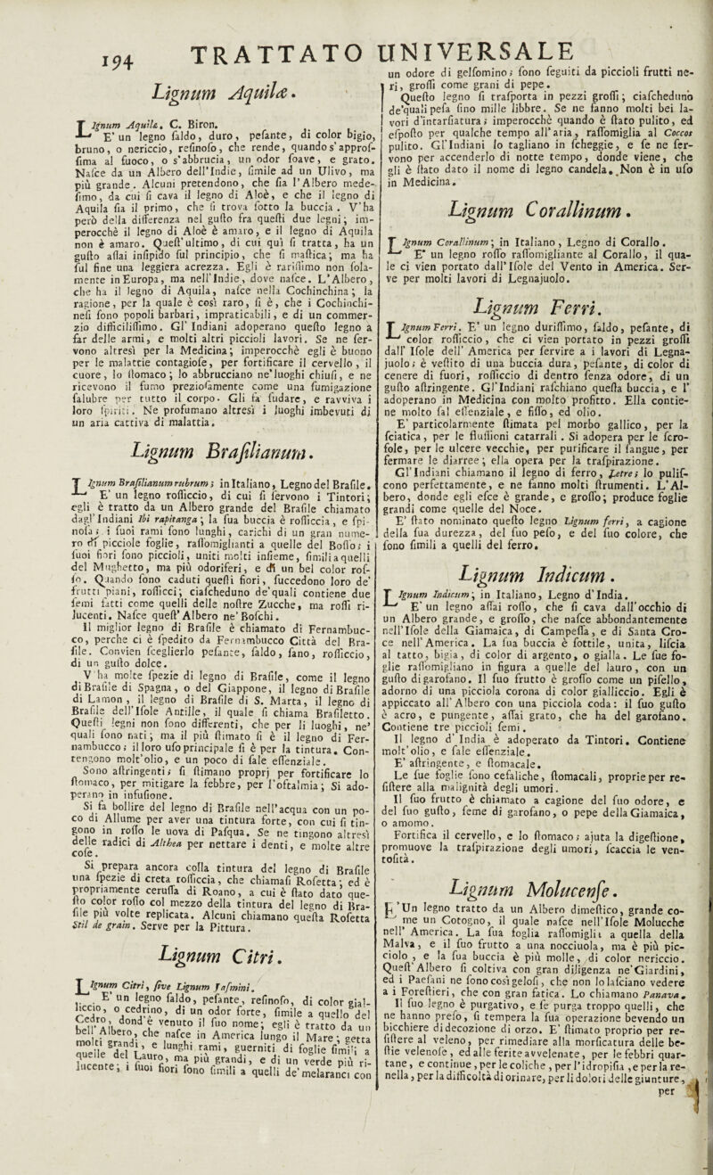 Lignum Aquila. Lignum Aquila» C. Biron. E’un legno l'aldo, duro, pelante, di color bigio, bruno, o nericcio, refinofo, che rende, quandos approf- fima al fuoco, o s’abbrucia, un odor {bave, e grato. Nafee da un Albero dell’Indie, ùmile ad un Ulivo, ma più grande. Alcuni pretendono, che fia l’Albero mede- limo, da cui fi cava il legno di Aloè, e che il legno di Aquila fi a il primo, che fi trova fotto la buccia. V’ha però della differenza nel gufto fra quelli due legni; im¬ perocché il legno di Aloè è amaro, e il legno di Aquila non è amaro. Quell’ultimo, di cui qui fi tratta, ha un gufto aliai infipido fui principio, che fi maltica; ma ha fui fine una leggiera acrezza. Egli è rariftìmo non fola- mente in Europa, ma nell’Indù, dove nalce. L’Albero, che ha il legno di Aquila, nalce nella Cochinchina ; la ragione, per la quale è cosi raro, fi è, che i Cochinchi- neli fono popoli barbari, impraticabili, e di un commer- zio difficililfimo. Gl’Indiani adoperano quello legno a far delle armi, e molti altri piccioli lavori. Se ne fer¬ vono altresì per la Medicina; imperocché egli è buono per le malattie contagiofe, per fortificare il cervello, il cuore, lo lìomaco ; lo abbracciano ne’luoghi chiufi, e ne ricevono il fumo preziosamente come una fumigazione falubre per tutto il corpo. Gli la fudare, e ravviva i loro fpirici. Ne profumano altresì i luoghi imbevuti di un aria cactiva di malattia» Lignum Era fili anum. T lgnum Brafìlianum rubrum ; in Italiano, Legno del Brafile. E’ un legno rolficcio, di cui fi fervono i Tintori; egli è tratto da un Albero grande del Brafile chiamato dagl’Indiani Ibi rapii anga ; la fua buccia è rofiìccia, e Spi¬ li olà» i fuoi rami fono lunghi, carichi di un gran nume¬ ro picciole foglie, raffomighanti a quelle del Bollo; i fuoi fiori fono piccioli, uniti molti infieme, fimili a quelli del Mughetto, ma più odoriferi, e cfi un bel color rof- fo. Quando fono caduti quelli fiori, fuccedono loro de’ frutti piani, roffìcci; ciafcheduno de’quali contiene due fiemi fatti come quelli delle nollre Zucche, ma rolli ri¬ lucenti. Nafce quell’Albero ne’Bofchi. 11 miglior legno di Brafile è chiamato di Fernambuc- co, perche ci è fpedito da Fernambuco) Città del Bra¬ ille. Convien fceglierlo pelante, l'aldo, fano, rolficcio, di un gufo dolce. V'ha molte fpezie di legno di Brafile, come il legno di Brafile di Spagna, o del Giappone, il legno di Brafile di Larnon , il legno di Brafile di S. Marta, il legno di Brafile dell’lfole Antille, il quale fi chiama Brafiletto. Quelli legni non fono differenti, che per li luoghi, ne’ quali fono nati; ma il più filmato fi è il legno di Fer¬ nambuco; il loro ufo principale fi è per la tintura. Con¬ tengono moit’olio, e un poco di fale effenziale. Sono afiringenti; fi ftimano proprj per fortificare lo fiomaco, per mitigare la febbre, per l’oftalmia; Si ado¬ perano in infufione. Si fa bollire del legno di Brafile nell’acqua con un po¬ co di Allume per aver una tintura forte, con cui fi tin- gono in rollo le uova di Pafqua. Se ne tingono altresì delie radici di Altbea per nettare i denti, e molte altre cole. Si prepara ancora colla tintura del legno di Brafile una ipezie di creta rofiìccia, che chiamali Rofetta; ed è propriamente ceruffa di Roano, a cui è fiato dato que¬ llo color rollo col mezzo della tintura del legno di Bra¬ ille piu volte replicata. Alcuni chiamano queìla Rofetta Stil de grani. Serve per la Pittura. Lignum Citri. ^Ignum Cirri, fìve Lignum Jafmint. E’ un legno faldo, pefante, refinofo, di color gial- rSro °^n0’ di UI?.°rdor forte> Me a quello del bell’Albedrnnd l VCn?t0 •' fu° n°me; eg,i è tratCo d» un bei Albero, che nafee in America lungo il Mare; getta e'deì L»r„IUn5hÌ ^WieW” lucente i fuo fiA piu/’ra,di) e ,di un verde più ri¬ lucente, i iuoi fiori fono Cimili a quelli de’melaranci con un odore di gelfomino; fono feguiti da piccioli frutti ne¬ ri, grofii come grani di pepe. Quello legno fi trafporta in pezzi grofii ; ciafcheduno de’qualipefa fino mille libbre. Se ne fanno molti bei la¬ vori d’intarfiatura; imperocché quando è fiato pulito, ed 1 efpofio per qualche tempo all’aria, rafibmiglia al Coccot pulito. Gl’Indiani io tagliano in fcheggie, e fe ne fer¬ vono per accenderlo di notte tempo, donde viene, che gli è fiato dato il nome di legno candela#.Non è in ufo in Medicina. Lignum Corallimrn. o T lgnum Coralììnum \ in Italiano, Legno di Corallo. E’ un legno rofib raftomigliante al Corallo, il qua¬ le ci vien portato dall’Ifole del Vento in America. Ser¬ ve per moki lavori di Legnaiuolo. Lignum Ferri» T lgnum Ferri. E’ un legno durifiìmo, faldo, pefante, di color rolficcio, che ci vien portato in pezzi grofii dall’ Ifole dell’ America per fervire a i lavori di Legna¬ iuolo; è vellito di una buccia dura, pefante, di color di cenere di fuori, rolficcio di dentro fenza odore, di un gufio afiringente. Gl’Indiani rafehiano quella buccia, e I’ adoperano in Medicina con molto profitto. Ella contie¬ ne molto fai efi’enziale, e fiffo, ed olio. E’ particolarmente (limata pel morbo gallico, per la fciatica, per le flulficni catarrali . Si adopera per le fcro- fole, per le ulcere vecchie, per purificare il fangue, per fermare le diarree; ella opera per la trafpirazione. Gl’Indiani chiamano il legno di ferro, £etre; lo pulis¬ cono perfettamente, e ne fanno molti ftrumenti. L’Al¬ bero, donde egli efee è grande, e grofio; produce foglie grandi come quelle del Noce. E’ fiato nominato quello legno Lignum ferri, a cagione della fua durezza, del fuo pefo, e del fuo colore, che fono fimili a quelli del ferro. L ignum Indicum. T lgnum Indtctim ; in Italiano, Legno d’india. ■*“' E’un legno affai rodo, che fi cava dall’occhio di un Albero grande, e grofio, che nafee abbondantemente nell’Ifole della Giamaica, di Campeffa, e di Santa Cro¬ ce nell’America. La fua buccia è fottile, unita, lifeia al tatto, bigia, di color di argento, o gialla. Le fue fo¬ glie rafiomigliano in figura a quelle dei lauro, con un gufio di garofano. Il fuo frutto è grofio come un pifelio, adorno di una picciola corona di color gialliccio. Egli è appiccato all’Albero con una picciola coda: il fuo gufio è acro, e pungente, affai grato, che ha del garofano. Contiene tre piccioli Temi. Il legno d’ ìndia è adoperato da Tintori. Contiene moit’olio, e fale effenziale. E’ affringente, e fiomacale. Le fue foglie fono cefaliche, ftomacali, proprie per re- fiftere alla malignità degli umori. Il fuo frutto è chiamato a cagione del fuo odore, e del fuo gufto, feme di garofano, o pepe della Giamaica, o amoino. Fortifica il cervello, e Io fiomaco; ajuta la digefiione, promuove la trafpirazione degli umori, fcaccia le ven- tofità. Lignum Molucenfe• Un legno tratto da un Albero dimeftico, grande co¬ me un Cotogno, il quale nafee nell’lfole Molucche nell America. La fua foglia rafiomiglii a quella della Malva, e il fuo frutto a una nocciuola, ma è più pic¬ ciolo , e la fua buccia è più molle, di color nericcio. Quell’Albero fi coltiva con gran diligenza ne’Giardini, ed i Paefani ne fono così gelofi, che non Jolafciano vedere a i Foreftieri, che con gran fatica. .Lo chiamano Panava. Il fuo legno è purgativo, e fe purga troppo quelli, che ne hanno prefo, fi tempera la fua operazione bevendo un bicchiere di decozione di orzo. E’ fiimato proprio per re¬ fifiere al veleno, per rimediare alla morficatura delle be- fiie velenolè , ed alle ferite avvelenate, per le febbri quar¬ tane , e continue, per le coliche , per l’idropifia ,e per la re- nella 5 per la di fri colf* di orinare; per li dolori delle giunture 5 per ;