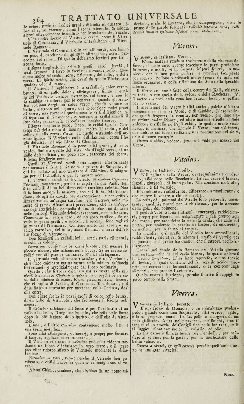 ‘ . , i‘. . ! i;k- fWinfo. e che le Lettere, che le Te orine, prefo in dodici grani , difciolti in quattro lib bre di acqua comune, come l'acqua minerale. Si adopra altresì efteriormente in collirio per le malattie deg.i occhi. V’ha molte fpezie di Vitriuolo verde, come il Vitri- uolo di Germania, il Vitriuolo d Inghilterra , il Vita¬ li Vitriuolo di Germania,è in criftalli verdi, che hanno un poco di turchino; di un gufto aftringente, acro ; par¬ tecipa del rame . Di quello dobbiamo fervirci per far 1 Bifogna fceglierlo in criftalli grofli , netti , fecclu , i quali fregando il ferro lo facciano diventar rodo . Con¬ tiene molto fai acido, acro, e flemma, del folto, e. del la terra. Lo fpirito acido, che cavafi da quello Vitriuolo ha qualche odor di rame. Il Vitriuolo d’Inghilterra è in criftalli di color verde¬ bruno , di un gufto dolce , aftringente , Amile a quel¬ lo del Vitriuolo bianco; partecipa del ferro , e non lo fa cambiar di colore; per lo contrario, quando gli Arte¬ fici vogliono dargli un color verde , che fia veramente bello , mettono nel liquore , che lo contiene molti pezzi di ferro; una parte di quellomerallo vi fi difeioglie; in¬ di feparano il rimanente , e mettono a criftallizzarfi il loro fale; fenza quella circollanza farebbe fmorto. Bifogna fceglierlo puro, fecco, in criftalli grofli. Con¬ tiene più della metà di flemma, molto fai acido , e del folfo, e della terra. Cavafi da quello Vitriuolo dell’ot¬ timo fpirito di Vitriuolo colla diftillazione , come 1 ho già deferitto nel mio Libro di Chimica. Il Vitriuolo Romano è in pezzi aliai grofli , di color verde, fimile a quello del Vitriuolo d’Inghilterra, di un gufto dolce (litico , un poco acro ; partecipa del ferro . Bifogna fceglierlo netto. Quelli tre Vitriuoli verdi fono adoprati efteriormente per fermare il fangue. Se ne fa la polvere di Simpatia, di cui ho parlato nel mio Trattato di Chimica. Si adopra- no per gl* Inchioda, e per le tinture nere. Il Vitriuolo turchino è chiamato Vitriuolum Cypreum , Vitrìolum Hiwgaricum ; perche ci capita da que Paefi. Egli è in criftalli di un belliflimo color turchino celefte. Non fi fa bene ancora la maniera, con cui fi fa. Molti cre¬ dono, ch’egli fia cavato per evaporazione, e per criftal- Jizzazione da un’acqua turchina, che fi ritrova nelle mi¬ niere di rame. Alcuni altri pretendono, che fia un’ope¬ razione artefiziale, comporta di una difloluzione di rame nello fpirito di Vitriuolo debole, fvaporafco, e criftallizzato . Comunque fia; egli è acro , ed un poco cauftico . Se ne vede in pezzi grofli , e piccioli . I piccioli fono tagliati in punta di Diamante. Contiene molto fai acro , o un acido corrofivo; del folfo, meno flemma, e terra dell’al- tre fpezie di Vitriuolo. Dee fceglierfi in criftalli belli, netti, puri, rilucenti, carichi di colore. Serve per confumare le carni bavofe piccole ulcere, che nafeono nella bocca. collirj per diflìpare le cataraffe. E’affai Il Vitriuolo rodo chiamato Colcothar , _ .... __ , eh’è flato calcinato naturalmente nella miniera da’fuochi fotterranei, o artefizialmente dal fuoco ordinario. Quello , che fi trova cajcinato naturalmente nella mi¬ niera è chiamato Chalcìtis a %xKv.bq, &s} perche fe ne ca¬ va dalle miniere di rame. E’una pietraroflìccia, bruna, che ci capita di Svezia, di Germania. Ella è rara , e fi dura fatica a trovarne per metterne nella Teriaca, dov’ ella entra. Dee eflere feelta in pezzi grofli di color rodo bruno , di un gufto di Vitriuolo , che facilmente fi fciolga nell’ acqua . Il Colcothar calcinato dal fuoco è per l’ordinario di un rodo aliai bello. Il migliore è quello, che refta nelle Aorte dopo la diftillazione dello fpirito, e dell’olio di Vitri¬ uolo . L’uno , e l’altro Colcothar contengono molto fale , e una terra metallica. Sono adai aftringenti, vulnerari, e proprj per fermare il fangue, applicati efteriormente. Il Vitiuolo calcinato in Colcothar può efler ridotto me¬ diante un fuoco d’infufietve in vero ferro, e il ferro può efler ridotto adatto in Vitriuolo mediante la difto- luzione. Vitriuolum a Vitro , Vetro ; perche il Vitriolo ben pu¬ rificato, e criftallizzato ha qualche raflomiglianza al ve¬ tro . Alcuni Chimici credono , per guarire le Se ne mette ne’ aftringente. è un Vitriuolo che vitnolum fia un nome nn- fteriofo, e che le Lettere, che lo compongono, fieno le prime delle parole feguenti: Vifitabìs interiora terrai rati¬ ficando invenies optimum lapidem ver am Me die in am. Vitrum. VItrum, in Italiano, Vetro. E’una materia renduta trafparente dalla violenza del fuoco, il quale dopo averne fcacciate le parti groflolane fui fu ree, e molli, vi ha formati de’pori diritti, in ma¬ niera, che la luce polla paflàre, e ripaflare facilmente per mezzo. Poflono vilificarli molte fpezie di midi col fuoco ordinario, o colla rifleflione del Sole nello fpecchio uftorio. Il Vetro comune è fatto colla cenere del Kali, chiama¬ ta feda, o con quella della Felce., o della Ruchetta. Vi fi mefcola altresì della rena ben lavata, fecca, e pallata per Io vaglio. L’invenzione del Vetro è aliai antica, poiché n’è fatta menzione ne’Libri di Mosè, e di Giobbe. E’probabile, che quella feoperta fia venuta, per quello, che fono da¬ te vedute molte Piante, ed altre materie efpofte al Sole ardente, e riflello ne’Paefi caldi, le quali s'erano vìtri- ficate, in maniera, che facendo il Vetro, non s è fatto, che imitare col fuoco artifiziale una produzione del Sole, eh’è il fuoco naturale. vitrum a videre, vedere, perche fi vede per mezzo del Vetro. Vitulus. \7 Itulus, in Italiano, Vitello. v E’il figliuolo della Vacca, ovvero un’animale quadru¬ pede, aflai noto nelle Beccherie. La lua carne è bianca, fugofa, glutinofa, di buon gufto. Ella contiene molt’olio, flemma , e fai volatile. E’umettante, rinfrefeante, adorante, ammolliente, e che muove il ventre a chi ne mangia. La teda, ed i polmoni del Vitello fono pettorali, umet¬ tanti, anodini, proprj per la tifichezza, per le acrezze della gola, del polmone. I piedi di Vitello fono glutinofi, umettanti, raddolcien- ti, proprj per legare, ed imbarazzare i fali troppo acri del corpo, per raddolcire la fierolità acida, che cade (ul petto, per moderare le perdite di fangue, di emorroidi , di tneftrui, per lo fputo di fangue. La midolla, e il graffo dei Vitello fono ammollienti, raddolcenti, rifolutivi. Si adopra il grado di Vitello per le pomate ; e fi preferifee quello, che fi ritrova predo al- T arnione.' Trovali nel fondo dello ftomaco del Vitello giovane una materia, che ha del cacio bianca, la quale chiamali in Latino Coagulum. E’un latte rapprefo, o una fpezie di lievito, il quale contiene del fai volatile acido, pro¬ prio pet eccitare la fermentazione, o la cozione degli alimenti , che prende l’animale. Quella materia fi adopra, perche il latte fi rappigli in poco tempo nella State, Viverra. \7 Iverra^ in Italiano, Furetto. v E’una fpezie di Donnola, o un pedo, grande come uno Scoiattolo, e in un perpetuo moto. La fua pelle è ricoperta di un pelo gialliccio. Abita nelle caverne, ne’Bofchi, ama il fangue và in traccia de’Conigli fino nella lor tana, e li fà fuggire. Contiene molto lai volatile, ed olio. La fua carne è (limata buona per l’epileAia, per refi- ftere al veleno, per la gotta , per la morficatura delle beltie velenofe . Viverra a vivaci, & agili corporei perche quell’animaluz- zo ha una gran vivacità, Y animaluzz,o quadru- aliai vivace, agile. Vlma-
