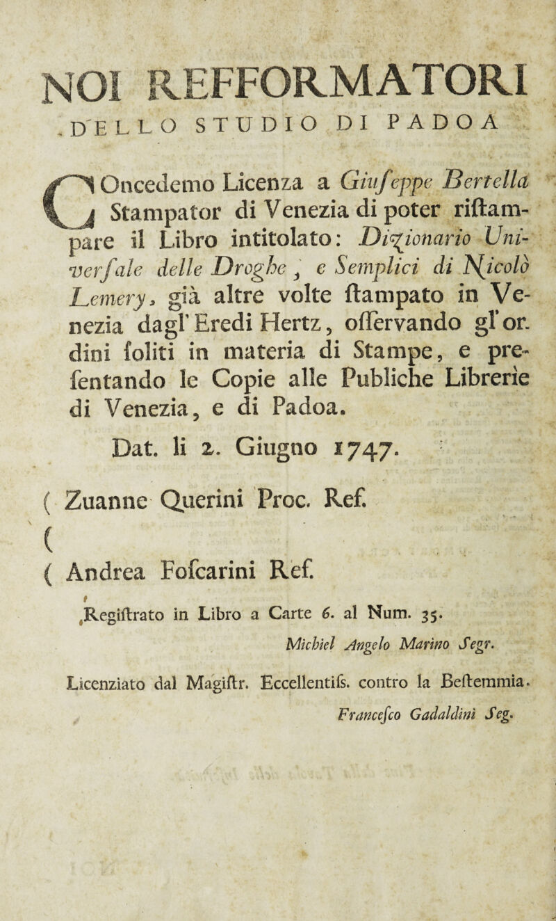 NOI REFFORMATOR1 DELLO STUDIO DI P A D O A Oncedemo Licenza a Giufeppe Bertella l Stampator di Venezia di poter riftam- pare il Libro intitolato: Dizionario Uni- verf ale delle Droghe x e Semplici di JS^icolò Lemery, già altre volte ftampato in Ve¬ nezia dagl’ Eredi Hertz, oflervando gl’or. dini Coliti in materia di Stampe, e pre- fentando le Copie alle Publiche Librerìe di Venezia, e di Padoa. Dat. li 2. Giugno 1747. ( Zuanne Querini Proc. Ref. c :..•' ( Andrea Fofcarini Ref. # Regiftrato in Libro a Carte 6. al Num. 35. Michiel Angelo Marino Segr. Licenziato dal Magiftr. Eccellentifs. contro la Beftemmia. Francesco Gadaldinì Seg.