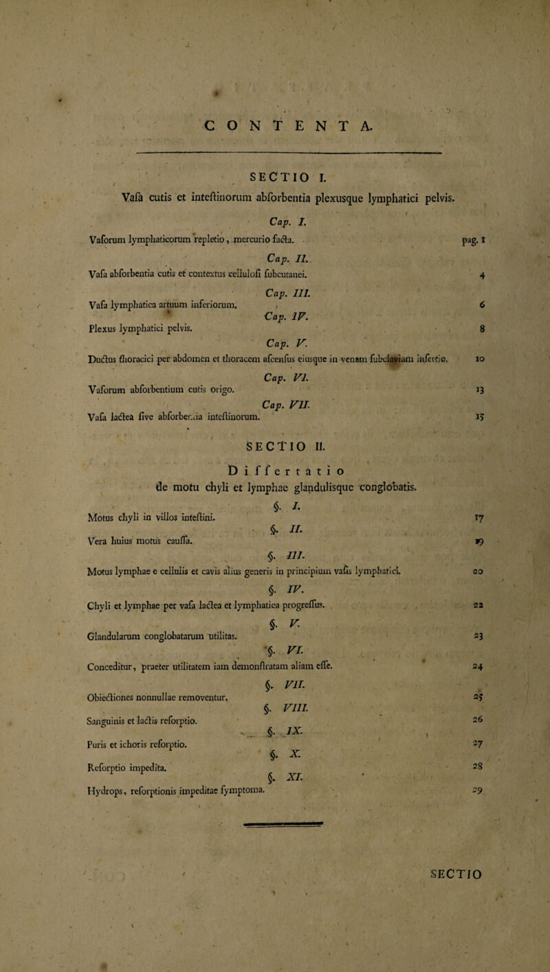 / J. CONTENTA. S E C TIO I. Vafa cutis et inteftinorum abforbentia plexusque lymphatici pelvis. Cap. I. i Vaforuni lymphaticorum repletio, mercurio fa<51a. pag. t Cap. II. Vafa abforbentia cutis et contextus cellulofi fubcutanei. 4 Cap. III. Vafa lymphatica artuum inferiorum. , 6 Cap. IV. Plexus lymphatici pelvis. - , 8 Cap. V. Du&us thoracici per abdomen et thoracem afcenfus eiusque in venam fubciaviam infertio. io Cap. VL Vaforum abforbentium cutis origo. 13 Cap. VII. Vafa la&ea five abforbenda inteftinorum. 15 SECTIO II. Differtatio / * de motu chyli et lymphae glandulisque conglobatis. Motus chyli in villos inteftini. §. /. • //• 17 Vera huius motus cauffa. • % $• t?/. *) Motus lymphae e cellulis et cavis alius generis in principium vaHs lymphatici. §. IV. 20 Chyli et lymphae per vafa laclea et lymphatica progrelfus. $. V 22 Glandularum conglobatarum utilitas. §• VI. 23 Conceditur, praeter utilitatem iam demonflratam aliam efle. VII. 24 Obie&iones nonnullae removentur. §. VIII. ** * 2> Sanguinis et ladtis reforptio. -.v- IX' 26 Puris et ichoris reforptio. l 27 Reforptio impedita. §. XI. 28 Hydrops, reforptionis impeditae fymptoma. 29 SECTIO /