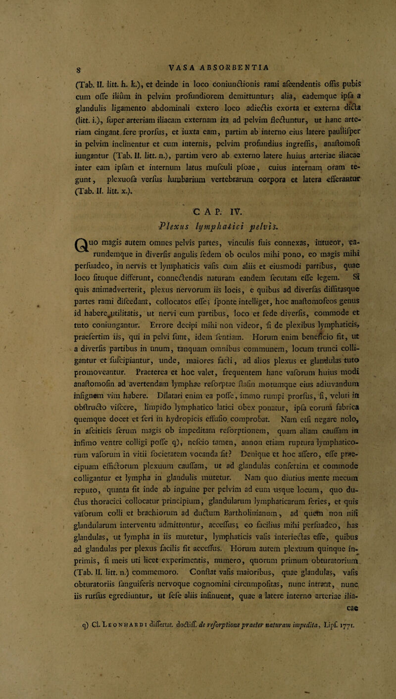 (Tab. II. litt. h. L), et deinde in loco doniundionis rami afcendentis offis pubis cum ofle ilium in pelvim profundiorem demittuntur; alia, eademque ipfa a glandulis ligamento abdominali extero loco adiedis exorta et externa dicta (litt. i.), fuper arteriam iliacam externam ita ad pelvim deduntur, ut hanc arte¬ riam cingant,fere prorfus, et iuxta eam, partim ab interno eius latere paullifper in pelvim inclinentur et cum internis, pelvim profundius ingrellis, anaftomofi iungantur (Tab. II. litt. n.), partim vero ab externo latere huius arteriae iliacae inter eam ipfam et internum latus mufculi ploae, cuius internam oram te¬ gunt, plexuofa verfus lumbarium vertebrarum corpora et latera efferantur (Tab. II. litt. x.). C A P. IV. ■Plexus lymphatici pelvis. ^^uo magis autem omnes pelvis partes, vinculis fuis connexas, intueor, ea- rundemque in diverfis angulis fedem ob oculos mihi pono, eo magis mihi perfuadeo, innervis et lymphaticis vafis cum aliis et eiusmodi partibus, quae loco fituque differunt, connedendis naturam eandem fecutam effe legem. SI quis animadverterit, plexus nervorum iis locis, e quibus ad diverfas diflitasque partes rami difcedant, collocatos effe; fponte intelliget, hoc anaftomofcos genus id habere^utilitatis, ut nervi cum partibus, loco et fede diverfis, commode et tuto coniungantur. Errore decipi mihi non videor, fi de plexibus lymphaticis, praefertim iis, qui in pelvi finit, idem fentiam. Horum enim beneficio fit, ut a diverfis partibus in unum, tanquam omnibus communem, locum trunci colli¬ gantur et fufeipiantur, unde, maiores fadi, ad alios plexus et glandulas tuto promoveantur. Praeterea et hoc valet, frequentem hanc vaforum huius modi anafiomofin ad avertendam lymphae refotptae fiafin motumque eius adiuvandum infignem vim habere. Dilatari enim ea poffe, immo rumpi prorfus, fi, veluti in obftrudo vifcere, limpido lymphatico latici obex ponatur, ipfa eorum fabrica quemque docet et feri in hydropicis effufio comprobat. Nam etfi negare nolo, in afciticis ferum magis ob impeditam reforptionem, quam aliam cauffam in infimo ventre colligi poffe q), nefeio tamen, annon etiam ruptura lymphatico¬ rum vaforum in vitii focietatem vocanda fit? Denique et hoc affero, effe prae¬ cipuam effictorum plexuum cauffam, ut ad glandulas confertim et commode colligantur et lympha in glandulis mutetur. Nam quo diutius mente mecum reputo, quanta fit inde ab inguine per pelvim ad eum usque locum, quo du- dus thoracici collocatur principium, glandularum lymphaticarum feries, et quis vaforum colli et brachiorum ad dudum Bartholinianum, ad quem non ni fi glandularum interventu admittuntur, acoeffus;, eo facilius mihi perfuadeo, has glandulas, ut lympha in iis mutetur, lymphaticis vafis interieclas effe, quibus ad glandulas per plexus facilis fit acceffus. Horum autem plexuum quinque in- primis, fi meis uti licet experimentis, numero, quorum primum obturatorium (Tab. II. litt. n.) commemoro. Confiat vafis maioribus-, quae glandulas, vafis obturatoriis fanguiferis nervoque cognomini circiimpofitas, nunc intrant, nunc iis rurfus egrediuntur, ut fefe aliis infinuent, quae a latere interno arteriae ilia¬ cae 0 q) Cl. E e o n h A r d i diflertat. dodiff. de reforptione praeter naturam impedita, Lipf. 1771.