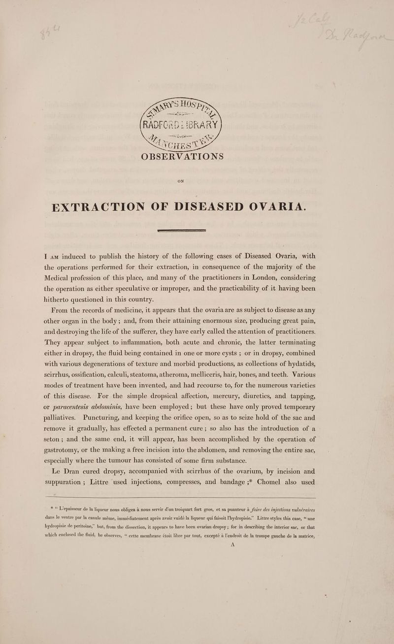 4 ee (eae he ae &amp; wy v;, Ip ene oe i 4) wy” 4VoqEst ae art | ~ Pa Od I ie AG 1 OBSERVATIONS ON EXTRACTION OF DISEASED OVARIA. I am induced to publish the history of the following cases of Diseased Ovaria, with the operations performed for their extraction, in consequence of the majority of the Medical profession of this place, and many of the practitioners in London, considering the operation as either speculative or improper, and the practicability of it having been hitherto questioned in this country. From the records of medicine, it appears that the ovaria are as subject to disease as any other organ in the body; and, from their attaining enormous size, producing great pain, and destroying the life of the sufferer, they have early called the attention of practitioners. They appear subject to inflammation, both acute and chronic, the latter terminating either in dropsy, the fluid being contained in one or more cysts ; or in dropsy, combined with various degenerations of texture and morbid productions, as collections of hydatids, scirrhus, ossification, calculi, steatoma, atheroma, melliceris, hair, bones, and teeth. Various modes of treatment have been invented, and had recourse to, for the numerous varieties of this disease. For the simple dropsical affection, mercury, diuretics, and tapping, or paracentesis abdominis, have been employed; but these have only proved temporary palliatives. Puncturing, and keeping the orifice open, so as to seize hold of the sac and remove it gradually, has effected a permanent cure; so also has the introduction of a » seton; and the same end, it will appear, has been accomplished by the operation of gastrotomy, or the making a free incision into the abdomen, and removing the entire sac, especially where the tumour has consisted of some firm substance. Le Dran cured dropsy, accompanied with scirrhus of the ovarium, by incision and suppuration ; Littre used injections, compresses, and bandage ;* Chomel also used * “ T’epaisseur de la liqueur nous obligea a nous servir d'un troiquart fort gros, et sa puanteur a faire des injections vulnéraires dans le ventre par la canule méme, immédiatement apres avoir vuidé la liqueur qui faisoit ’hydropisie.” Littre styles this case, “ une hydropisie de peritoine,” but, from the dissection, it appears to have been ovarian dropsy ; for in describing the interior sac, or that which enclosed the fluid, he observes, “ cette membrane ¢toit libre par tout, excepté a l’endroit de la trompe gauche de la matrice, A