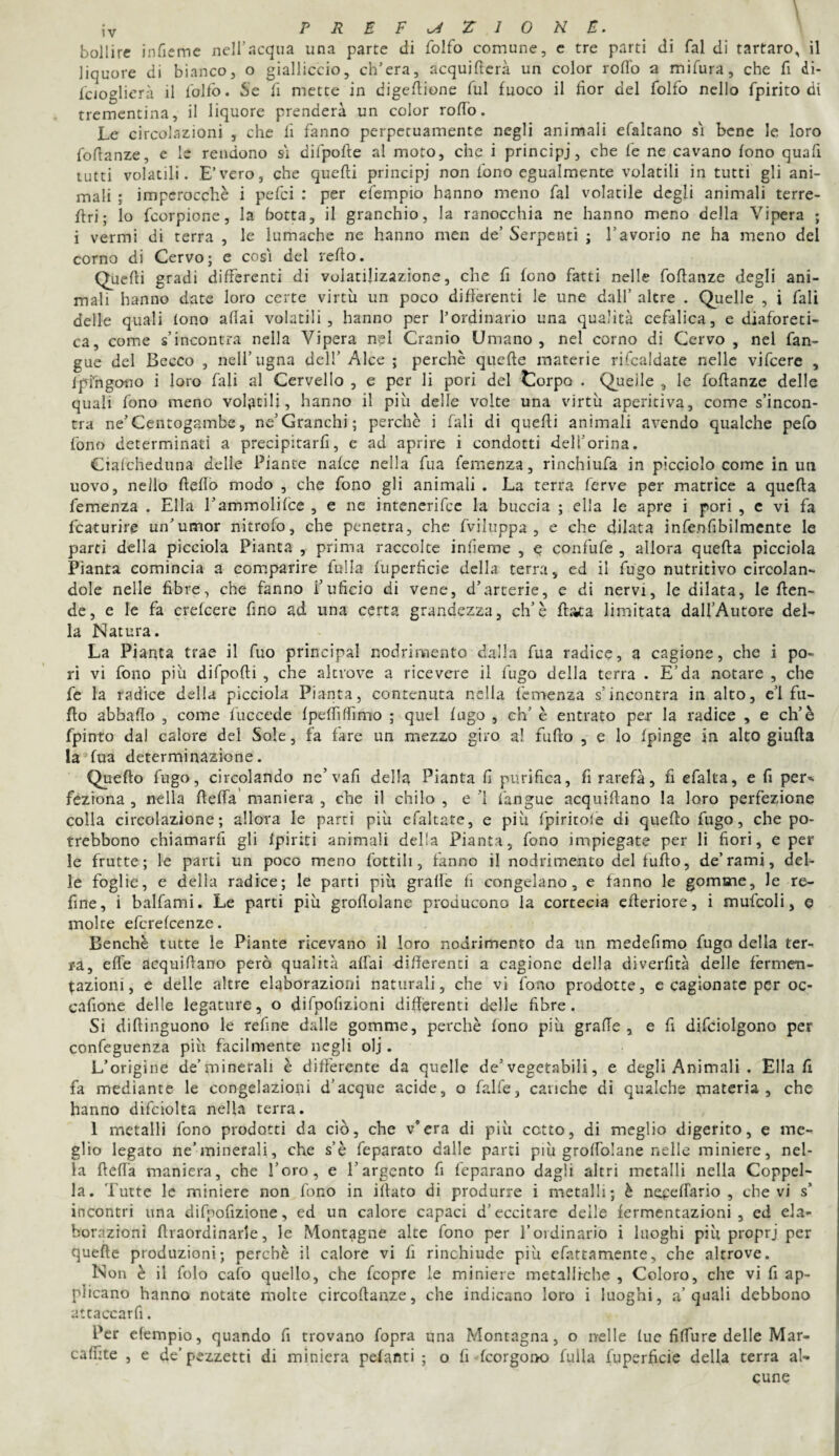 bollire infieme nell’acqua una parte di folfo comune, e tre parti di fai di tartaro, il liquore di bianco, o gialliccio, ch’era, acquifera un color rodo a mifura, che fi di- fcioglierà il l'olfo. Se fi mette in digedione fui fuoco il fior del folfo nello fpirito di trementina, il liquore prenderà un color rodo. Le circolazioni , che li fanno perpetuamente negli animali efaltano si bene le loro fodanze, e le rendono si difpode al moto, che i principi, che fe ne cavano fono quad tutti volatili. E’vero, che quedi principi non fono egualmente volatili in tutti gli ani¬ mali ; imperocché i pefei : per efempio hanno meno fai volatile degli animali terre- dri ; lo feorpione, la botta, il granchio, la ranocchia ne hanno meno della Vipera ; i vermi di terra , le lumache ne hanno men de’ Serpenti ; l’avorio ne ha meno del corno di Cervo; e così del redo. Quedi gradi differenti di volatilizazione, che fi fono fatti nelle fodanze degli ani¬ mali hanno date loro certe virtù un poco differenti le une dall’ altre . Quelle , i fali delle quali fono affai volatili, hanno per l’ordinario una qualità cefalica, e diaforeti¬ ca, come s’incontra nella Vipera nel Cranio Umano, nel corno di Cervo , nel fan- gue del Becco , nell’ugna dell’ Alce ; perchè quede materie rifcaldate nelle vifeere , fpfngono i loro fali al Cervello , e per li pori del Corpo . Quelle , le fodanze delle quali fono meno volatili, hanno il più delle volte una virtù aperitiva, come s’incon¬ tra ne’Centogambe, ne’Granchi; perchè i fali di quedi animali avendo qualche pefo fono determinati a precipitarfi, e ad aprire i condotti dell’orina. Ciafcheduna delle Piante nafee nella fua femenza, rinchiufa in picciolo come in un uovo, nello dello modo , che fono gli animali . La terra ferve per matrice a queda femenza . Ella l’ammolifce , e ne intenerire la buccia ; ella le apre i pori , e vi fa fcaturire un’umor nitrofo, che penetra, che fviluppa , e che dilata infenfibilmente le parti della picciola Pianta , prima raccolte infìeme , e confufe , allora queda picciola Pianta comincia a comparire fu Ha fuperfìcie della terra, ed il fugo nutritivo circolan¬ dole nelle fibre, che fanno fufìcio di vene, d’arterie, e di nervi, le dilata, le den- de, e le fa crefcere fino ad una certa grandezza, eh’è d;ua limitata dall’Autore del¬ la Natura. La Pianta trae il fuo principal nodrimento dalla fua radice, a cagione, che i po¬ ri vi fono più difpodi , che altrove a ricevere il fugo della terra . E’da notare , che fe la radice della picciola Pianta, contenuta nella femenza s’incontra in alto, el fu- do abbado , come fuccede fpeffiflìmo ; quel fugo , eh’ è entrato per la radice , e eh’è fpinto da) calore del Sole, fa fare un mezzo giro a! fudo , e lo fpinge in alto giuda la fua determinazione. Quedo fugo, circolando ne’vafi della Pianta fi purifica, fi rarefa, fi efalta, e fi per¬ feziona , nella defia maniera , che il chilo , e 1 fangue acquidano la loro perfezione colla circolazione; allora le parti più efaltate, e più fpiritole di quedo fugo, che po- trebbono chiamarfi gli fpiriti animali delia Pianta, fono impiegate per li fiori, e per le frutte; le parti un poco meno Lottili 3 fanno il nodrimento del fudo, de’rami, del¬ le foglie, e della radice; le parti più grafie fi congelano, e fanno le gomme, le re¬ fine, i balfami. Le parti più grodolane producono la cortecia ederiore, i mufcoli, e moire eferefeenze. Benché tutte le Piante ricevano il loro nodrimento da un medefimo fugo della ter¬ ra, effe acquidano però qualità affai differenti a cagione della diverfità delle fermen¬ tazioni, e delle altre elaborazioni naturali, che vi fono prodotte, e cagionate per oc- cafione delle legature, o difpofizioni differenti delle fibre. Si didinguono le refine dalle gomme, perchè fono più grade , e fi difciolgono per confeguenza più facilmente negli olj. L’origine de’minerali è differente da quelle de5 vegetabili, e degli Animali . Ella fi fa mediante le congelazioni d’acque acide, o falfe, cariche di qualche materia, che hanno difciolta nella terra. 1 metalli fono prodotti da ciò, che v’era di più cotto, di meglio digerito, e me¬ glio legato ne’minerali, che s’è feparato dalle parti più grodolane nelle miniere, nel¬ la della maniera, che l’oro, e l’argento fi feparano dagli altri metalli nella Coppel¬ la. Tutte le miniere non fono in idato di produrre i metalli; è nepedario , che vi s’ incontri una difpofizione, ed un calore capaci d’eccitare deile fermentazioni, ed ela¬ borazioni draordinarie, le Montagne alte fono per l’ordinario i luoghi più proprj per quede produzioni; perchè il calore vi fi rinchiude più efattamente, che altrove. Non è il folo calo quello, che feopre le miniere metalliche , Coloro, che vi fi ap¬ plicano hanno notate molte circodanze, che indicano loro i luoghi, a’quali debbono attaccarli. Per efempio, quando fi trovano fopra una Montagna, o nelle lue fiffure delle Mar- caffite , e de’pezzetti di miniera pelanti ; o fi feorgono filila fuperfìcie della terra al¬ cune