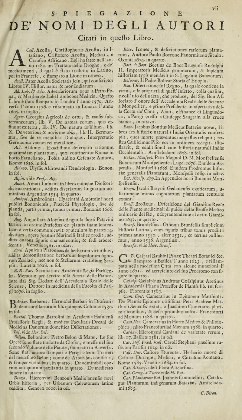 spiegazione DE’ NOMI DEGLI AUTORI Citati in Quello Libro. -A. ACoJì. Acofta , Chriftophorus Acofla, in Is¬ tallano , Criftoforo Acofta, Medico , e Cerufico Affricano. Egli ha fatto nell’ an¬ no 1582. un Trattato delle Droghe , e de’ medicamenti, il qual è flato tradotto in Latino, poi in Francete, e ftampato a Lione in ottavo . Acojì. Pater Acofta Societatis Jefu, qui confcriptos Libros IV. Hiftor. natur. £t mor Indiarum . Ad. Lob. & Adv. Adverfariorum opus a Petro Pe¬ na, & Matthia de Lobel ambobus Medicis. Quello Libro è flato ftampato in Londra 1’ anno 1570. An- verfa l’anno 1576. e riftampato in Londra l’anno 1605. in foglio. Agric. Georgius Agricola de ortu , & caufis fub- terraneorum, lib. V. De natura eorum , qua; ef- fluunt ex terra , lib. IV. De natura foiTilium , lib. X. De veteribus & novis metalxs , lib. II. Berman- nus, live de re metallica Dialogus. Interpretatio Germanica vocimi rei metallica; . Aid. Aldinus . Exa&itììma defcriptio rationum quarumdam plantatum , qua; continentur Romae in horto Farnefìano, Tobia aldino Cefenate Autore , Roma; 1626. in fol. Aldrov. Ulyifìs Aldrovandi Dendrologia. Bonon. in fol. Alpin. vide Profp. Alp. Amat. Amati Lufìtani in libros quinque Diofcori- dis enarrationes , additis diverlarum linguarum no- minibus Argentine 1554. in quarto. Ambrof. Ambrofinus . Hyacinthi Ambrofini horti publici Bononienfis, Praefeòti Phytologia;, five de plantis, partis prima;, tomus primus. Bononiae 1666. in fol. Ang. Anguillara Aloyfius Anguilla horti Patavini tertius in ordine Prtefeilus de plantis fuam fenten- tiam diverfis communicavit: opufculum in partes 14. divifum , opera Joannis Marinelli Italice prodit, ad¬ ditis duabus ftguris chamafteontis ; &. fedi arbore- feentis. Venetiis 1561. in o£lav. Apul. Apulejns Platonicusde herbarum virtutibus, addita demonilratione herbarum fìngulorum figno- rum Zodiaci, nec non & Stellarum errantium Scri- pfit. Lutetia; 1628. in fol. A. R. Par. Scentiarum Academia Regia Parifien- fis. Memorie per fervire alla Storia delle Piante, fatte dal Sig. Dodart dell’Accademia Reale delle Scienze, Dottore in medicina della Facoltà di Pari¬ gi 1676. in foglio. BArh.iY. Barbarus . Hermolai Barbari in Diofcori- dem corollariorum lib. quinque. Colonia; 1530. in fol. Bartol. Thomae Bartolini in Academia Hafnienfi Profefloris Regii, & medica; Facultatis Decani de Medicina Danorum domeftica Diflertationes . Bel. vide Hor. Bel. Bellori. Bellonius . Pietro Belon di Mans . Le fue Opere fono fiate tradotte da Clufio , e meffe nel fuo fecondo Volume delle Piante, ftampato in Anverfa . Sono flati ancora ftampati a Parigi alcuni Trattati del medefimo Belon-, come de Arboribus coniferis , & femper virentibus ; in quarto . De admirabili ope¬ rino antiquorum proeftantia in quarto. De medicato funere in quarto. Benzo. Hieronymi Benzonis Mediolanenfis novi Orbis hiftoria , per Urbanum Calvatonem latine reddita . Genova; 1600. in od. Bocc. Icones , & deferiptiones rariorum pianta- rum , Auftore Paulo Boccone Panormitano Siculo. Oxonii 1674. *n quarto. Boet. de Boot. Boetius de Boot Brugenfis Rudolphi II. I mperatoris Medicus gemmarum, & lupidum hiftoriam typis mandavit in 8. Lugduni Batavorum . Boltvar. Il Padre Bolivar Storia d’ Etiopia. Bori. Difertazione fui Regno , la quale contiene la virtù , e le proprietà di quell’ infetto, colia qualità, e coll’ ufo della feta , che produce, del Sig. Bon Af- fociato d’onore dell’ Accademia Reale delle Scienze a Monpellier, e primo Prefidente in afpettativa del¬ la Corte de’Conti, Ajuti, e Finanze di Linguado- ca , a Parigi preffo a Giufeppe Saugrain alla croce bianca , in ottavo . Bont. Jacobus Bontius Medicus Batavia; nova;, li¬ bros fex hiftoria; naturalis India; Orientalis confcri- pfit, quos morte praeventus indigeftos reliquit ; po- fleaGuilielmus Pilo eos in ordinem redegit, illu- flravit, & ediditfìmul cum hiftoria naturali India; Occidentalis. Amftelodami 1658. infoi. Botati. Monfpel. Petri Magnol D. M. Monfpelienfis Botanicum Monfpelienfe . Lugd. 1676. Ejufdem Ap¬ pendi, Monfpelli 1686. Ejufdem Prodromus hifto¬ ria; generalis Piantarum , Monfpelii 1689. in oftav. Bot. Monfp. App.ln Appendice horti Botanici Mon¬ fpelienfis . Breyn, Jacobi Breynii Gedanenfis exoticarum , a- liarumque minus cognitarum piantarum centuria; extant. Brojf. Broflaeus. Defcrizione del Giardino Reafe delle Piante medicinali di guido della Brolfe Medico ordinario del Re , e foprantendente al detto Giardi¬ no 1633. *n quarto. Bran}. Brunfelfius . Othonis Brunfefiis firn plichi ra Hiftoria Latina, cum figuris tribus tomis prodiit : primus anno 1530., alter 1531., & tertius pofthu- mus, anno 1536. Argentina; . Branfa. vide Hier. Brunf. GB. Cafpari Bauhini Pinax Theatri Botanici &c. R ftampato a Bafilea 1’ anno 1623., e riftam¬ pato nella medefima Città con alcune mutazioni 1* anno 1671., ed accrefciuto del fuo Prodromo con fi¬ gure in quarto. Cafalp. Gsfalpinus Andrseas Ca;falpinus Aretinus in Academia Pifana Profeflor de Plantis lib. 16. fcri- pfit. Florentia; 1583. Cam. Epìt. Camerarius in Epitomen Matthioli. De Plantis Epitome utiliftìma Petri Andrea; Mat¬ thioli Senenfis extat, a Joachimo Camerario pluri- mis iconibus, & deferiptionibus aucla . Francofurti ad Maenum 1588. in quarto . Cam.Hor. Camerarius in Horto Medico,& Philofo- phico , editoFrancofurtiad Maenum 1588. inquarto. Cardati. Hieronymi Cardani de varietate rerum , lib. 17. Bafilea; 1581. in o£l. Car. Stef. Prxd. Rafl. Caroli Stephani praedium ru- flicum Parifiis 1629. in del. Caft. Dar. Caftore Durante. Herbario nuovo di Callore Durante , Medico , e Cittadino Romano » Rome 1585. Venetiis 1684. in fol. Cat. Altdorf. ideft Flora iUtdorfina. Cat. Georg, a Tarre vide H. Pat. Cat. Piantarum Bat. Joannis Commelini, Catalo- gus Piantarum indigenarum Batavia;. Amfteloda¬ mi 1683. C. Biron.