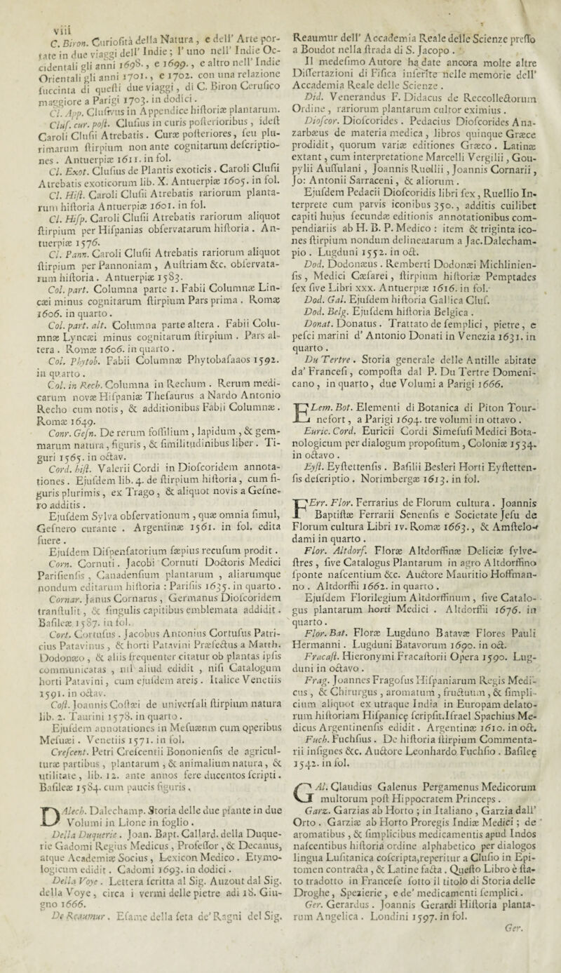 C. Biron. Curiofità della Natura , e dell’ Alte por¬ tate in due viaggi dell Indie; 1 uno nell Ind*e c- cidentaii gli anni j<598-, e i6gg., e altro nell Indie Orientali gli anni 1701-, e 1702. con una relazione {uccinta di quelli due viaggi, di C. Biron Cerulico maggiore a Parigi 1703* in dodici. Cl. App. Clulr/us in Appendice hiBori® plantarum. Ciuf. cur. polì. Clulius in curis polìerioribus, iddi Caroli Clufii Atrcbatis. Cur® polteriores, leu plu- rimarum llirpium non ante cognitarum delcriptio- nes . Antuerpi® 1611. in tol. Cl. Exot. Clulius de Plantis exoticis. Caroli Clutu Atrcbatis exoticorum lib. X. Antuerpi® 1605. in tol. Cl. Hifì. Caroli Clulii Atrebatis rariorum pianta- rum hilloria Antuerpi® j6oi. in fol. Cl. Hifp. Caroli Clulìi Atrebatis rariorum aliquot ftirpium per Hifpanias obfervatarum hiBoria. An¬ tuerpi® 157<^* Cl. Pann. Caroli Clulii Atrebatis rariorum aliquot llirpium per Pannoniam , Aultriam&c. obiervata- rum hilloria. Antuerpi® 1583. Col. pari. Columna parte 1. Fabii Column® Lin¬ easi minus cognitarum llirpium Pars prima . Rom® j6o6. in quarto. Col. part. alt. Columna parte altera. Fabii Colu¬ mn® Lync®i minus cognitarum llirpium . Pars al¬ tera . Rom® 1606. in quarto . Col, Phytob. Fabii Column® Phytobalaaos 1592. in quarto. Col. in Recb. Columna in Rechimi . Rerum medi¬ catimi novas Hifpanias Thefaurus a Nardo Antonio Recho cumnotis, &. additionibus Fabii Columnse . Pvomas 1649. Conr. Gefn. De rerum folFilium , lapidimi, & gem- marum natura, figuris, & fimiliuidinibus liber . 1 i- guri 1565. in odav. Cord. hift. Valerii Cordi in Diofcoridem annota- tiones . Ejufdem lib. 4-de Birpium hiBoria, cum fi- guris plurimis , ex Trago , & aliquot novis a Geine¬ ro additis . Ejufdem Sylva obfervationum , qn® omnia limili, Gefnero curante . Argentina 1561. in fol. edita fuere . Ejuldem Difpenfatorium foepius recufum prodit. Corri. Cornuti. Jacobi Cornuti Dodoris Medici Parifienlis , Canadenfium plantarum , aliarumque fiondimi editatimi hilloria : Parifiis 1635.in quarto . Cornar, Janus Cornarus, Germanus Diofcoridem tranBulit& fmgulis capitibus emblemata addidit. Bafile® 1587. in fol. Cort. Curtullis . Jacobus Antonius Cortiifus Patri- cius Patavinus , & horti Patavini Pr®fedus a Matth. Dodonteo , & aliis frequente: citatur ob plantas iplìs communicatas , ni 1 aliud edidit , nifi Catalogum horti Patavini, cum ejufdem arei§ . Italice Venetiis 1591. in odav. Cojì. Joannis Coftsci de univerfali llirpium natura lib. 2. Taurini 1578. inquarto. Ejufdem aunotationes in Mefiuenm cum Qperibus Mefuaei. Venetiis 1571. in fol. Crefcent. Petti Crefcentii Bononienfis de agricul- tur® partibus , plantarum , & animalium natura, 6c militate, lib. 12. ante annos fere duce ntos feri p ti. Bafile® 1584. cum paucis figuris. DAlech. Dalechamp. Storia delle due piante in due Volumi in Lione in loglio . Della Duqusrie . Joan. Bapt. Callard. della Duque- rie Gadomi Regius Medicus , Profedor , & Decanus, atque Academi® Socius, Lexicon Medico . Etymo- logicum edidit. Gadomi 1693. in dodici. Della Voye . Lettera Icritta al Sig. Auzout dal Sig. della Voye, circa i vermi delle pietre adì 18. Giu¬ gno 1666. De Rcaumur . Efanic della leta de’Ragni del Sig. Reaumur dell’ Accademia Reale delle Scienze prdTo a Boudot nella Brada di S. Jacopo . ' Il medefimo Autore ha date ancora molte altre Dirtertazioni di Fifica inferite nelle memorie dell’ Accademia Reale delle Scienze . Did. Vencrandus F. Didacus de Reccollcdonim Ordine , rariorum plantarum cultor eximius. Diofcor. Diolcorides . Pedacius Diofcorides Ana- zarbseus de materia medica , libros quinque Graece prodidit, quorum vari® editiones Graeco . Latina: extant, cum interpretatione Marcelli Vergilii, Gou- pylii Aùffulani, Joannis Ruellii, Joannis Cornarii, Jo: Antonii Sarraceni, & aliorum . Ejufdem Pedacii Diofcoridis libri fex, Ruellio In. terprete cum parvis iconibus 350., additis cuilibet capiti hujus fecund® editionis annotationibus com- pendiariis ab H. B. P. Medico : item & triginta ico- nes Birpium nondum delineaiarum a Jac.Dalecham- pio . Lugduni 1552. in od. Dod. Dodonasus . Remberti Dodonaei Michlinien- Bs, Medici C®farei, Birpium hilloria: Pemptades fex five Libri xxx. Antuerpi® 1616. in fol. Dod. Gal. Ejufdem hi Boria Gallica Ciuf. Dod. Belg. Ejufdem hilloria Belgica . Donat. Donatus . Trattato de femplici, pietre, e pefei marini d’ Antonio Donati in Venezia 1631. in quarto. DuTertre. Storia generale delle Antille abitate da’ Francefi, compoBa dal P. Du Tertre Domeni¬ cano , in quarto, due Volumi a Parigi 1666. E Lem. Bot. Elementi di Botanica di Piton Tour- nefort, a Parigi 1694. tre volumi in ottavo . Eunc. Cord. Euricii Cordi Simefufi Medici Bota- nologicum per dialogum propofitum, Colonia: 1534. in odavo. Eyjì. EyBettenlìs. Bafilii Besleri Horti EyBetten- Bs deferìptio. Norimberga: 1613. in fol. FErr. Fior. Ferrarius de Florum cultura . Joannis Baptifl® Ferrarii Senenfis e Societate Jefu de Florum cultura Libri iv. Roma: 1663., & AmBelo-* dami in quarto. Fior. Altdorf. Flora: Altdorffin® Deliri® fylve- Bres, Bve Catalogus Plantarum in agro Altdorffino fponte nafeentium &c. Auòtore Mauritio Hoffman- no . AltdorfHi 1662. in quarto . Ejufdem Florilegium Altdortfinum , live Catalo¬ gus plantarum horti Medici . AltdorBìi \6~]6. in quarto. Flor.Bat. Flora: Lugduno Batav® Flores Palili Hermanni. Lugduni Batavorum 1690. in od. Fracafi. Hieronymi FracaBorii Opera 1590. Lug¬ duni in orlavo. Frag. Joannes Fragofus Hifpaniarum Regis Medi¬ cus , & Chirurgus , aromatum , fruduum, & fimpli- cium aliquot ex utraque India in Europam delato- rum hilloriam Hifpanic? fcripfit.Ifrael Spachius Me¬ dicus Argentinenfìs edidit. Argentili® i<5io. in od. FucIj. Fuchfius . De hilloria llirpium Commenta- rii infignes 6cc. Alidore Leonhardo Fuchfio . Bafilcg 3542. in fol. GAL Claudius Galenus Pergamenus Medicoruni multorum poB Hippocratem Princeps . Garz. Garzias ab Horto ; in Italiano , Garzia dall’ Orto . Garzi® ab Horto Proregis Indi® Medici ; de aromatibus, & llmplicibus medicamenti apud Indos nalcentibus hilloria ordine alphabetico per dialogos lingua Lulìtanica cofcripta,reperi tur a Ciufio in Epi- tomen contrada , & Latine fada . QueBo Libro è Ba- to tradotto in Francefe lotto il titolo di Storia delle Droghe, Spezierie , e de’ medicamenti femplici. Ger. Gerardus . Joannis Gerardi Hilloria pianta- rum Angelica . Londini 1597. in fol. Ger.