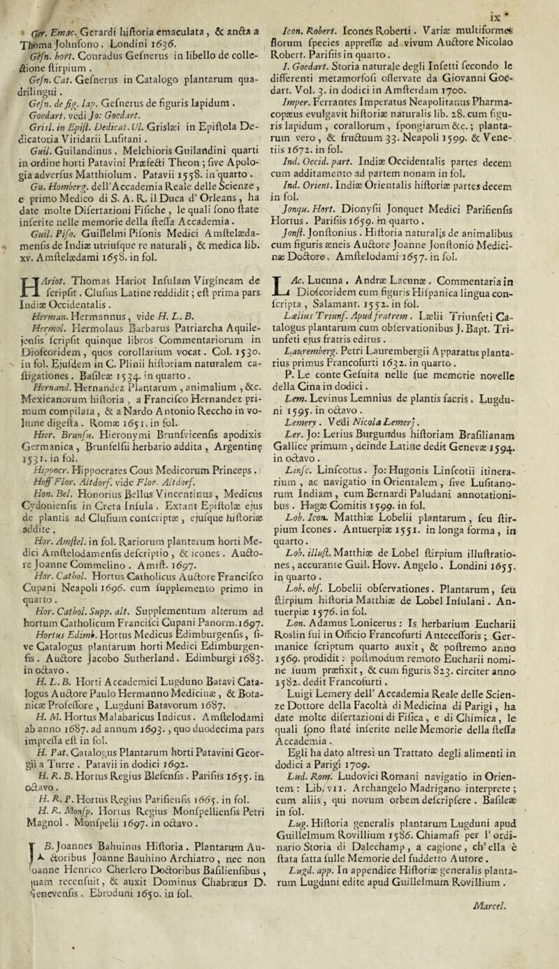 Cer. Emac. Gerardi hiftoria emaculata , & anffa a Xhoma Johnfono . Londini 1636. Gefn. hott. Conradus Gefnerus in libello de colle¬ zione ftirpium . Gefn. Cat. Gefnerus in Catalogo plantarum qua¬ drilingui . Gefn. de fig. lap. Gefnerus de figuris lapidum . Goedart. vedi Jo: Goedart. Grisl. in Epift. Dedicai. Vi. Grislaù in Epiftola De¬ dicatoria Viridarii Lufitani. Gttil. Guilandinus . Melchioris Guilandini quarti in ordine horti Patavini Prsefeéti Theon ; five Apolo¬ gia adverfus Matthiolum . Patavii 1558. in quarto . Gu. Homberg. dell’Accademia Reale delle Scienze, e primo Medico di S. A. R. il Duca d’Orleans, ha date molte Difertazioni Fifiche , le quali fono (late inferite nelle memorie della fteffa Accademia . Guil.Pifo. Guillelmi Pifonis Medici Amftelseda- menfis de India utriufque re naturali, & medica lib. xv. Amftelsedami 1658. in fol. HAriot. Thomas Hariot Infulam Virgìneam de fcripfit. Clufius Latine reddidit ; eli prima pars India Occidentali. Herman. Hermannus, vide H. L. B. Hermol. Hermolaus Barbarus Patriarcha Aquile- jenfis fcripfit quinque libros Commentariorum in Diofcoridem , quos corollarium vocat. Col. 1530. in fol. Ejufdem in C. Plinii hiftoriam naturalem ca- ftigationes . Bafilea 1534. in quarto. Hernand. Hernandez Plantarum , animalium , &c. Mexicanovum hiftoria , a Francifco Hernandez pri- mum compilata, & a Nardo Antonio Reccho in vo¬ lume digefta . Roma 1651. in fol. Hier. Brunfn. Hieronymi Brunfvicenfis apodixis Germanica , Brunfelfii herbario addita , Argentina 1531. in fol. Hippocr. Hippocrates Cous Medicorum Princeps . Hoff Fior. Altdorf. vide Fior. Altdorf. Hon.Bel. Honorius IBellus Vincentinus , Medicus Cvdonienfis in Creta Infoia . Extant- Epiftola ejus de plantis ad Glufium conicripta , ejufque hifiorite addite. Hor. Amfiel. in fol. Rariorum plantarum horti Me¬ dici Amftefodamenfis defcriptio , & icones . Auclo- re Joanne Commelino . Amili. 1697. Hor. Cathol. Hortus Catholicus Auftore Francifco Cupani Neapoli 1696. cum fupplemeoto primo in quarto. Hor. Cathol. Supp. alt. Supplementum alterum ad hortum Catholicum Francifci Cupani Panorm.1697. Hortus Edimb. Hortus Medicus Edimburgenfis, fi- ve Catalogus plantarum horti Medici Edimburgen- fis. Auftore jacobo Sutherland. Edimburgi 1683. in odiavo. H. L. B. Horti Accademici Lugduno Batavi Cata¬ logus Aurore Paulo Hermanno Medicina, & Bota¬ nica Protettore , Lugduni Batavorum 1687. H. M. Hortus Malabaricus Indicus. Amftelodami ab anno 1687. ad annum 1693., quo duodecima pars impreffa eli in fol. H. Pat. Catalogus Plantarum horti Patavini Geor- gii a Turre . Patavii in dodici 1692. H. R. B. Hortus Regius Blefenfis. Parifiis 1655. in oclavo. H. R. P. Hortus Regius Parifienfis 166j. in fol. H.R.Monfp. Hortus Regius Monfpellienfis Petri Magnol. Monfpelii 11597. in odiavo . T B. Joannes Bahuinus Hiftoria. Plantarum A u- J ^ étoribus Joanne Bauhino Archiatro, nec non ioanne Henrico Cherlero Doèloribus Bafilienfibus, |uam recenfuit, & auxit Dominus Chabrasus D. fienevenfis. Ebroduni 1650. in fol. ix Icon. Robert. Icones Roberti. Varia; multiforme* florum fpecies appreffe ad vivum Audiore Nicolao Robert. Parifiis in quarto. 1. Goedart. Storia naturale degli Infetti fecondo le differenti metamorfofi oflervate da Giovanni Goe¬ dart. Voi. 3. in dodici in Amfterdam 1700. Imper. Ferrantes Imperatus Neapolitanus Pharma- copasus evulgavit hiftorise naturalis lib. 28. cum figu- ris lapidum , corallorum , fpongiarum &c. ; pianta- rum vero, & frudluum 33. Neapoli 1599. &Vene- tiis 1672. in fol. Ind. Occid. part. Indise Occidentalis partes decem cum additamento ad partem non ani in fol. Ind. Orient. Indise Orientalis hiftoria; partes decem in fol. Jonqu. Hort. Dionyfìi Jonquet Medici Parifienfis Hortus. Parifiis 1659. m quarto . JonJì. Jonftonius . Hiltoria naturalis de animalibus cum figuris seneis Auftore Joanne Jonftonio Medici¬ na; Doclore, Amftelodami 1657. in fui. LAc. Lucuna . Andrae Lacunae. Commentariain Diofcoridem cum figuris Hifpanica lingua con- fcripta , Salamant. 1552. in fol. Lcelius Trtunf. Apud fratrem. Lselii Triunfeti Ca¬ talogus plantarum cum obfervationibus J. Bapt. Tri¬ unfeti eius fratris editus. Lauremberg. Petri Laurembergii Apparatus pianta- rius primus Francofurti 1632. in quarto . P. Le conte Gefuita nelle fue memorie novelle della Cina in dodici. Lem. Levinus Lemnius de plantis facris. Lugdu¬ ni 1595. in odiavo . Lemery . Vedi Nicola Lemerj . Ler. Jo: Lerius Burgundus hiftoriam Brafilianam Gallice primum , deinde Latine dedit Genevse 1594. in oclavo. Linfe. Linfcotus. JorHugonis Linfcotii itinera¬ rium , ac uavigatio in Orientalem, five Lufitano- rum Indiani, cum Bernardi Paludani annotationi- bus . Haga; Comitis 1599. in fol. Lob. Icon. Matthise Lcbelii plantarum, feu ftir- pium Icones . Antuerpiae 1551. in longa forma, in quarto. Lob. illujl. Matthise de Lobel ftirpium illuftratio- nes, acculante Guil. Hovv. Angelo . Londini 1655. in quarto. Lob. obf. Lobelii obfervationes. Plantarum, feu ftirpium hiltoria Matthise de Lobel Infulani. An¬ tuerpiae 1576. in fol. Lon. Adamus Lonicerus : Is herbarium Eucharii Roslin fui in Officio Francofurti Antecefforis ; Ger- manice fcriptum quarto auxit, & poliremo anno 1569. prodidit : poflmodutn remoto Eucharii nomi¬ ne fiuum praefixit, & cum figuris 823. circiter anno 1582. dedit Francofurti. Luigi Lemery dell’ Accademia Reale delle Scien¬ ze Dottore della Facoltà di Medicina di Parigi, ha date molte difertazioni di Fifica , e di Chimica, le quali fono Hate inferite nelle Memorie della fteffa Accademia. Egli ha dato altresì un Trattato degli alimenti in dodici a Parigi 1709. Lud. Rorn. Ludovici Romani navigatio in Orien- tem : Lib. vii. Archangelo Madrigano interprete; cum aliis, qui novum orbem deferipfere . Bafilese in fol. Lug. Hiftoria generalis plantarum Lugduni apud Guillelmum Rovillium 1586. Chiamali per F ordi¬ nario Storia di Dalechamp, a cagione, ch’ella è fiata fatta tulle Memorie del fuddetto Autore . Lugd. app. In appendice Hiftoria: generalis pianta- rum Lugduni edite apud Guillelmum Rovillium . Marcel.