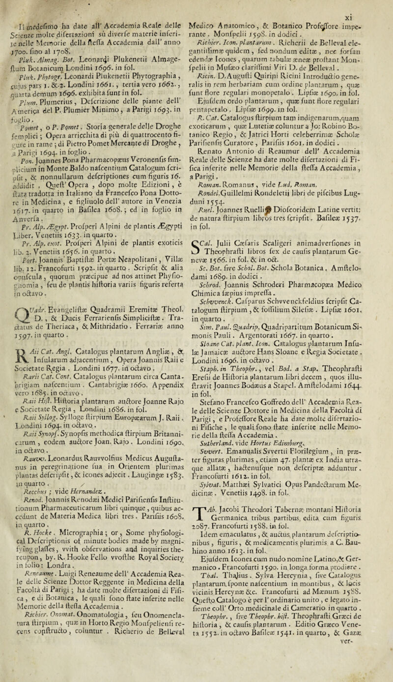 Ilinedefitno ha date all’Accademia Reale delle Scienze molte difertazioni sii diverfe materie inferi¬ te nelle Memorie della fletta Accademia dall’ anno j700. fino al 1708. Pluk.Almag. Bot. Leonardi Plukenetii Almage- fturn Botanicum Lendini 1696. in fol. Pluk. Phytogr. Leonardi Plukenetii Phytographia , cujus pars 1. &-2. Londini j66i. , tenia vero 1662., quarta demani 1696. exhibita funt in fol. Plum. PI urne ri us, Defcrizione delle piante dell’ America del P. Plumier Minimo, a Parigi 1693. in foglio. Pomet, o P. pomet. Storia generale delle Droghe {empiici ; Opera arricchita di più di quattrocento fi¬ gure in rame \ di Pietro Pomet Mercante di Droghe, a Parigi 1694. *n iog^° • Pori. Joannes Pona Pharmacopaeus Veronenfis fim- oiicium in Monte Baldo nafeentium Catalogum fcri- pfit, & nonnullarum defcrjptiones cum figuris i<5. àddidit , Quell’Opera , dopo molte Edizioni, è fiata tradotta in Italiano da Francefco Pona Dotto¬ re in Medicina, e figliuolo dell’autore in Venezia 1617. in quarto in Bafilea 1608.; ed in foglio in Anverfa. Pt\ Alp./Egypt. Profperi Alpini de plantis ^Egypti Liber. Venetiis 1633. in quarto . Pr. Alp. exot. Profperi Alpini de plantis exoticis lib. 2. Venetiis 16^6. in quarto. Fort. Joannis' Baptifiae Porne Neapolitani, Viltte lib. 12. Francofurti 1592. inquarto . Seripfit & alia opufcula , quorum precipue ad nos attinet Phyfio- gnomia , feu de plantis hilloria variis figuris referta in odavo. s~\Uadr. Evangeliftte Quadrami! Eremitae Theol. D. , & Ducis Ferrarienfis Simplicifta;. Tra- jclatus deTheriaca, &. Mithridatio . Ferrante anno 3597. in quarto . RAiì Cai. Angl, Catalogus plantarum Anglite , & Infularum adjacentium, Opera Joannis Raii e Societate Regia . Londini 1677. in oclavo . Rari1 Cai. Coni. Catalogus plantarum circa Canta- prigiam nafeentium . Cantabrigite 1660. Appendix vero 1685. in octavo . Raii Hijl. Hifioria plantarum alidore Joanne Rajo e Societate Regia , Londini 1686. in fol. Raii Syllog. Sylloge ftirpium Europaarum J. Raii. Londini 1694. *n °<ttavo • Raii Synopf. Synopfis methodica ftirpium Britanni- carum , eodem audore Joan. Rajo. Londini 11590. in oliavo. Rauw. Leonardus Rauvvolfius Medicus Augufta- nus in peregrinatione Ina in Onentem plurimas plantas defcripfit, & icones adjecit. Laugingae 1583. jn quarto . / Recchus ; vide Hcrnandez . Rcnod. Joannis Renodari Medici Parifienfis Inftitu- tionum Pharmaceuticarum libri quinque , quibus ac- cedunt de Materia Medica libri tres . Parifiis 1608. in quarto. R. Hocke . Mlcrographia ; or, Some phyfiologi- cal Delcriptionis of minute bodies made by magni- fying glaffes, vvith obfervations and inquiries the- reupon, by. R. Hooke Fello vvofthe Royal Society in folio: Londra. Reneaumc. Luigi Reneaume dell’ Accademia Rea¬ le delle Scienze Dottor Reggente in Medicina della Facoltà di Parigi ; ha date molte difertazioni di Fifi- ca , e di Botanica , le quali fono Hate inferite nelle Memorie della ltefia Accademia . Richier. Onornat. Onomatologia , feu Onomencla- tura ftirpium, qua; in Horto Regio Monfpelienfi re- cens conftrudo, coluntur . Richerio de Bellevai xi Medico Anatomico, & Botanico Profetare impe¬ rante . Monfpejii 159S. in dodici . Richier. Icori, plantarum . Richerii de Belleval ele- gantiilimse quidem , fed nondum editee , nec forfan edendae Icones , quarum tabula: sene$ proftant Mon¬ opetti in Mufaeo clarittimi Viri D. de Belleval . Rie in. D.Augufti Quiriti Ricini Introduco gene- ralis in rem herbariam cum ordine plantarum , qua; funt flore regulari monopetalo . Lipfiae 1690. in fol. Ejufdem ordo plantarum , quoe funt flore regulari pentapetalo . Lipfiae 1699. in fol. R. Cat. Catalogus ftirpium tam indigenarum,quam exoticarum , qua; Lutetiae coluntur a Jo: Robino Bo¬ tanico Regio, & Jatrici Horti celeberrima; Scholse Parifienfis Curatore , Parifiis 1601. in dodici. Renato Antonio di Reaumur dell' Accademia Reale delle Scienze ha date molte difertazioni di Fi- fica inferite nelle Memorie della fletta Accademia , a Parigi. Roman. Romanus , vide Pud, Roman. Aflrcde/.Guillelmi Rondeletii libri de pifeibus Lug- duni 1554. Ru.el. Joannes Riletti^ Diofcoridem Latine vertit: de natura ftirpium libfos tres fcripfit. Bafilea; 1537. in fol. SCal. Julii Caefaris Scaligeri animadverfiones in Theophrafti libros fex de caufis plantarum Ge- nevte 1566. in fol. & in od. Se. Bot. live Schol. Bot. Schola Botanica. Amftelo- dami 1689. in dodici . Schrod. Joannis Schroderi Pharmacopaea Medico Chimica faepius impretta. Schvvenck. Cafparus Schvvenckfeldius fcripfit Ca¬ talogum ftirpium , & fotfilium Silefiae . Lipfiae 1601, in quarto. Sim. Paul. Quadrip, Quadripartitimi Botanicum Si- monis Pauli. Argentorati 1667. in quarto . Sloane Cat. plant. Icon. Catalogus plantarum Infli¬ tte Jamaica; audore Hans Sloane e Regia Societate . Londini 1696. in odavo . Staph. in Theophr., vel Bod. a Stap. Theophrafti Erefii de Hiftoria plantarum libri decem , quos illu- ftravit Joannes Bodseus a Stapel. Amftelodami 1644. in fol. Stefano Francefco Goffredo dell’ Accademia P«.ea- le delle Scienze Dottore in Medicina della Facoltà di Parigi, e Profeffore Reale ha date molte difertazio¬ ni Fifiche , le quali fono Hate inferite nelle Memo¬ rie della fletta Accademia. Sutberland. vide Hortus Edimburgo Svvert. Emanualis Svvertii Florilegium , in prte- ter figuras plurimas, etiam 47. pianta; ex India urrà- que aliata;, hadenufque non. deferiptae adduntur. Francofurti 1612. infoi. Sylvat. Matthaei Sylvatici Opus Pandedarum Me¬ dicina; . Venetiis 1498. in fol. TAb. Jacobi Theodori Taberna? montani Hifioria Germanica tribus partibus. edita cum figuris 2087. Francofurti 1588. in fol. Idem emaculatus , «Se audus plantarum deferiptio»- nibus, figuris, & medicamenti plurimis a C. Bau- hino anno 1613. in fol. Ejufdem Icones cum nudo nomine Latino,«Se Ger¬ manico . Francofurti 1590. in longa forma prodiere . Tbal. Thajius . Sylva Hercynia , five Catalogus plantarumfponte nafeentium inmontibus, & locis vicinis Hercynae &c. Francofurti ad Mxnum 1588. Queffo Catalogo è per l’ordinario unito , e legato in¬ ficine coll’ Orto medicinale di Camerario in quarto . Theophr., five Theophr. hifi. Theophrafti Graeci de hiftoria , & caufis plantarum . Editio Graeco Vene¬ ta 1552. in odavo Bafilea; 1541. in quarto, & Gaza; ver- l